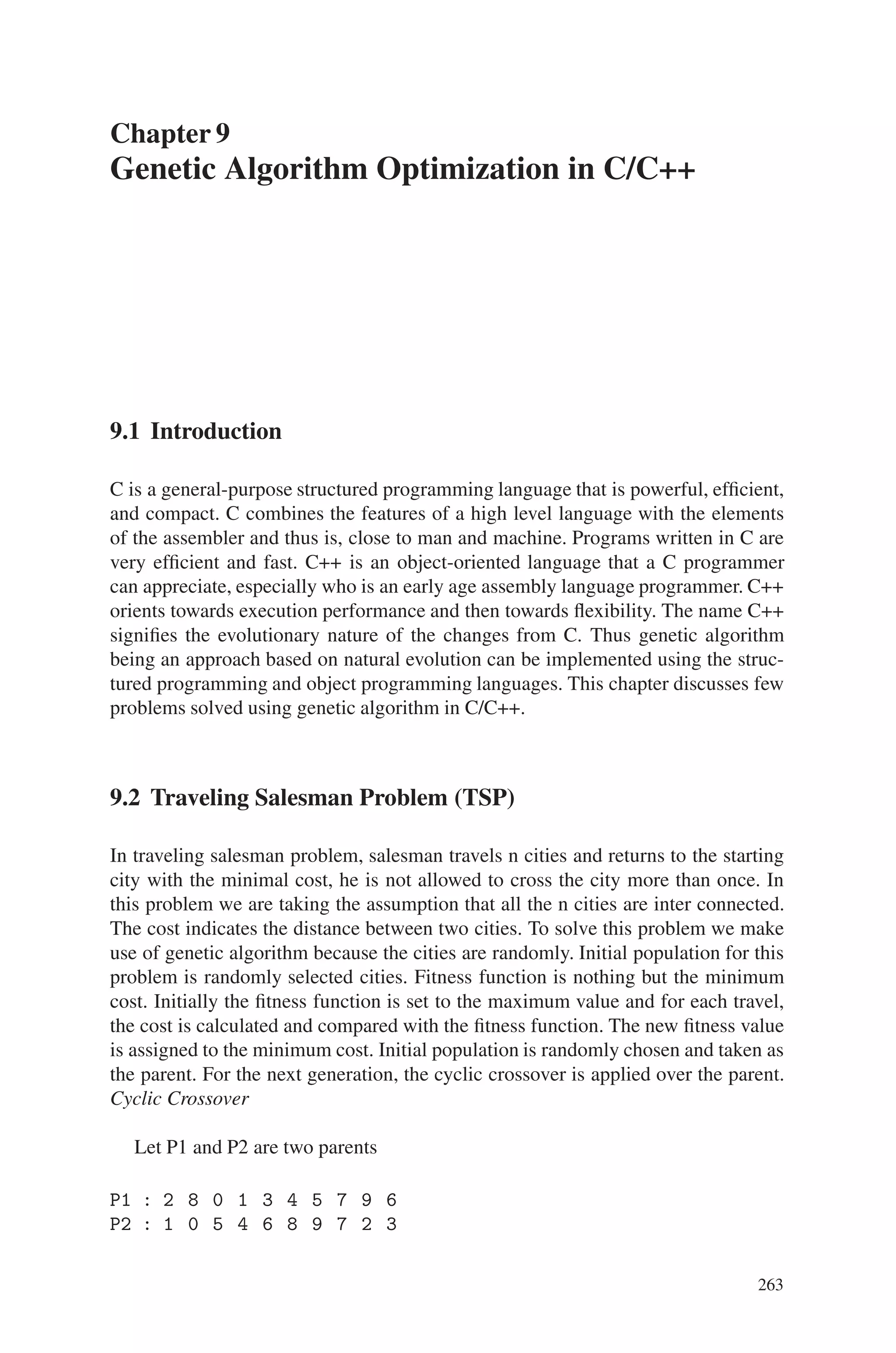 262 Genetic Algorithm Implementation Using Matlab
5. Differentiate between forward and backward migration. What is migration rate?
6. Discuss in detail on the various plot functions.
7. What are the major data structures used in genetic algorithm MATLAB toolbox?
8. How is pattern search carried out using the toolboxes?
9. Mention few stopping criterias used in genetic algorithm optimization process.
10. What are conversion functions neccessary in genetic algorithm simulation pro-
cess?
Exercise Problems
1. Implement a travelling saleman problem covering about 20 cities using MAT-
LAB.
2. Write a MATLAB program to maximize the function f(x)=4x4+3x3+ 2x2+x+1
3. Consider a binomial function of your own. Optimize the function to obtain a
minimized solution.
4. Minimize the function f(x,y,z)=x2+y2+z2, where x,y, and z are permitted to vary
between –512 and +512. Use suitable coding for each substring.
5. Implement a MATLAB routine to perform mutation using an exponential distri-
bution
6. Consider a Dejong’s function, using MATLAB tool compare and contrast the
alternative selection methods
7. Choose an application of your own, compare and contrast the output perfor-
mance obtained using various crossover and mutation schemes
8. Create a “gatool” to minimize the function f(x) = secx within the range 0≤x≤3.14
9. Maximize the function f (x1, x2, x3) = -10sin(x1)sin(x2)sin(x3)+20sin(5x1)
sin(5x2)sin(x3) where 0 = xi = pi, for 1 = i = 3.
10. Obtain the best fitness value when the given linear function f(x1,x2,x3)=-(9x1+7x2
+6x3) is minimized
 
