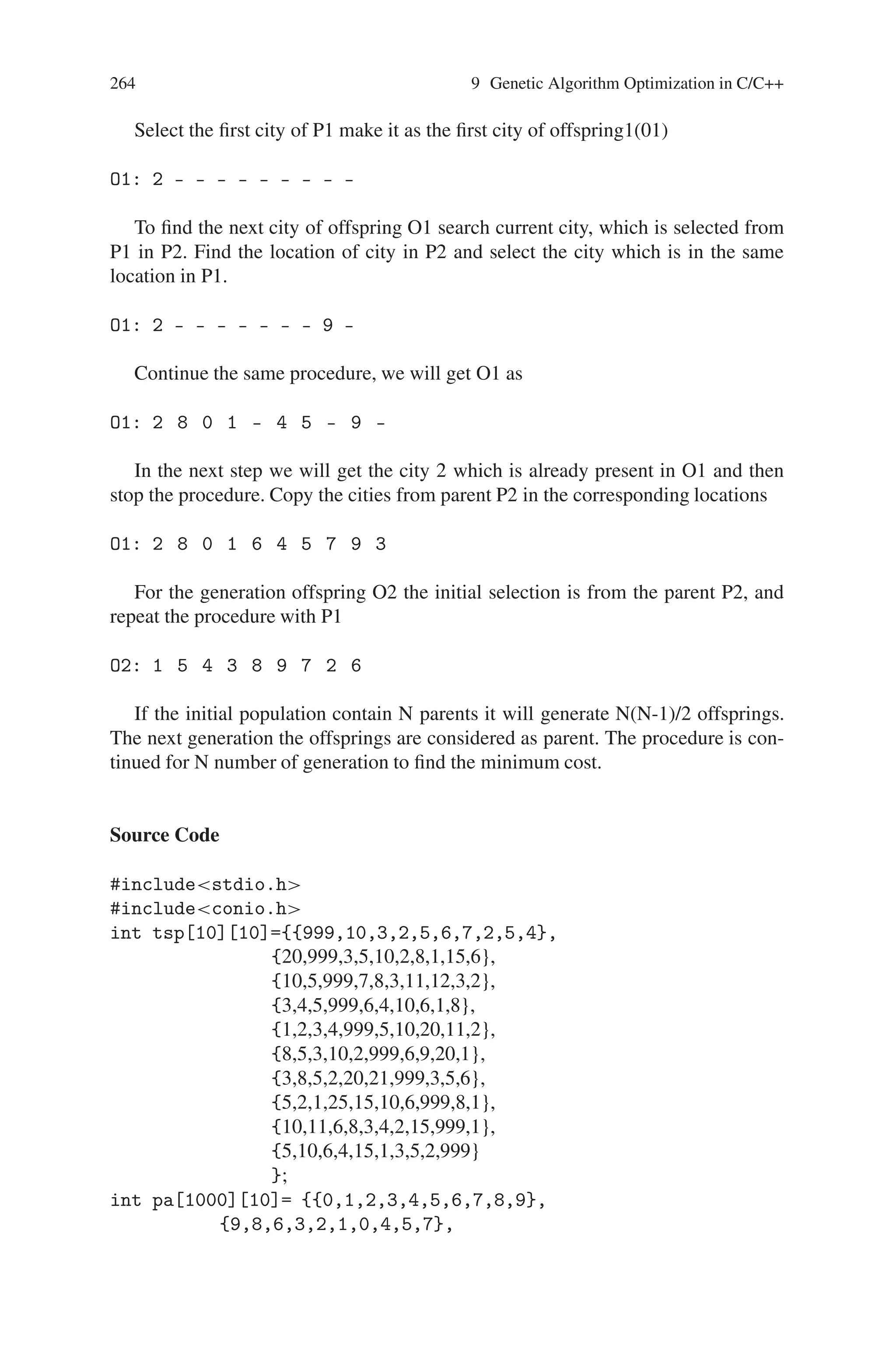 Chapter 9
Genetic Algorithm Optimization in C/C++
9.1 Introduction
C is a general-purpose structured programming language that is powerful, efficient,
and compact. C combines the features of a high level language with the elements
of the assembler and thus is, close to man and machine. Programs written in C are
very efficient and fast. C++ is an object-oriented language that a C programmer
can appreciate, especially who is an early age assembly language programmer. C++
orients towards execution performance and then towards flexibility. The name C++
signifies the evolutionary nature of the changes from C. Thus genetic algorithm
being an approach based on natural evolution can be implemented using the struc-
tured programming and object programming languages. This chapter discusses few
problems solved using genetic algorithm in C/C++.
9.2 Traveling Salesman Problem (TSP)
In traveling salesman problem, salesman travels n cities and returns to the starting
city with the minimal cost, he is not allowed to cross the city more than once. In
this problem we are taking the assumption that all the n cities are inter connected.
The cost indicates the distance between two cities. To solve this problem we make
use of genetic algorithm because the cities are randomly. Initial population for this
problem is randomly selected cities. Fitness function is nothing but the minimum
cost. Initially the fitness function is set to the maximum value and for each travel,
the cost is calculated and compared with the fitness function. The new fitness value
is assigned to the minimum cost. Initial population is randomly chosen and taken as
the parent. For the next generation, the cyclic crossover is applied over the parent.
Cyclic Crossover
Let P1 and P2 are two parents
P1 : 2 8 0 1 3 4 5 7 9 6
P2 : 1 0 5 4 6 8 9 7 2 3
263
 
