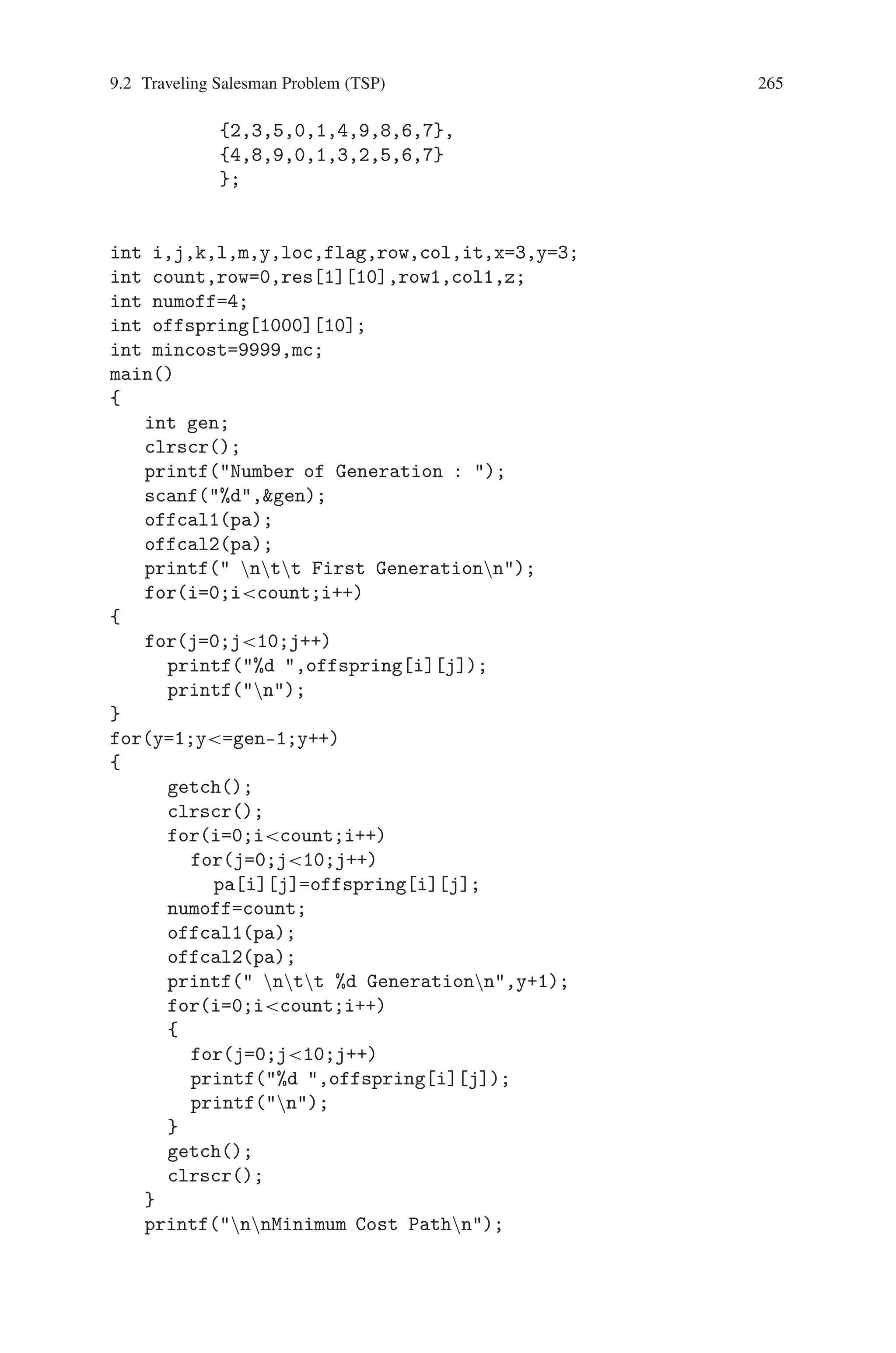 264 9 Genetic Algorithm Optimization in C/C++
Select the first city of P1 make it as the first city of offspring1(01)
O1: 2 - - - - - - - - -
To find the next city of offspring O1 search current city, which is selected from
P1 in P2. Find the location of city in P2 and select the city which is in the same
location in P1.
O1: 2 - - - - - - - 9 -
Continue the same procedure, we will get O1 as
O1: 2 8 0 1 - 4 5 - 9 -
In the next step we will get the city 2 which is already present in O1 and then
stop the procedure. Copy the cities from parent P2 in the corresponding locations
O1: 2 8 0 1 6 4 5 7 9 3
For the generation offspring O2 the initial selection is from the parent P2, and
repeat the procedure with P1
O2: 1 5 4 3 8 9 7 2 6
If the initial population contain N parents it will generate N(N-1)/2 offsprings.
The next generation the offsprings are considered as parent. The procedure is con-
tinued for N number of generation to find the minimum cost.
Source Code
#includestdio.h
#includeconio.h
int tsp[10][10]={{999,10,3,2,5,6,7,2,5,4},
{20,999,3,5,10,2,8,1,15,6},
{10,5,999,7,8,3,11,12,3,2},
{3,4,5,999,6,4,10,6,1,8},
{1,2,3,4,999,5,10,20,11,2},
{8,5,3,10,2,999,6,9,20,1},
{3,8,5,2,20,21,999,3,5,6},
{5,2,1,25,15,10,6,999,8,1},
{10,11,6,8,3,4,2,15,999,1},
{5,10,6,4,15,1,3,5,2,999}
};
int pa[1000][10]= {{0,1,2,3,4,5,6,7,8,9},
{9,8,6,3,2,1,0,4,5,7},
 