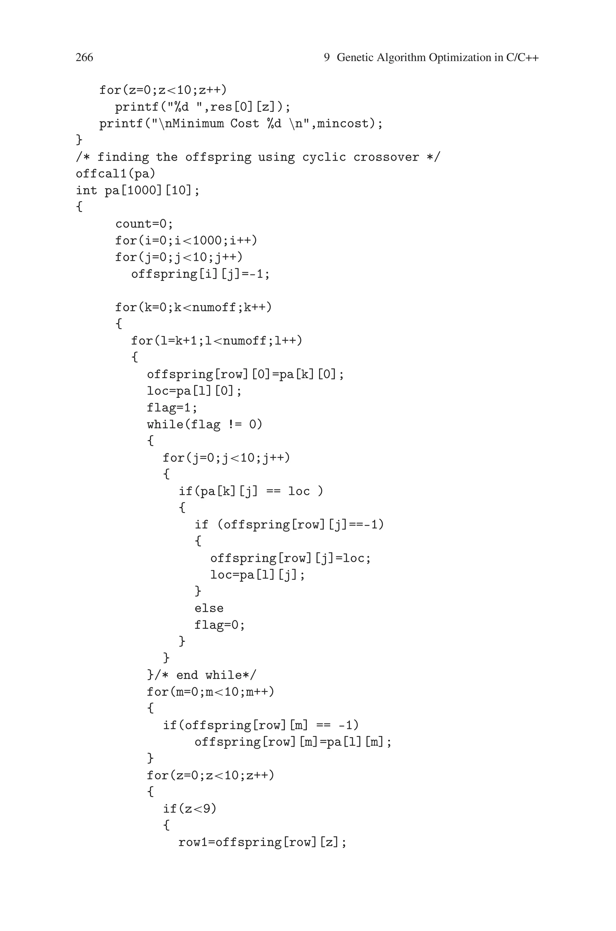 9.2 Traveling Salesman Problem (TSP) 265
{2,3,5,0,1,4,9,8,6,7},
{4,8,9,0,1,3,2,5,6,7}
};
int i,j,k,l,m,y,loc,flag,row,col,it,x=3,y=3;
int count,row=0,res[1][10],row1,col1,z;
int numoff=4;
int offspring[1000][10];
int mincost=9999,mc;
main()
{
int gen;
clrscr();
printf(Number of Generation : );
scanf(%d,gen);
offcal1(pa);
offcal2(pa);
printf( ntt First Generationn);
for(i=0;icount;i++)
{
for(j=0;j10;j++)
printf(%d ,offspring[i][j]);
printf(n);
}
for(y=1;y=gen-1;y++)
{
getch();
clrscr();
for(i=0;icount;i++)
for(j=0;j10;j++)
pa[i][j]=offspring[i][j];
numoff=count;
offcal1(pa);
offcal2(pa);
printf( ntt %d Generationn,y+1);
for(i=0;icount;i++)
{
for(j=0;j10;j++)
printf(%d ,offspring[i][j]);
printf(n);
}
getch();
clrscr();
}
printf(nnMinimum Cost Pathn);
 