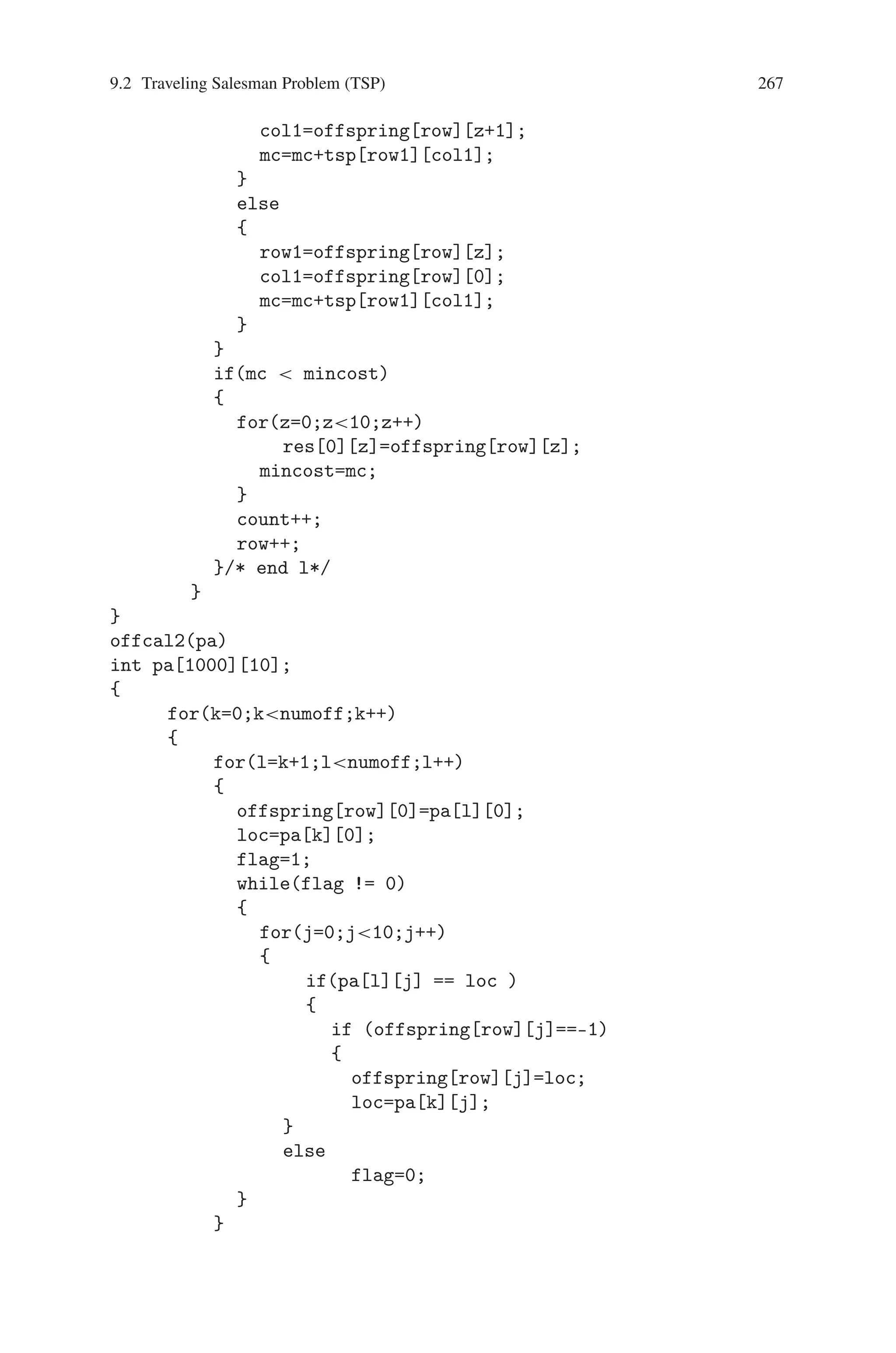 266 9 Genetic Algorithm Optimization in C/C++
for(z=0;z10;z++)
printf(%d ,res[0][z]);
printf(nMinimum Cost %d n,mincost);
}
/* finding the offspring using cyclic crossover */
offcal1(pa)
int pa[1000][10];
{
count=0;
for(i=0;i1000;i++)
for(j=0;j10;j++)
offspring[i][j]=-1;
for(k=0;knumoff;k++)
{
for(l=k+1;lnumoff;l++)
{
offspring[row][0]=pa[k][0];
loc=pa[l][0];
flag=1;
while(flag != 0)
{
for(j=0;j10;j++)
{
if(pa[k][j] == loc )
{
if (offspring[row][j]==-1)
{
offspring[row][j]=loc;
loc=pa[l][j];
}
else
flag=0;
}
}
}/* end while*/
for(m=0;m10;m++)
{
if(offspring[row][m] == -1)
offspring[row][m]=pa[l][m];
}
for(z=0;z10;z++)
{
if(z9)
{
row1=offspring[row][z];
 