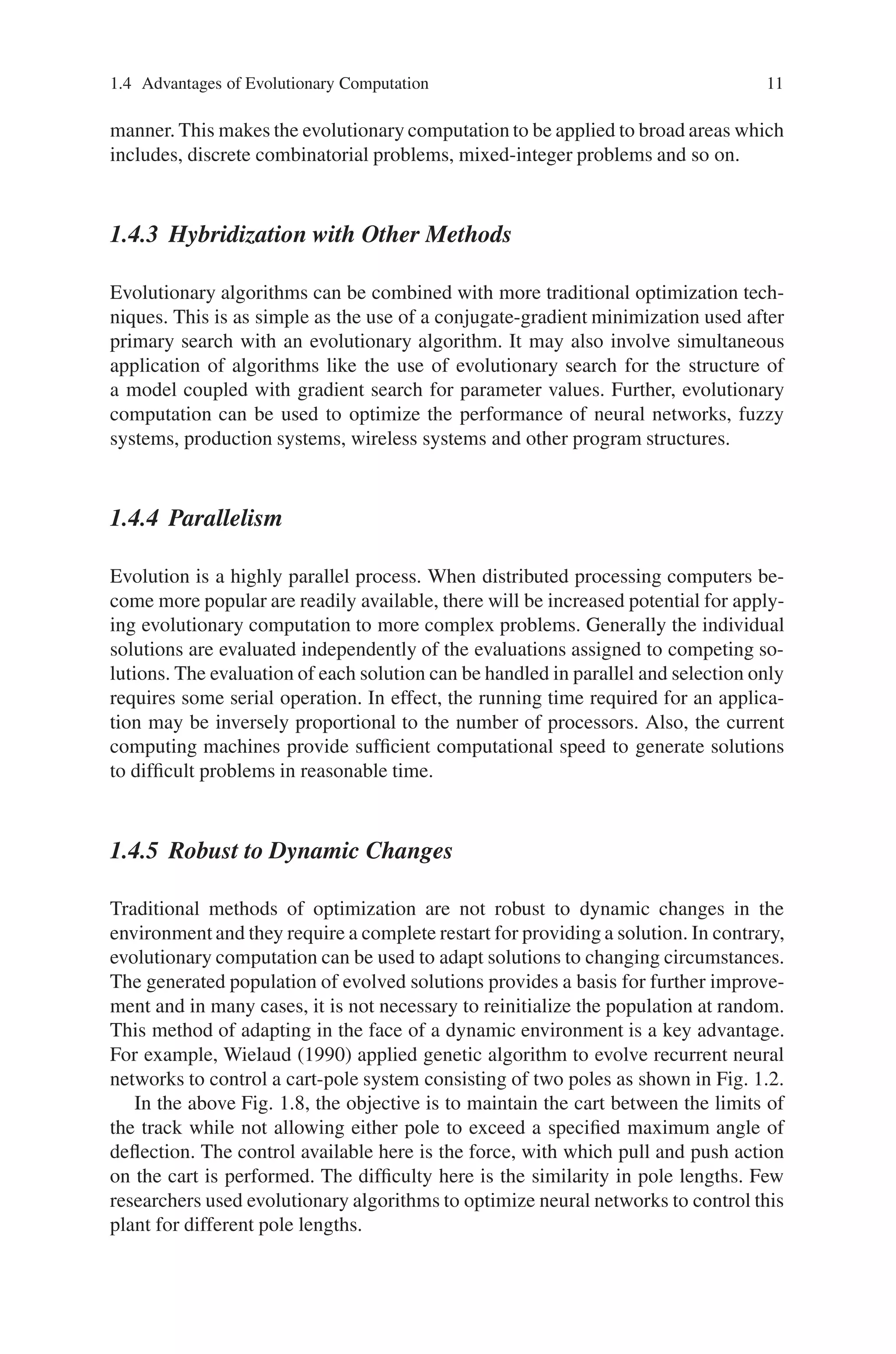 1.4 Advantages of Evolutionary Computation 11
manner. This makes the evolutionary computation to be applied to broad areas which
includes, discrete combinatorial problems, mixed-integer problems and so on.
1.4.3 Hybridization with Other Methods
Evolutionary algorithms can be combined with more traditional optimization tech-
niques. This is as simple as the use of a conjugate-gradient minimization used after
primary search with an evolutionary algorithm. It may also involve simultaneous
application of algorithms like the use of evolutionary search for the structure of
a model coupled with gradient search for parameter values. Further, evolutionary
computation can be used to optimize the performance of neural networks, fuzzy
systems, production systems, wireless systems and other program structures.
1.4.4 Parallelism
Evolution is a highly parallel process. When distributed processing computers be-
come more popular are readily available, there will be increased potential for apply-
ing evolutionary computation to more complex problems. Generally the individual
solutions are evaluated independently of the evaluations assigned to competing so-
lutions. The evaluation of each solution can be handled in parallel and selection only
requires some serial operation. In effect, the running time required for an applica-
tion may be inversely proportional to the number of processors. Also, the current
computing machines provide sufficient computational speed to generate solutions
to difficult problems in reasonable time.
1.4.5 Robust to Dynamic Changes
Traditional methods of optimization are not robust to dynamic changes in the
environment and they require a complete restart for providing a solution. In contrary,
evolutionary computation can be used to adapt solutions to changing circumstances.
The generated population of evolved solutions provides a basis for further improve-
ment and in many cases, it is not necessary to reinitialize the population at random.
This method of adapting in the face of a dynamic environment is a key advantage.
For example, Wielaud (1990) applied genetic algorithm to evolve recurrent neural
networks to control a cart-pole system consisting of two poles as shown in Fig. 1.2.
In the above Fig. 1.8, the objective is to maintain the cart between the limits of
the track while not allowing either pole to exceed a specified maximum angle of
deflection. The control available here is the force, with which pull and push action
on the cart is performed. The difficulty here is the similarity in pole lengths. Few
researchers used evolutionary algorithms to optimize neural networks to control this
plant for different pole lengths.
 