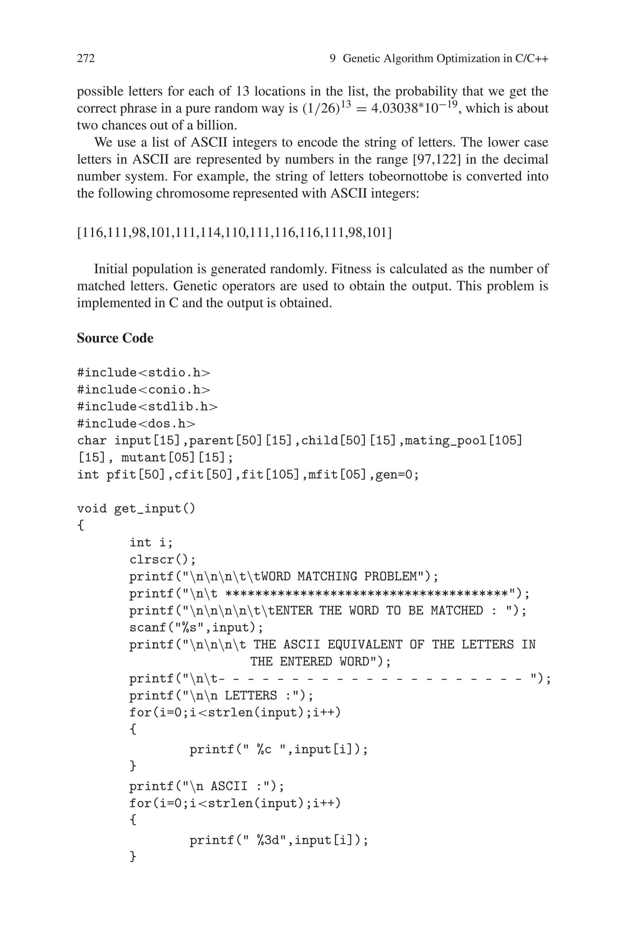 9.3 Word Matching Problem 271
4 8 2 0 1 3 9 5 6 7
9 8 5 3 2 1 0 4 6 7
9 8 2 0 1 3 6 4 5 7
2 3 5 0 1 4 6 7 8 9
9 1 6 3 2 5 0 4 8 7
2 3 5 0 1 4 6 7 8 9
4 8 9 0 1 3 2 5 6 7
2 3 6 0 1 4 9 8 5 7
4 8 9 3 2 1 0 5 6 7
4 8 9 0 1 3 2 5 6 7
9 8 5 3 2 1 0 4 6 7
2 3 5 0 1 4 9 8 6 7
9 8 5 3 2 1 0 4 6 7
2 8 5 3 1 4 0 7 6 9
4 8 9 3 2 1 0 5 6 7
2 3 5 0 1 4 9 8 6 7
4 8 9 3 2 1 0 5 6 7
4 8 9 3 2 1 0 5 6 7
2 8 6 0 1 3 9 4 5 7
9 8 6 0 1 3 2 4 5 7
2 3 5 0 1 4 6 7 8 9
4 8 9 0 1 3 2 5 6 7
2 8 6 0 1 3 9 4 5 7
4 8 9 0 1 3 2 5 6 7
4 8 9 0 1 3 2 5 6 7
9 1 5 3 2 4 0 8 6 7
2 3 5 0 1 4 9 8 6 7
4 8 9 0 1 3 2 5 6 7
2 3 5 0 1 4 9 8 6 7
4 3 5 0 2 1 9 8 6 7
4 8 9 0 1 3 2 5 6 7
2 3 5 0 1 4 6 7 8 9
4 8 9 0 1 3 2 5 6 7
2 3 6 0 1 5 9 4 8 7
Minimum Cost Path
0 8 2 3 4 1 6 7 5 9
Minimum Cost 53
9.3 Word Matching Problem
Freeman stated this problem in his work Simulating Neural Networks with Mathe-
matics. It is a nice example to show the power of genetic algorithms. The word-
matching problem tries to evolve an expression of “to be or not to be” from
the randomly generated lists of letters with genetic algorithm. Since there are 26
 