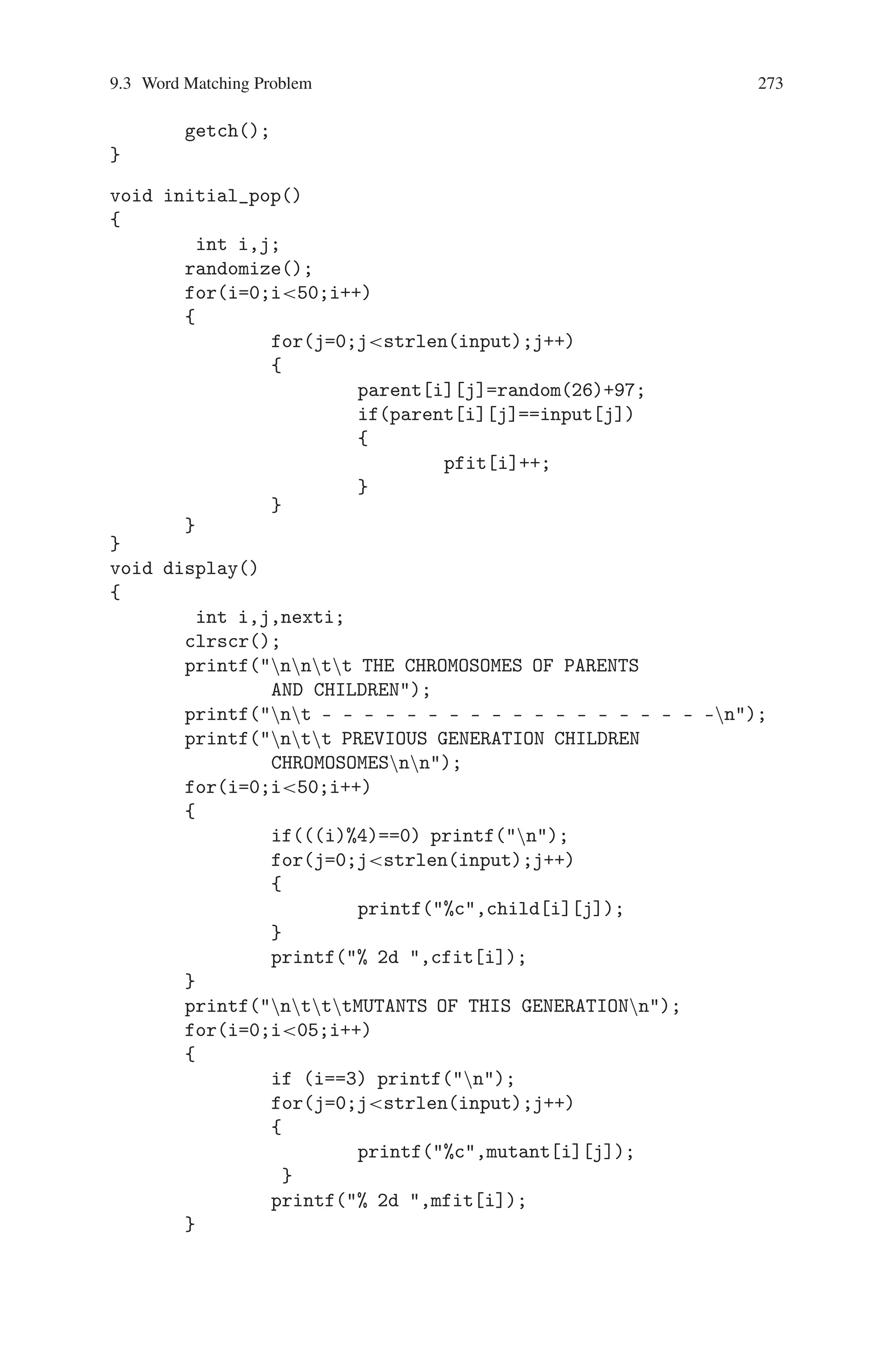 272 9 Genetic Algorithm Optimization in C/C++
possible letters for each of 13 locations in the list, the probability that we get the
correct phrase in a pure random way is (1/26)13 = 4.03038∗10−19, which is about
two chances out of a billion.
We use a list of ASCII integers to encode the string of letters. The lower case
letters in ASCII are represented by numbers in the range [97,122] in the decimal
number system. For example, the string of letters tobeornottobe is converted into
the following chromosome represented with ASCII integers:
[116,111,98,101,111,114,110,111,116,116,111,98,101]
Initial population is generated randomly. Fitness is calculated as the number of
matched letters. Genetic operators are used to obtain the output. This problem is
implemented in C and the output is obtained.
Source Code
#includestdio.h
#includeconio.h
#includestdlib.h
#includedos.h
char input[15],parent[50][15],child[50][15],mating_pool[105]
[15], mutant[05][15];
int pfit[50],cfit[50],fit[105],mfit[05],gen=0;
void get_input()
{
int i;
clrscr();
printf(nnnttWORD MATCHING PROBLEM);
printf(nt **************************************);
printf(nnnnttENTER THE WORD TO BE MATCHED : );
scanf(%s,input);
printf(nnnt THE ASCII EQUIVALENT OF THE LETTERS IN
THE ENTERED WORD);
printf(nt- - - - - - - - - - - - - - - - - - - - - );
printf(nn LETTERS :);
for(i=0;istrlen(input);i++)
{
printf( %c ,input[i]);
}
printf(n ASCII :);
for(i=0;istrlen(input);i++)
{
printf( %3d,input[i]);
}
 