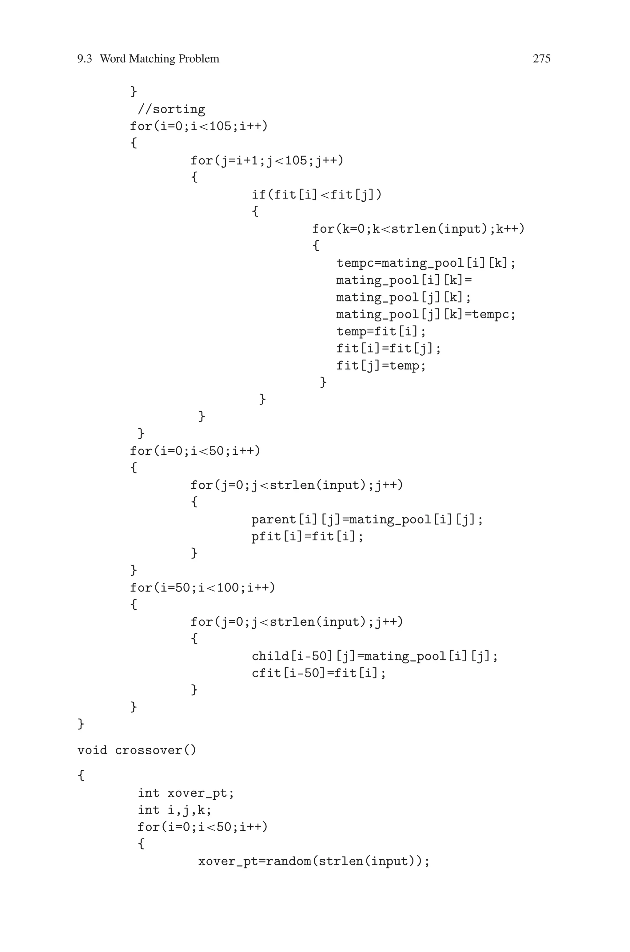 274 9 Genetic Algorithm Optimization in C/C++
getch();
clrscr();
printf(nntt THE CHROMOSOMES OF PARENTS AND
CHILDREN);
printf(nt - - - - - - - - - - - - - - - -n);
printf(ntt NEXT GENERATION PARENTS
CHROMOSOMESnn);
for(i=0;i50;i++)
{
if(((i)%4)==0) printf(n);
for(j=0;jstrlen(input);j++)
{
printf(%c,parent[i][j]);
}
printf(% 2d ,pfit[i]);
}
getch();
}
void reproduction() //sorting_based_on_fitness()
{
char tempc;
int temp;
int i,j,k;
for(i=0;i50;i++)
{
for(j=0;jstrlen(input);j++)
{
mating_pool[i][j]=parent[i][j];
fit[i]=pfit[i];
}
}
for(i=50;i100;i++)
{
for(j=0;jstrlen(input);j++)
{
mating_pool[i][j]=child[i-50][j];
fit[i]=cfit[i-50];
}
}
for(i=100;i105;i++)
{
for(j=0;jstrlen(input);j++)
{
mating_pool[i][j]=mutant[i-100][j];
fit[i]=mfit[i-100];
}
 