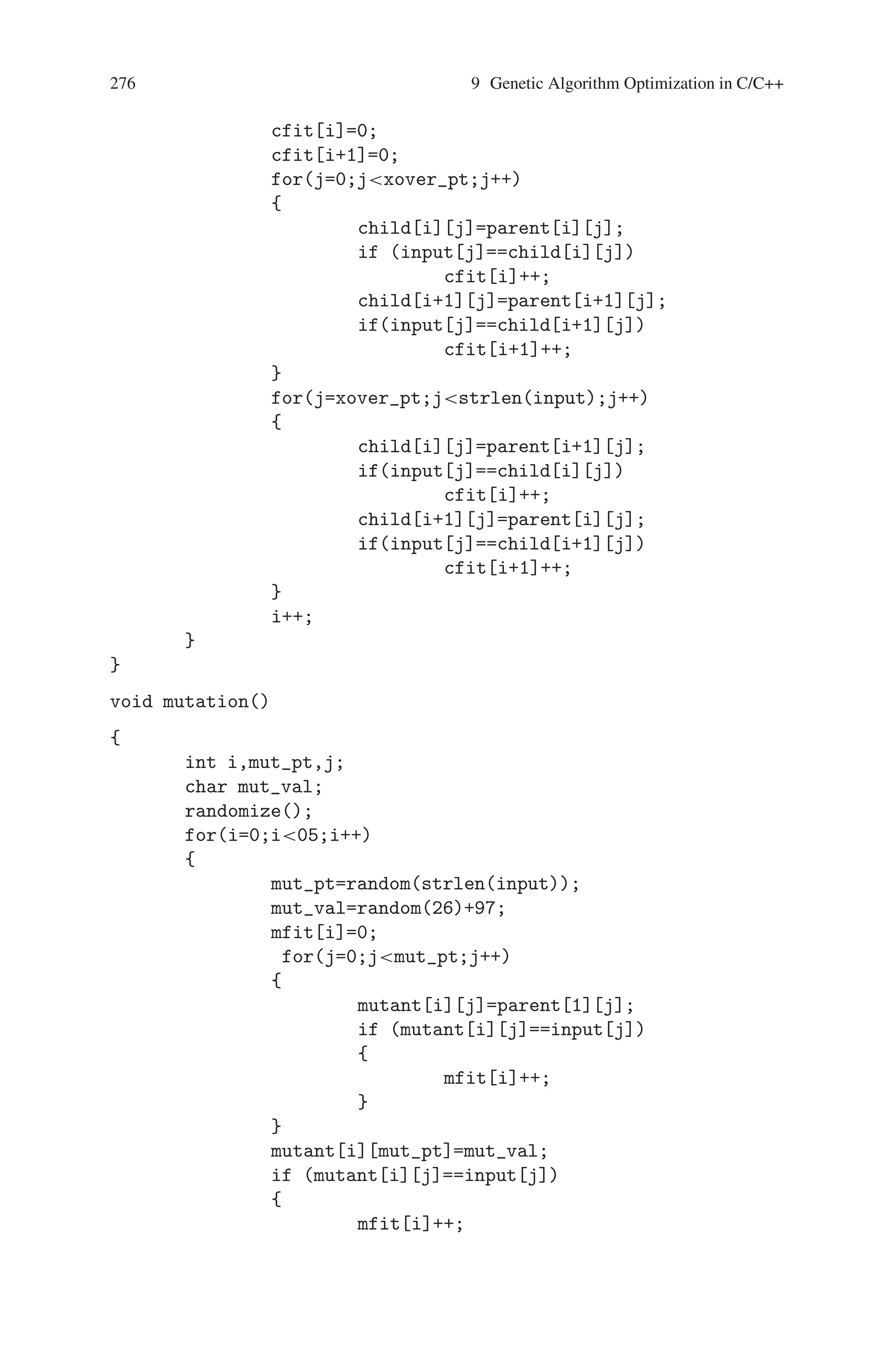 9.3 Word Matching Problem 275
}
//sorting
for(i=0;i105;i++)
{
for(j=i+1;j105;j++)
{
if(fit[i]fit[j])
{
for(k=0;kstrlen(input);k++)
{
tempc=mating_pool[i][k];
mating_pool[i][k]=
mating_pool[j][k];
mating_pool[j][k]=tempc;
temp=fit[i];
fit[i]=fit[j];
fit[j]=temp;
}
}
}
}
for(i=0;i50;i++)
{
for(j=0;jstrlen(input);j++)
{
parent[i][j]=mating_pool[i][j];
pfit[i]=fit[i];
}
}
for(i=50;i100;i++)
{
for(j=0;jstrlen(input);j++)
{
child[i-50][j]=mating_pool[i][j];
cfit[i-50]=fit[i];
}
}
}
void crossover()
{
int xover_pt;
int i,j,k;
for(i=0;i50;i++)
{
xover_pt=random(strlen(input));
 