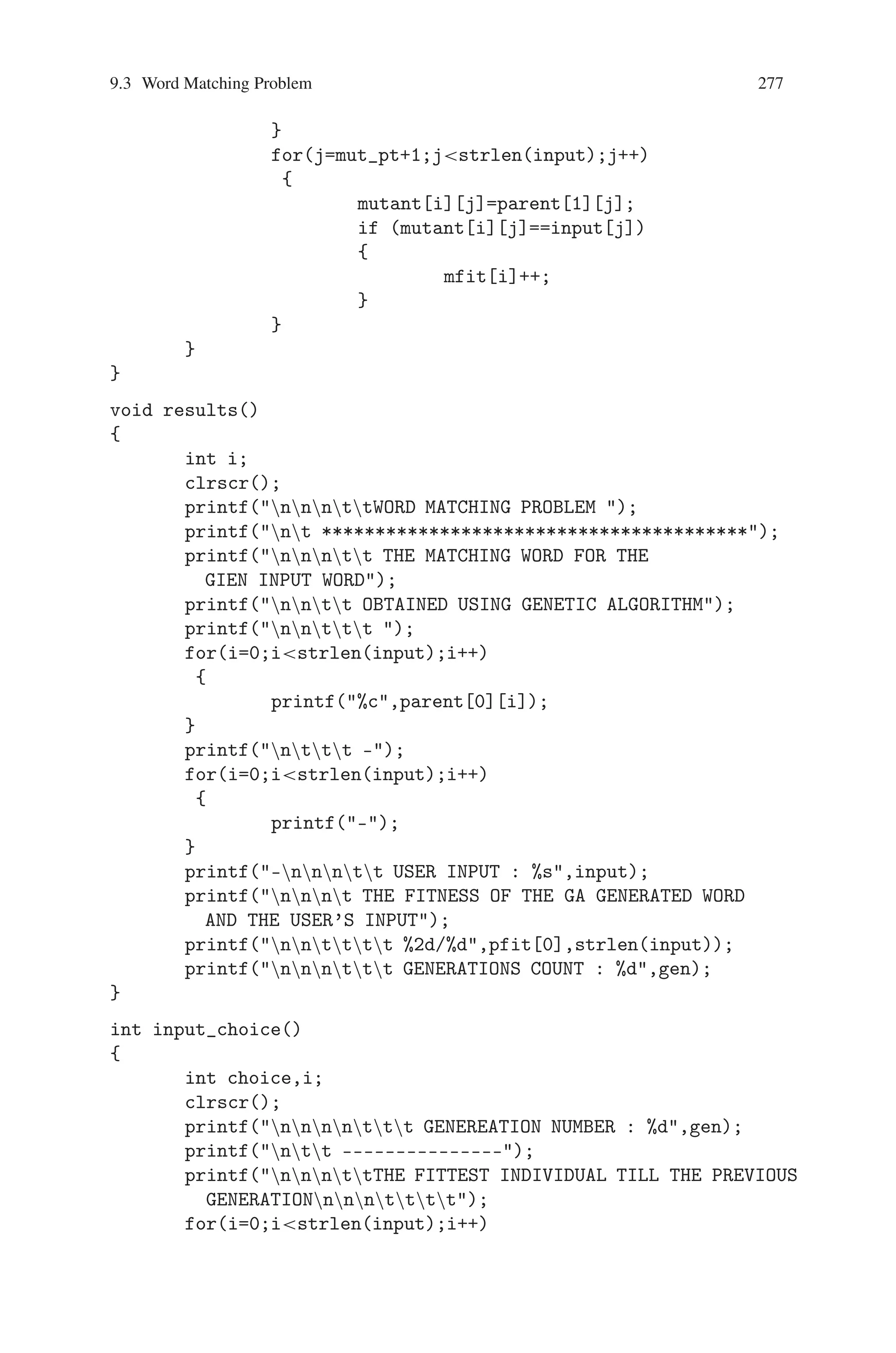 276 9 Genetic Algorithm Optimization in C/C++
cfit[i]=0;
cfit[i+1]=0;
for(j=0;jxover_pt;j++)
{
child[i][j]=parent[i][j];
if (input[j]==child[i][j])
cfit[i]++;
child[i+1][j]=parent[i+1][j];
if(input[j]==child[i+1][j])
cfit[i+1]++;
}
for(j=xover_pt;jstrlen(input);j++)
{
child[i][j]=parent[i+1][j];
if(input[j]==child[i][j])
cfit[i]++;
child[i+1][j]=parent[i][j];
if(input[j]==child[i+1][j])
cfit[i+1]++;
}
i++;
}
}
void mutation()
{
int i,mut_pt,j;
char mut_val;
randomize();
for(i=0;i05;i++)
{
mut_pt=random(strlen(input));
mut_val=random(26)+97;
mfit[i]=0;
for(j=0;jmut_pt;j++)
{
mutant[i][j]=parent[1][j];
if (mutant[i][j]==input[j])
{
mfit[i]++;
}
}
mutant[i][mut_pt]=mut_val;
if (mutant[i][j]==input[j])
{
mfit[i]++;
 