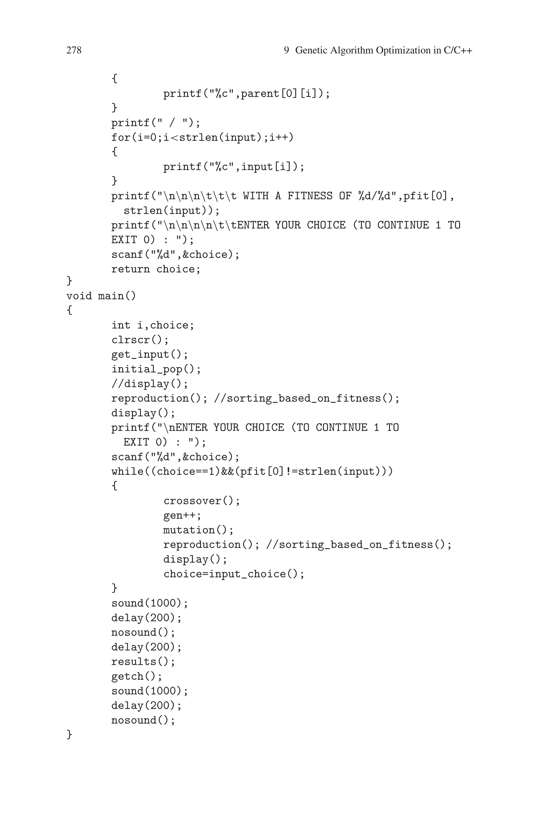 9.3 Word Matching Problem 277
}
for(j=mut_pt+1;jstrlen(input);j++)
{
mutant[i][j]=parent[1][j];
if (mutant[i][j]==input[j])
{
mfit[i]++;
}
}
}
}
void results()
{
int i;
clrscr();
printf(nnnttWORD MATCHING PROBLEM );
printf(nt ****************************************);
printf(nnntt THE MATCHING WORD FOR THE
GIEN INPUT WORD);
printf(nntt OBTAINED USING GENETIC ALGORITHM);
printf(nnttt );
for(i=0;istrlen(input);i++)
{
printf(%c,parent[0][i]);
}
printf(nttt –);
for(i=0;istrlen(input);i++)
{
printf(-);
}
printf(–nnntt USER INPUT : %s,input);
printf(nnnt THE FITNESS OF THE GA GENERATED WORD
AND THE USER’S INPUT);
printf(nntttt %2d/%d,pfit[0],strlen(input));
printf(nnnttt GENERATIONS COUNT : %d,gen);
}
int input_choice()
{
int choice,i;
clrscr();
printf(nnnnttt GENEREATION NUMBER : %d,gen);
printf(ntt –––––––––––––––);
printf(nnnttTHE FITTEST INDIVIDUAL TILL THE PREVIOUS
GENERATIONnnntttt);
for(i=0;istrlen(input);i++)
 