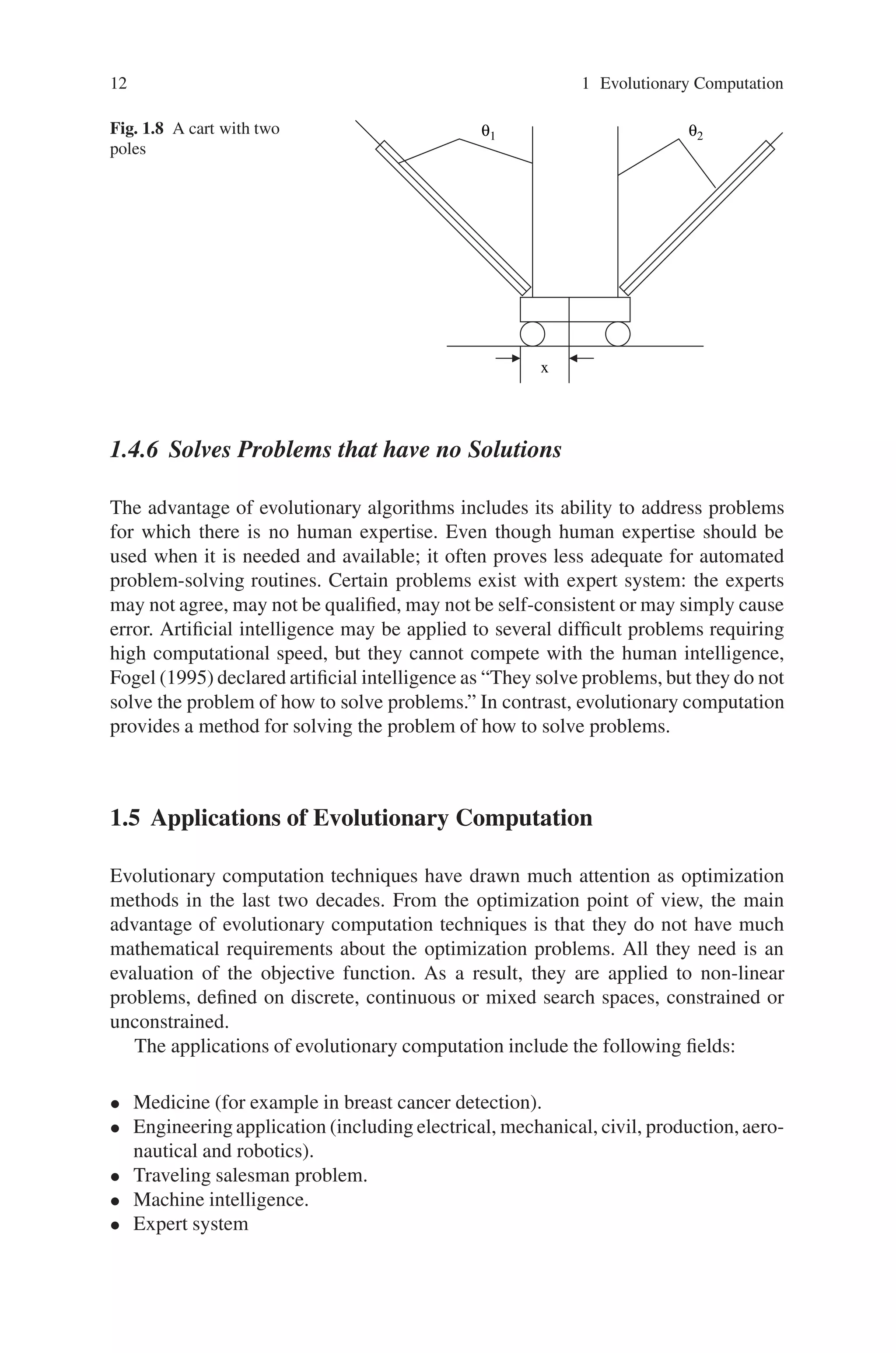 12 1 Evolutionary Computation
Fig. 1.8 A cart with two
poles
θ2
θ1
x
1.4.6 Solves Problems that have no Solutions
The advantage of evolutionary algorithms includes its ability to address problems
for which there is no human expertise. Even though human expertise should be
used when it is needed and available; it often proves less adequate for automated
problem-solving routines. Certain problems exist with expert system: the experts
may not agree, may not be qualified, may not be self-consistent or may simply cause
error. Artificial intelligence may be applied to several difficult problems requiring
high computational speed, but they cannot compete with the human intelligence,
Fogel (1995) declared artificial intelligence as “They solve problems, but they do not
solve the problem of how to solve problems.” In contrast, evolutionary computation
provides a method for solving the problem of how to solve problems.
1.5 Applications of Evolutionary Computation
Evolutionary computation techniques have drawn much attention as optimization
methods in the last two decades. From the optimization point of view, the main
advantage of evolutionary computation techniques is that they do not have much
mathematical requirements about the optimization problems. All they need is an
evaluation of the objective function. As a result, they are applied to non-linear
problems, defined on discrete, continuous or mixed search spaces, constrained or
unconstrained.
The applications of evolutionary computation include the following fields:
• Medicine (for example in breast cancer detection).
• Engineering application (including electrical, mechanical, civil, production,aero-
nautical and robotics).
• Traveling salesman problem.
• Machine intelligence.
• Expert system
 