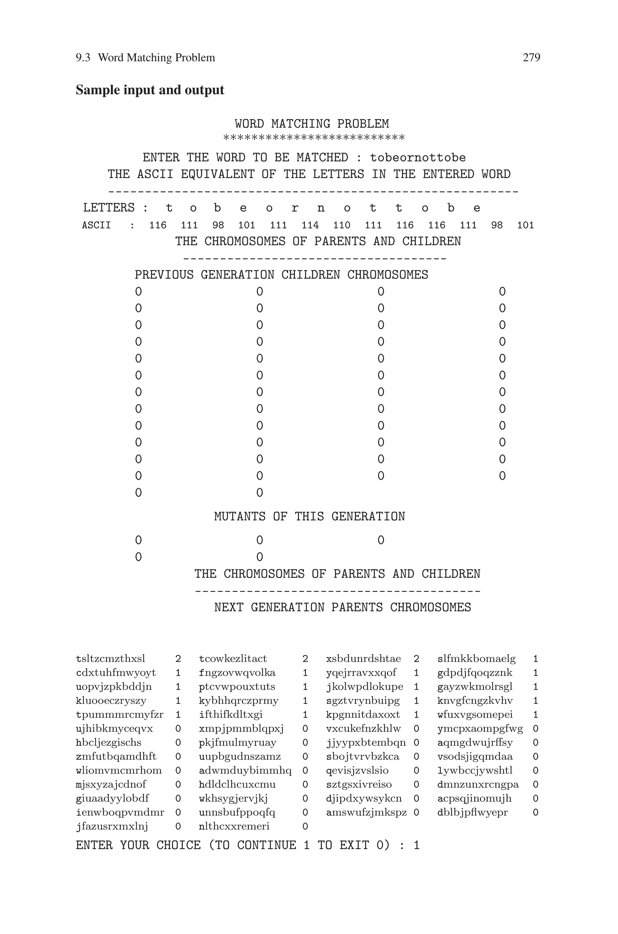 278 9 Genetic Algorithm Optimization in C/C++
{
printf(%c,parent[0][i]);
}
printf( / );
for(i=0;istrlen(input);i++)
{
printf(%c,input[i]);
}
printf(nnnttt WITH A FITNESS OF %d/%d,pfit[0],
strlen(input));
printf(nnnnttENTER YOUR CHOICE (TO CONTINUE 1 TO
EXIT 0) : );
scanf(%d,choice);
return choice;
}
void main()
{
int i,choice;
clrscr();
get_input();
initial_pop();
//display();
reproduction(); //sorting_based_on_fitness();
display();
printf(nENTER YOUR CHOICE (TO CONTINUE 1 TO
EXIT 0) : );
scanf(%d,choice);
while((choice==1)(pfit[0]!=strlen(input)))
{
crossover();
gen++;
mutation();
reproduction(); //sorting_based_on_fitness();
display();
choice=input_choice();
}
sound(1000);
delay(200);
nosound();
delay(200);
results();
getch();
sound(1000);
delay(200);
nosound();
}
 