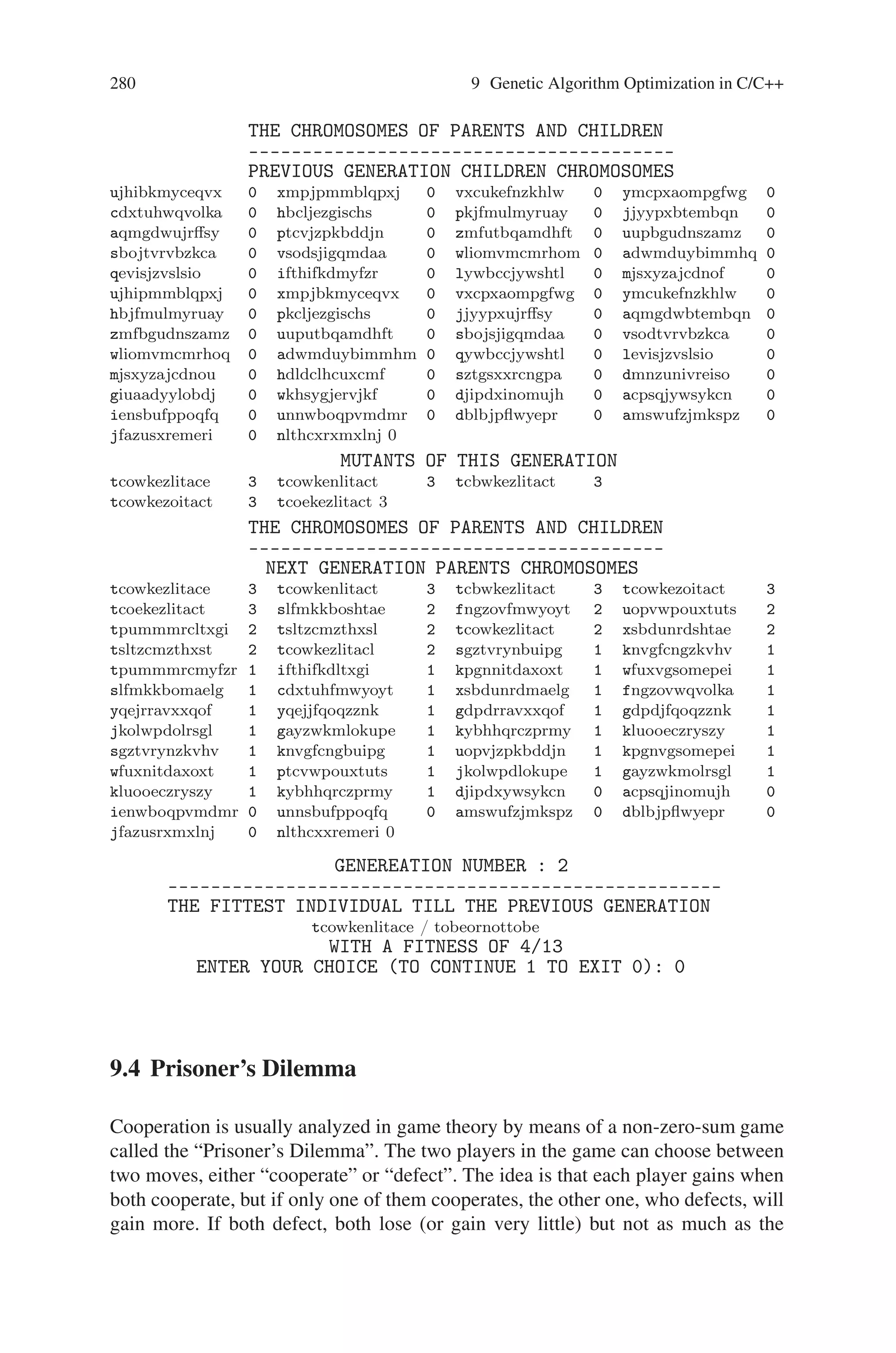 9.3 Word Matching Problem 279
Sample input and output
WORD MATCHING PROBLEM
**************************
ENTER THE WORD TO BE MATCHED : tobeornottobe
THE ASCII EQUIVALENT OF THE LETTERS IN THE ENTERED WORD
–––––––––––––––––––––––––––––––––––––––––––––––––––––––-
LETTERS : t o b e o r n o t t o b e
ASCII : 116 111 98 101 111 114 110 111 116 116 111 98 101
THE CHROMOSOMES OF PARENTS AND CHILDREN
––––––––––––––––––––––––––––––––––––
PREVIOUS GENERATION CHILDREN CHROMOSOMES
0 0 0 0
0 0 0 0
0 0 0 0
0 0 0 0
0 0 0 0
0 0 0 0
0 0 0 0
0 0 0 0
0 0 0 0
0 0 0 0
0 0 0 0
0 0 0 0
0 0
MUTANTS OF THIS GENERATION
0 0 0
0 0
THE CHROMOSOMES OF PARENTS AND CHILDREN
–––––––––––––––––––––––––––––––––––––––
NEXT GENERATION PARENTS CHROMOSOMES
tsltzcmzthxsl 2 tcowkezlitact 2 xsbdunrdshtae 2 slfmkkbomaelg 1
cdxtuhfmwyoyt 1 fngzovwqvolka 1 yqejrravxxqof 1 gdpdjfqoqzznk 1
uopvjzpkbddjn 1 ptcvwpouxtuts 1 jkolwpdlokupe 1 gayzwkmolrsgl 1
kluooeczryszy 1 kybhhqrczprmy 1 sgztvrynbuipg 1 knvgfcngzkvhv 1
tpummmrcmyfzr 1 ifthifkdltxgi 1 kpgnnitdaxoxt 1 wfuxvgsomepei 1
ujhibkmyceqvx 0 xmpjpmmblqpxj 0 vxcukefnzkhlw 0 ymcpxaompgfwg 0
hbcljezgischs 0 pkjfmulmyruay 0 jjyypxbtembqn 0 aqmgdwujrﬀsy 0
zmfutbqamdhft 0 uupbgudnszamz 0 sbojtvrvbzkca 0 vsodsjigqmdaa 0
wliomvmcmrhom 0 adwmduybimmhq 0 qevisjzvslsio 0 lywbccjywshtl 0
mjsxyzajcdnof 0 hdldclhcuxcmu 0 sztgsxivreiso 0 dmnzunxrcngpa 0
giuaadyylobdf 0 wkhsygjervjkj 0 djipdxywsykcn 0 acpsqjinomujh 0
ienwboqpvmdmr 0 unnsbufppoqfq 0 amswufzjmkspz 0 dblbjpﬂwyepr 0
jfazusrxmxlnj 0 nlthcxxremeri 0
ENTER YOUR CHOICE (TO CONTINUE 1 TO EXIT 0) : 1
 
