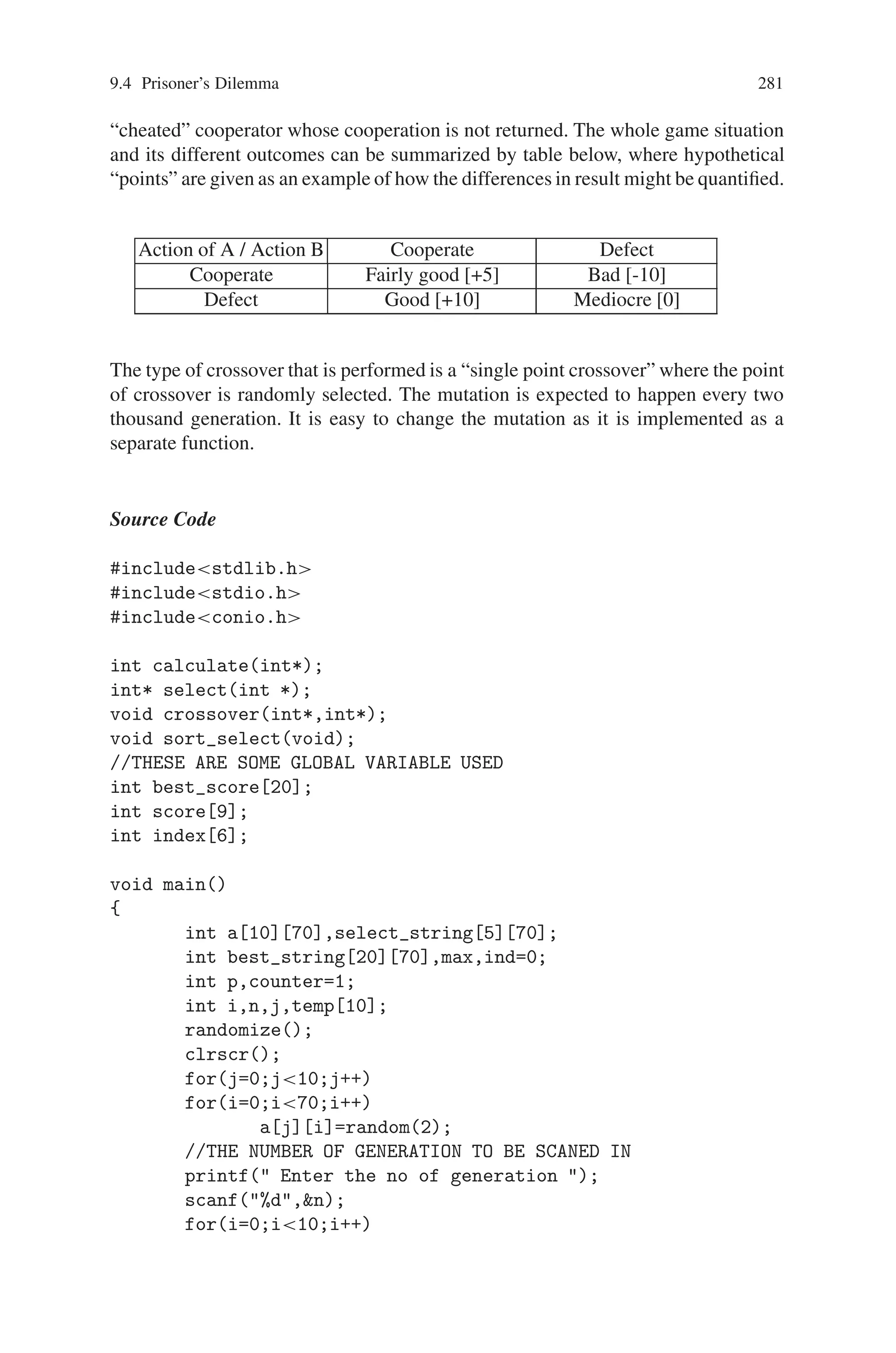 280 9 Genetic Algorithm Optimization in C/C++
THE CHROMOSOMES OF PARENTS AND CHILDREN
–––––––––––––––––––––––––––––––––––––––-
PREVIOUS GENERATION CHILDREN CHROMOSOMES
ujhibkmyceqvx 0 xmpjpmmblqpxj 0 vxcukefnzkhlw 0 ymcpxaompgfwg 0
cdxtuhwqvolka 0 hbcljezgischs 0 pkjfmulmyruay 0 jjyypxbtembqn 0
aqmgdwujrﬀsy 0 ptcvjzpkbddjn 0 zmfutbqamdhft 0 uupbgudnszamz 0
sbojtvrvbzkca 0 vsodsjigqmdaa 0 wliomvmcmrhom 0 adwmduybimmhq 0
qevisjzvslsio 0 ifthifkdmyfzr 0 lywbccjywshtl 0 mjsxyzajcdnof 0
ujhipmmblqpxj 0 xmpjbkmyceqvx 0 vxcpxaompgfwg 0 ymcukefnzkhlw 0
hbjfmulmyruay 0 pkcljezgischs 0 jjyypxujrﬀsy 0 aqmgdwbtembqn 0
zmfbgudnszamz 0 uuputbqamdhft 0 sbojsjigqmdaa 0 vsodtvrvbzkca 0
wliomvmcmrhoq 0 adwmduybimmhm 0 qywbccjywshtl 0 levisjzvslsio 0
mjsxyzajcdnou 0 hdldclhcuxcmf 0 sztgsxxrcngpa 0 dmnzunivreiso 0
giuaadyylobdj 0 wkhsygjervjkf 0 djipdxinomujh 0 acpsqjywsykcn 0
iensbufppoqfq 0 unnwboqpvmdmr 0 dblbjpﬂwyepr 0 amswufzjmkspz 0
jfazusxremeri 0 nlthcxrxmxlnj 0
MUTANTS OF THIS GENERATION
tcowkezlitace 3 tcowkenlitact 3 tcbwkezlitact 3
tcowkezoitact 3 tcoekezlitact 3
THE CHROMOSOMES OF PARENTS AND CHILDREN
–––––––––––––––––––––––––––––––––––––––
NEXT GENERATION PARENTS CHROMOSOMES
tcowkezlitace 3 tcowkenlitact 3 tcbwkezlitact 3 tcowkezoitact 3
tcoekezlitact 3 slfmkkboshtae 2 fngzovfmwyoyt 2 uopvwpouxtuts 2
tpummmrcltxgi 2 tsltzcmzthxsl 2 tcowkezlitact 2 xsbdunrdshtae 2
tsltzcmzthxst 2 tcowkezlitacl 2 sgztvrynbuipg 1 knvgfcngzkvhv 1
tpummmrcmyfzr 1 ifthifkdltxgi 1 kpgnnitdaxoxt 1 wfuxvgsomepei 1
slfmkkbomaelg 1 cdxtuhfmwyoyt 1 xsbdunrdmaelg 1 fngzovwqvolka 1
yqejrravxxqof 1 yqejjfqoqzznk 1 gdpdrravxxqof 1 gdpdjfqoqzznk 1
jkolwpdolrsgl 1 gayzwkmlokupe 1 kybhhqrczprmy 1 kluooeczryszy 1
sgztvrynzkvhv 1 knvgfcngbuipg 1 uopvjzpkbddjn 1 kpgnvgsomepei 1
wfuxnitdaxoxt 1 ptcvwpouxtuts 1 jkolwpdlokupe 1 gayzwkmolrsgl 1
kluooeczryszy 1 kybhhqrczprmy 1 djipdxywsykcn 0 acpsqjinomujh 0
ienwboqpvmdmr 0 unnsbufppoqfq 0 amswufzjmkspz 0 dblbjpﬂwyepr 0
jfazusrxmxlnj 0 nlthcxxremeri 0
GENEREATION NUMBER : 2
–––––––––––––––––––––––––––––––––––––––––––––––––––-
THE FITTEST INDIVIDUAL TILL THE PREVIOUS GENERATION
tcowkenlitace / tobeornottobe
WITH A FITNESS OF 4/13
ENTER YOUR CHOICE (TO CONTINUE 1 TO EXIT 0): 0
9.4 Prisoner’s Dilemma
Cooperation is usually analyzed in game theory by means of a non-zero-sum game
called the “Prisoner’s Dilemma”. The two players in the game can choose between
two moves, either “cooperate” or “defect”. The idea is that each player gains when
both cooperate, but if only one of them cooperates, the other one, who defects, will
gain more. If both defect, both lose (or gain very little) but not as much as the
 
