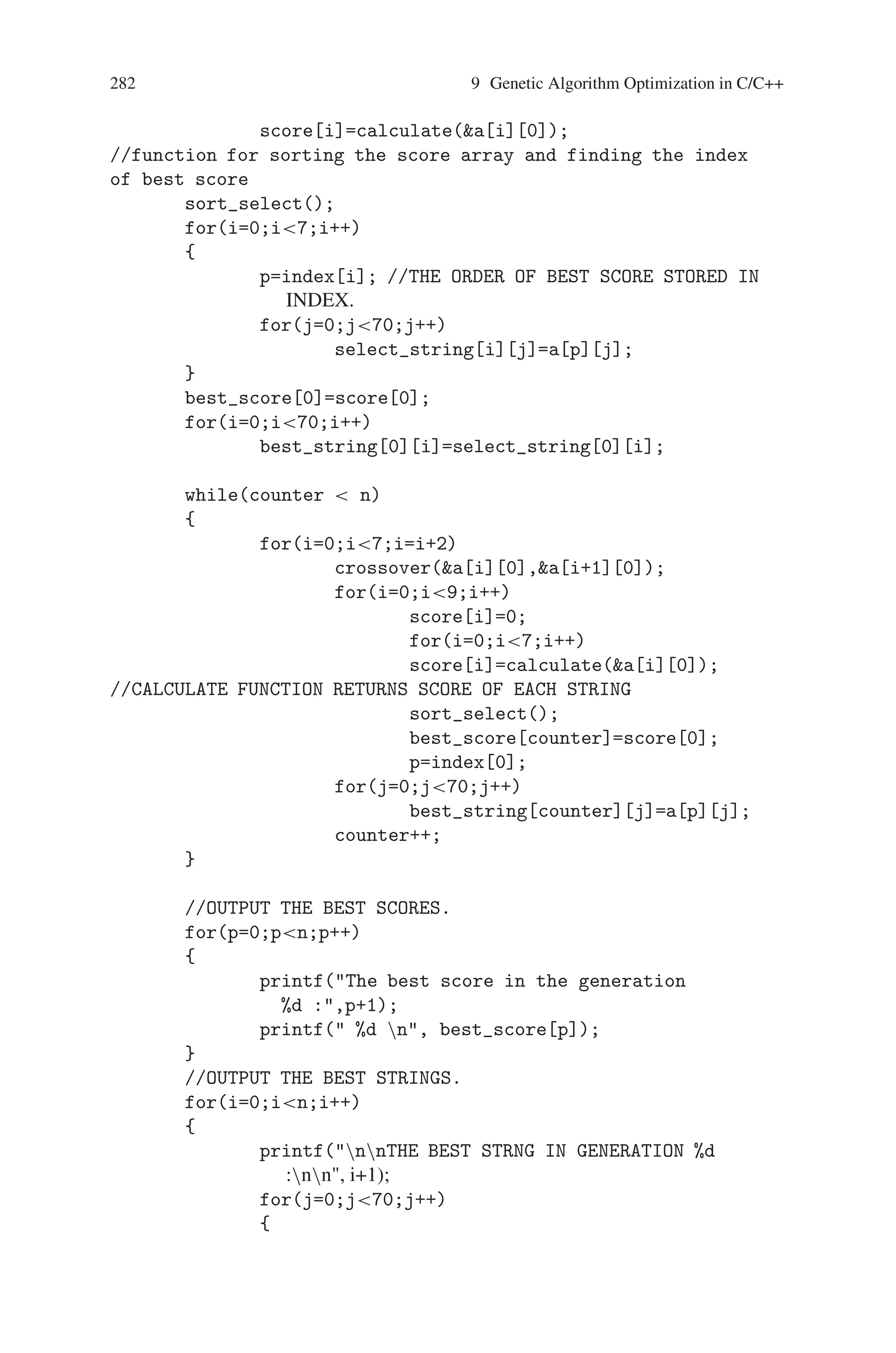 9.4 Prisoner’s Dilemma 281
“cheated” cooperator whose cooperation is not returned. The whole game situation
and its different outcomes can be summarized by table below, where hypothetical
“points” are given as an example of how the differences in result might be quantified.
Action of A / Action B Cooperate Defect
Cooperate Fairly good [+5] Bad [-10]
Defect Good [+10] Mediocre [0]
The type of crossover that is performed is a “single point crossover” where the point
of crossover is randomly selected. The mutation is expected to happen every two
thousand generation. It is easy to change the mutation as it is implemented as a
separate function.
Source Code
#includestdlib.h
#includestdio.h
#includeconio.h
int calculate(int*);
int* select(int *);
void crossover(int*,int*);
void sort_select(void);
//THESE ARE SOME GLOBAL VARIABLE USED
int best_score[20];
int score[9];
int index[6];
void main()
{
int a[10][70],select_string[5][70];
int best_string[20][70],max,ind=0;
int p,counter=1;
int i,n,j,temp[10];
randomize();
clrscr();
for(j=0;j10;j++)
for(i=0;i70;i++)
a[j][i]=random(2);
//THE NUMBER OF GENERATION TO BE SCANED IN
printf( Enter the no of generation );
scanf(%d,n);
for(i=0;i10;i++)
 