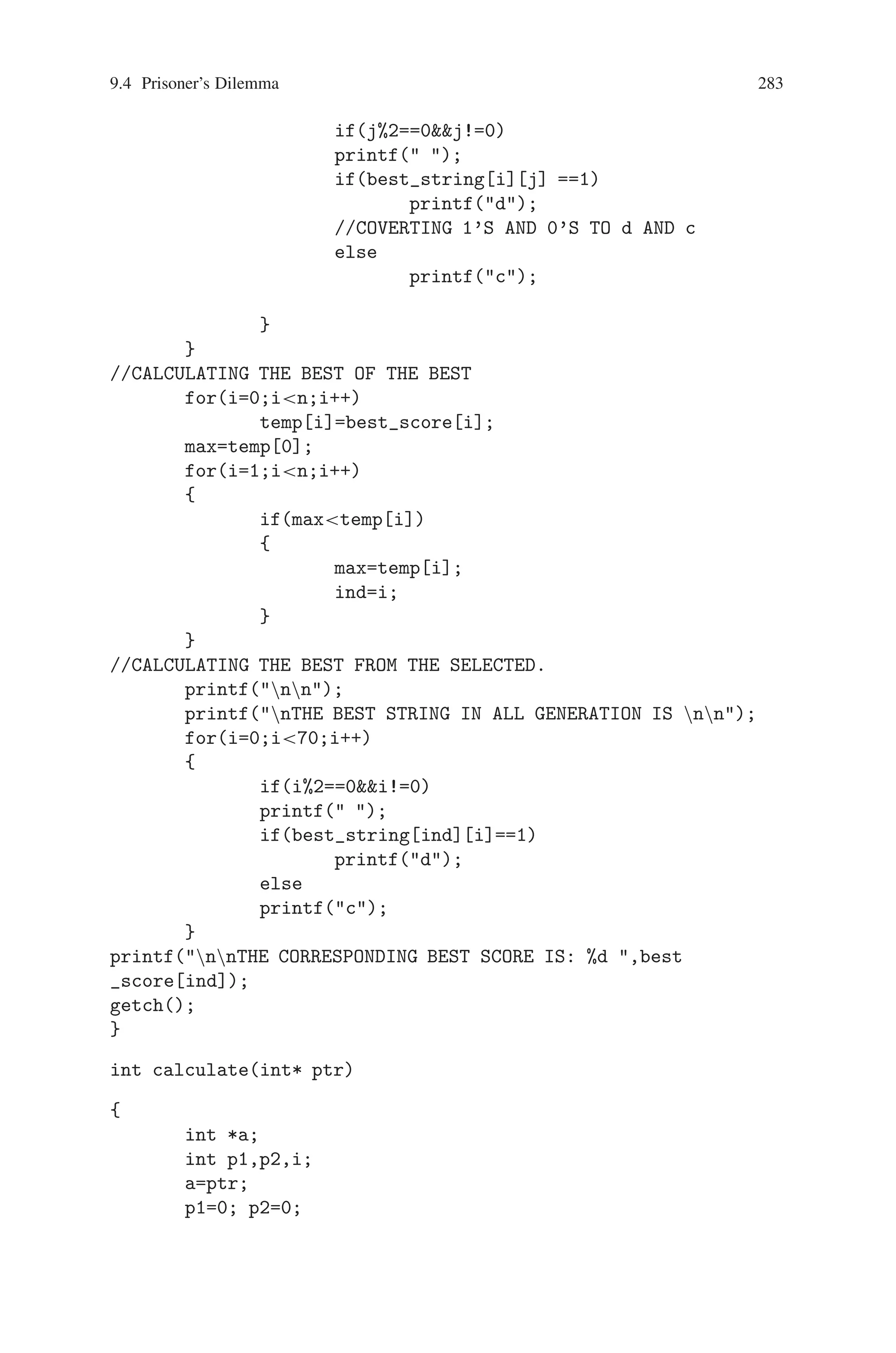 282 9 Genetic Algorithm Optimization in C/C++
score[i]=calculate(a[i][0]);
//function for sorting the score array and finding the index
of best score
sort_select();
for(i=0;i7;i++)
{
p=index[i]; //THE ORDER OF BEST SCORE STORED IN
INDEX.
for(j=0;j70;j++)
select_string[i][j]=a[p][j];
}
best_score[0]=score[0];
for(i=0;i70;i++)
best_string[0][i]=select_string[0][i];
while(counter  n)
{
for(i=0;i7;i=i+2)
crossover(a[i][0],a[i+1][0]);
for(i=0;i9;i++)
score[i]=0;
for(i=0;i7;i++)
score[i]=calculate(a[i][0]);
//CALCULATE FUNCTION RETURNS SCORE OF EACH STRING
sort_select();
best_score[counter]=score[0];
p=index[0];
for(j=0;j70;j++)
best_string[counter][j]=a[p][j];
counter++;
}
//OUTPUT THE BEST SCORES.
for(p=0;pn;p++)
{
printf(The best score in the generation
%d :,p+1);
printf( %d n, best_score[p]);
}
//OUTPUT THE BEST STRINGS.
for(i=0;in;i++)
{
printf(nnTHE BEST STRNG IN GENERATION %d
:nn, i+1);
for(j=0;j70;j++)
{
 