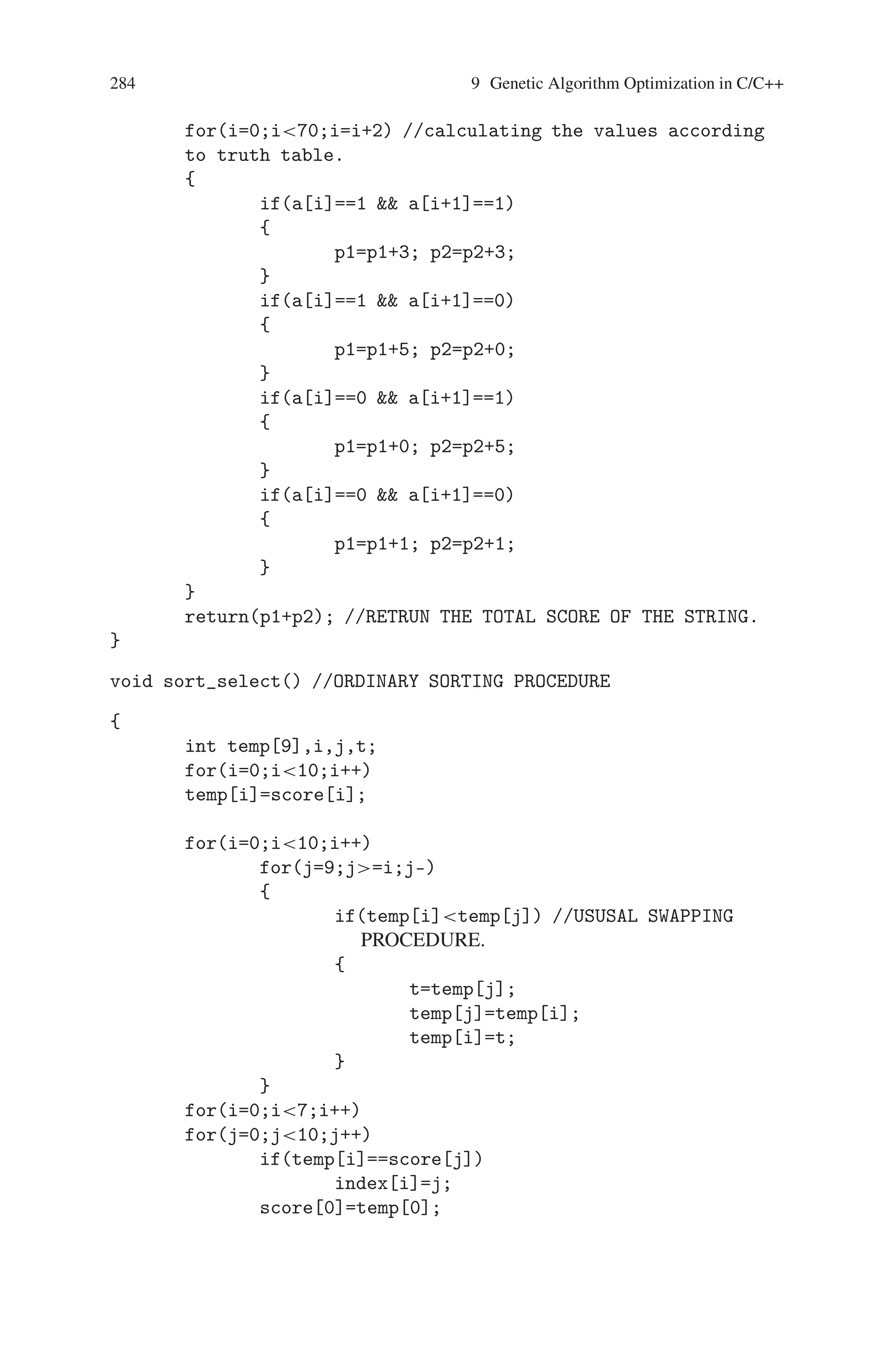 9.4 Prisoner’s Dilemma 283
if(j%2==0j!=0)
printf( );
if(best_string[i][j] ==1)
printf(d);
//COVERTING 1’S AND 0’S TO d AND c
else
printf(c);
}
}
//CALCULATING THE BEST OF THE BEST
for(i=0;in;i++)
temp[i]=best_score[i];
max=temp[0];
for(i=1;in;i++)
{
if(maxtemp[i])
{
max=temp[i];
ind=i;
}
}
//CALCULATING THE BEST FROM THE SELECTED.
printf(nn);
printf(nTHE BEST STRING IN ALL GENERATION IS nn);
for(i=0;i70;i++)
{
if(i%2==0i!=0)
printf( );
if(best_string[ind][i]==1)
printf(d);
else
printf(c);
}
printf(nnTHE CORRESPONDING BEST SCORE IS: %d ,best
_score[ind]);
getch();
}
int calculate(int* ptr)
{
int *a;
int p1,p2,i;
a=ptr;
p1=0; p2=0;
 