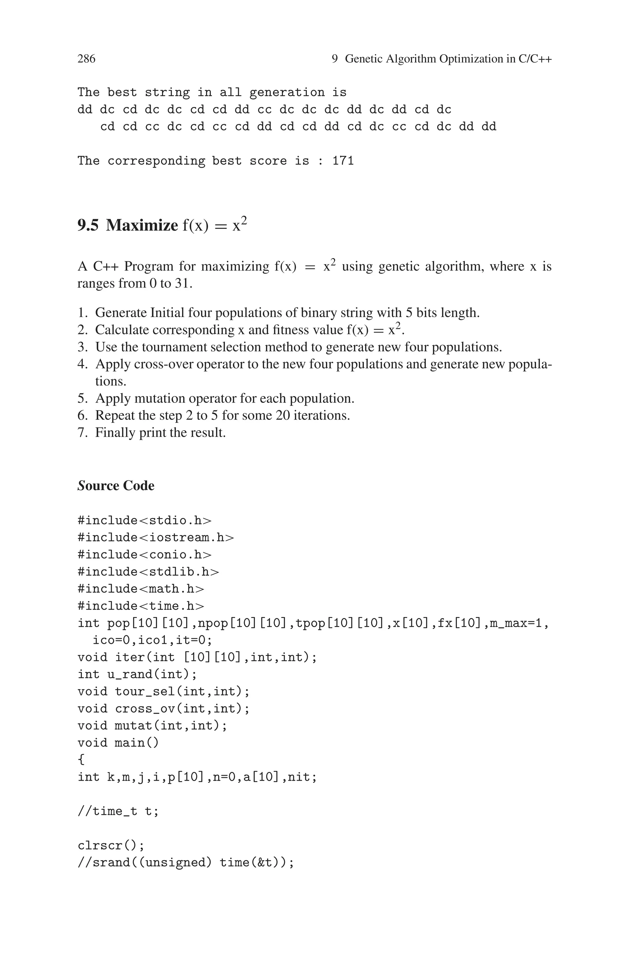 9.4 Prisoner’s Dilemma 285
}
void crossover(int *ptr1,int *ptr2)
{
int temp,i,j;
int ind=random(60); //RANDOM POINT OF CROSSOVER
for(i=ind;i70;i++)
{
temp=ptr1[i];
ptr1[i]=ptr2[i];
ptr2[i]=temp;
}
}
Output
Enter the no of generation 5
The best score in the generation 1: 171
The best score in the generation 2: 160
The best score in the generation 3: 170
The best score in the generation 4: 166
The best score in the generation 5: 169
The best string in generation 1:
dd dc cd dc dc cd cd dd cc dc dc dc dd dc dd cd dc cd
cd cc dc cd cc cd dd cd cd dd cd dc cc cd dc dd dd
The best string in generation 2:
cd cc cd cc cd cd dd dc cd cc dc cc dd cd dd dd cc cc dc dd
dc cd cd dd dc dd dd cc cd dd dc dc cd dc cc
The best string in generation 3:
cd cc cd cc cd cd dc dd cd dc dd cc cd cd cc dd cd dd dc cd
dc dc dd cd dc dc dc cd cd cd dc dc dd dc dd
The best string in generation 4:
cd cc cd cc cd cd dc dd cd dc dd cc cd cd cc dd cd dd dc cd
dc dc dd dd dc dd dd cc cd dd dc dc cd dc cc
The best string in generation 5:
Cd dd cc cd dd dc cd cc dd cd dd dd dc cd cd cc dc cd cd dc
cc dd dd dc dc dc dd dc dc cd dc cc dc cd dd
 