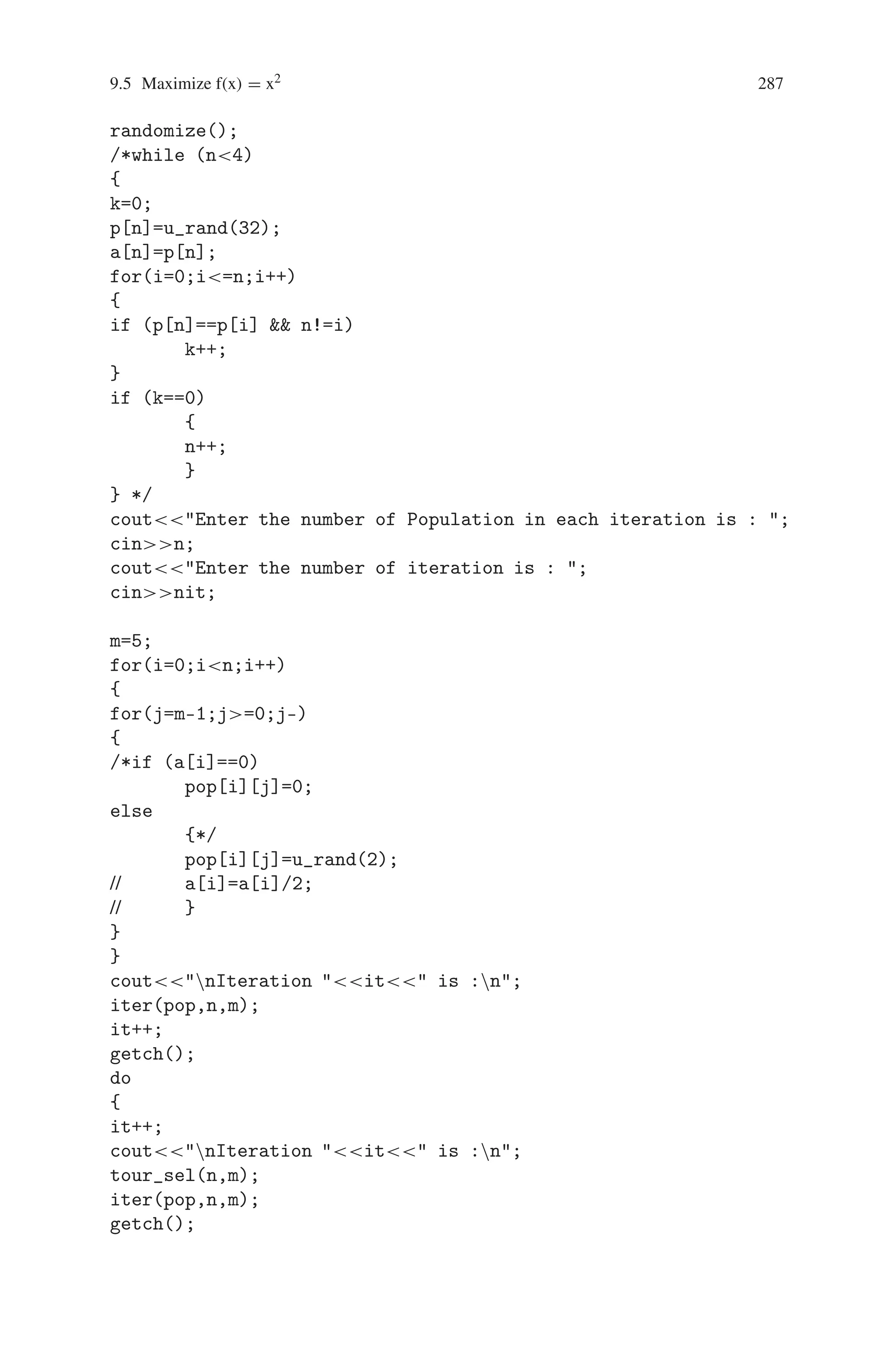 286 9 Genetic Algorithm Optimization in C/C++
The best string in all generation is
dd dc cd dc dc cd cd dd cc dc dc dc dd dc dd cd dc
cd cd cc dc cd cc cd dd cd cd dd cd dc cc cd dc dd dd
The corresponding best score is : 171
9.5 Maximize f(x) = x2
A C++ Program for maximizing f(x) = x2 using genetic algorithm, where x is
ranges from 0 to 31.
1. Generate Initial four populations of binary string with 5 bits length.
2. Calculate corresponding x and fitness value f(x) = x2.
3. Use the tournament selection method to generate new four populations.
4. Apply cross-over operator to the new four populations and generate new popula-
tions.
5. Apply mutation operator for each population.
6. Repeat the step 2 to 5 for some 20 iterations.
7. Finally print the result.
Source Code
#includestdio.h
#includeiostream.h
#includeconio.h
#includestdlib.h
#includemath.h
#includetime.h
int pop[10][10],npop[10][10],tpop[10][10],x[10],fx[10],m_max=1,
ico=0,ico1,it=0;
void iter(int [10][10],int,int);
int u_rand(int);
void tour_sel(int,int);
void cross_ov(int,int);
void mutat(int,int);
void main()
{
int k,m,j,i,p[10],n=0,a[10],nit;
//time_t t;
clrscr();
//srand((unsigned) time(t));
 