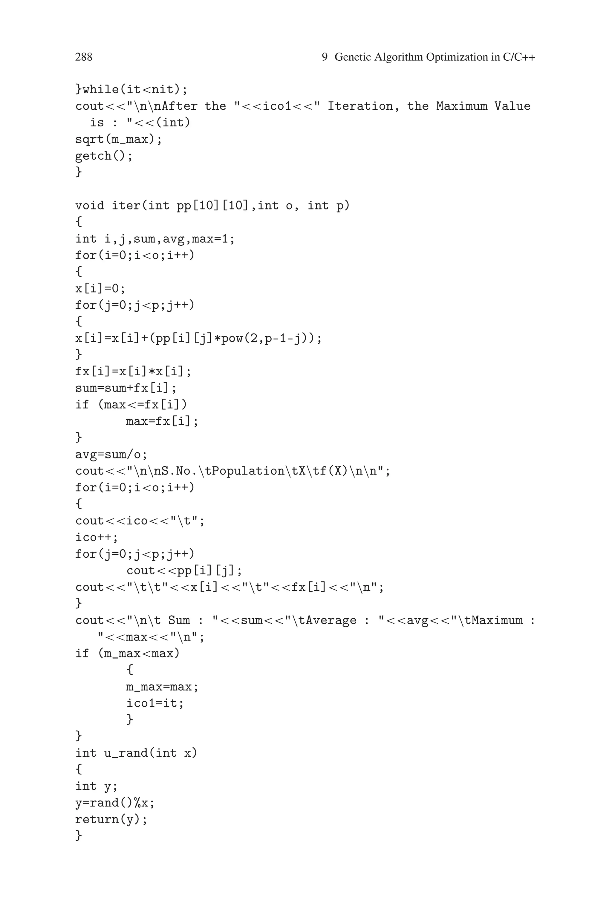 9.5 Maximize f(x) = x2 287
randomize();
/*while (n4)
{
k=0;
p[n]=u_rand(32);
a[n]=p[n];
for(i=0;i=n;i++)
{
if (p[n]==p[i]  n!=i)
k++;
}
if (k==0)
{
n++;
}
} */
coutEnter the number of Population in each iteration is : ;
cinn;
coutEnter the number of iteration is : ;
cinnit;
m=5;
for(i=0;in;i++)
{
for(j=m-1;j=0;j–)
{
/*if (a[i]==0)
pop[i][j]=0;
else
{*/
pop[i][j]=u_rand(2);
// a[i]=a[i]/2;
// }
}
}
coutnIteration it is :n;
iter(pop,n,m);
it++;
getch();
do
{
it++;
coutnIteration it is :n;
tour_sel(n,m);
iter(pop,n,m);
getch();
 