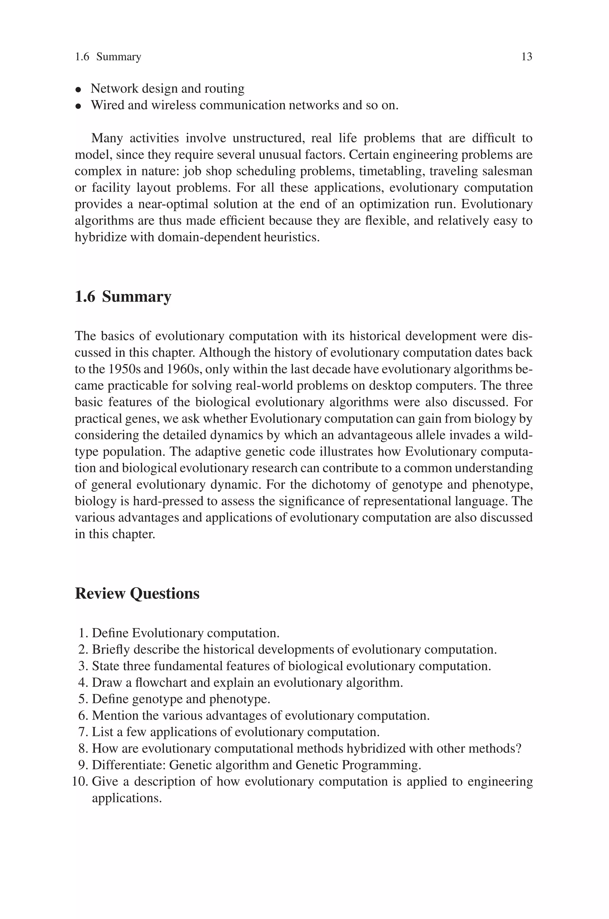 1.6 Summary 13
• Network design and routing
• Wired and wireless communication networks and so on.
Many activities involve unstructured, real life problems that are difficult to
model, since they require several unusual factors. Certain engineering problems are
complex in nature: job shop scheduling problems, timetabling, traveling salesman
or facility layout problems. For all these applications, evolutionary computation
provides a near-optimal solution at the end of an optimization run. Evolutionary
algorithms are thus made efficient because they are flexible, and relatively easy to
hybridize with domain-dependent heuristics.
1.6 Summary
The basics of evolutionary computation with its historical development were dis-
cussed in this chapter. Although the history of evolutionary computation dates back
to the 1950s and 1960s, only within the last decade have evolutionary algorithms be-
came practicable for solving real-world problems on desktop computers. The three
basic features of the biological evolutionary algorithms were also discussed. For
practical genes, we ask whether Evolutionary computation can gain from biology by
considering the detailed dynamics by which an advantageous allele invades a wild-
type population. The adaptive genetic code illustrates how Evolutionary computa-
tion and biological evolutionary research can contribute to a common understanding
of general evolutionary dynamic. For the dichotomy of genotype and phenotype,
biology is hard-pressed to assess the significance of representational language. The
various advantages and applications of evolutionary computation are also discussed
in this chapter.
Review Questions
1. Define Evolutionary computation.
2. Briefly describe the historical developments of evolutionary computation.
3. State three fundamental features of biological evolutionary computation.
4. Draw a flowchart and explain an evolutionary algorithm.
5. Define genotype and phenotype.
6. Mention the various advantages of evolutionary computation.
7. List a few applications of evolutionary computation.
8. How are evolutionary computational methods hybridized with other methods?
9. Differentiate: Genetic algorithm and Genetic Programming.
10. Give a description of how evolutionary computation is applied to engineering
applications.
 