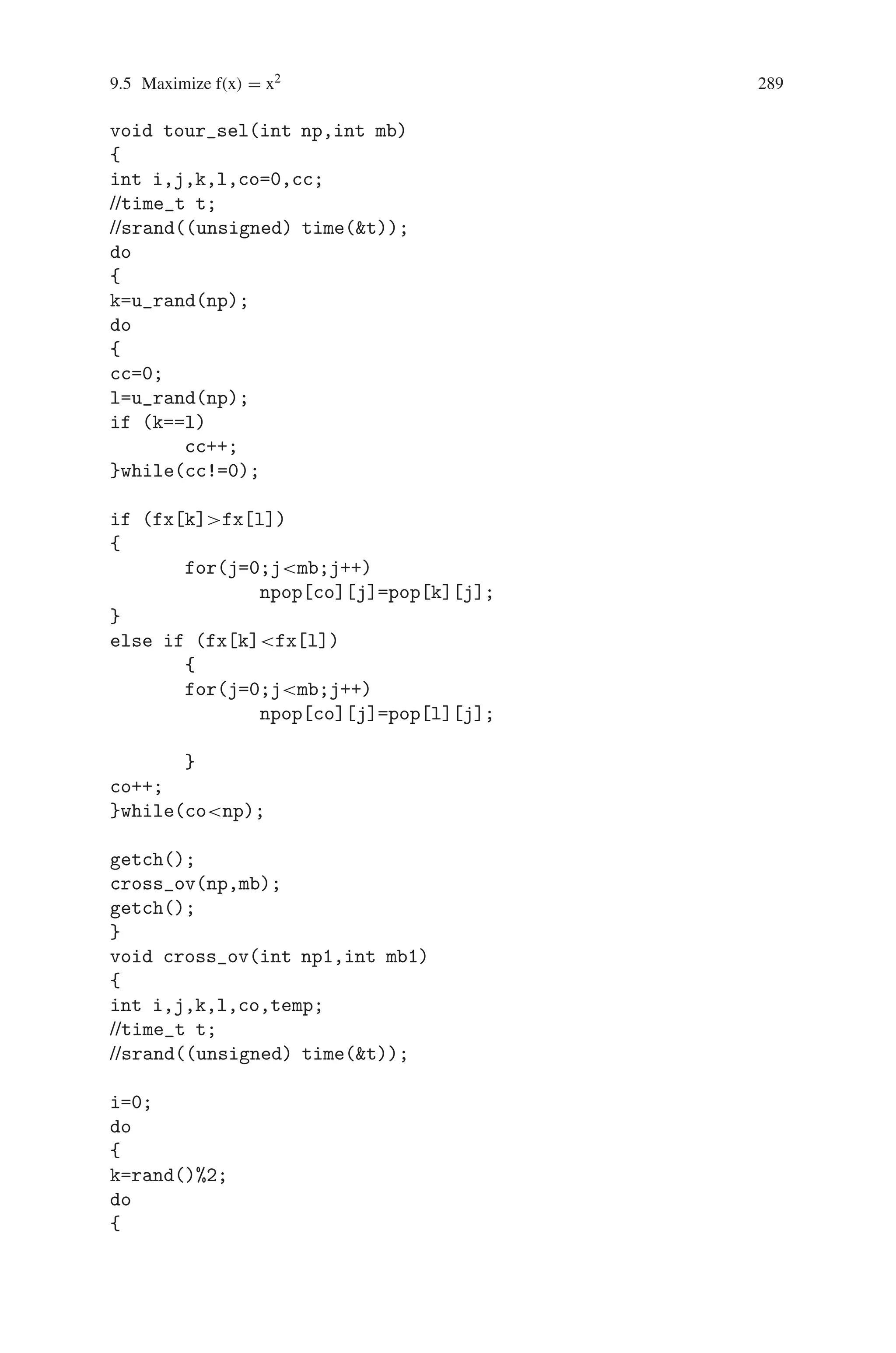 288 9 Genetic Algorithm Optimization in C/C++
}while(itnit);
coutnnAfter the ico1 Iteration, the Maximum Value
is : (int)
sqrt(m_max);
getch();
}
void iter(int pp[10][10],int o, int p)
{
int i,j,sum,avg,max=1;
for(i=0;io;i++)
{
x[i]=0;
for(j=0;jp;j++)
{
x[i]=x[i]+(pp[i][j]*pow(2,p-1-j));
}
fx[i]=x[i]*x[i];
sum=sum+fx[i];
if (max=fx[i])
max=fx[i];
}
avg=sum/o;
coutnnS.No.tPopulationtXtf(X)nn;
for(i=0;io;i++)
{
couticot;
ico++;
for(j=0;jp;j++)
coutpp[i][j];
coutttx[i]tfx[i]n;
}
coutnt Sum : sumtAverage : avgtMaximum :
maxn;
if (m_maxmax)
{
m_max=max;
ico1=it;
}
}
int u_rand(int x)
{
int y;
y=rand()%x;
return(y);
}
 