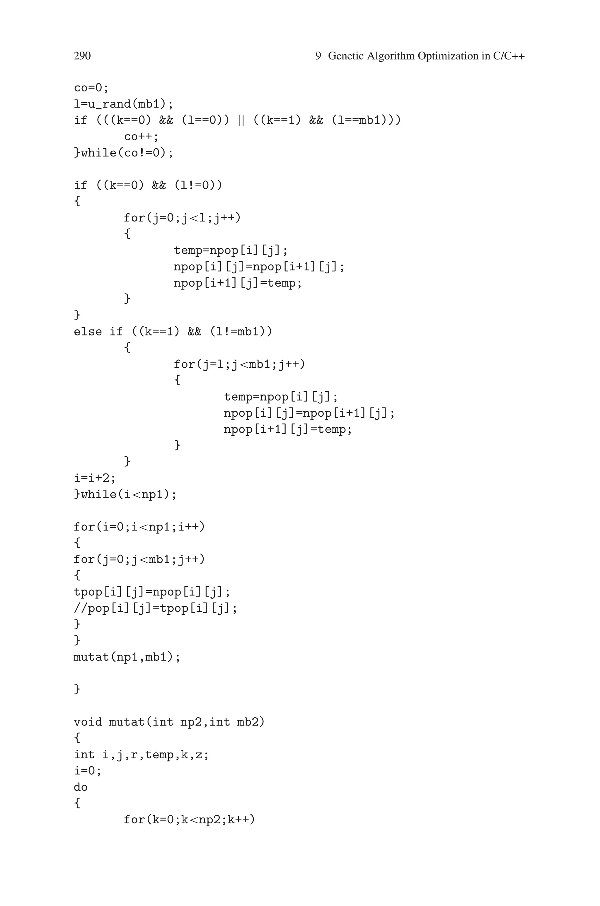 9.5 Maximize f(x) = x2 289
void tour_sel(int np,int mb)
{
int i,j,k,l,co=0,cc;
//time_t t;
//srand((unsigned) time(t));
do
{
k=u_rand(np);
do
{
cc=0;
l=u_rand(np);
if (k==l)
cc++;
}while(cc!=0);
if (fx[k]fx[l])
{
for(j=0;jmb;j++)
npop[co][j]=pop[k][j];
}
else if (fx[k]fx[l])
{
for(j=0;jmb;j++)
npop[co][j]=pop[l][j];
}
co++;
}while(conp);
getch();
cross_ov(np,mb);
getch();
}
void cross_ov(int np1,int mb1)
{
int i,j,k,l,co,temp;
//time_t t;
//srand((unsigned) time(t));
i=0;
do
{
k=rand()%2;
do
{
 