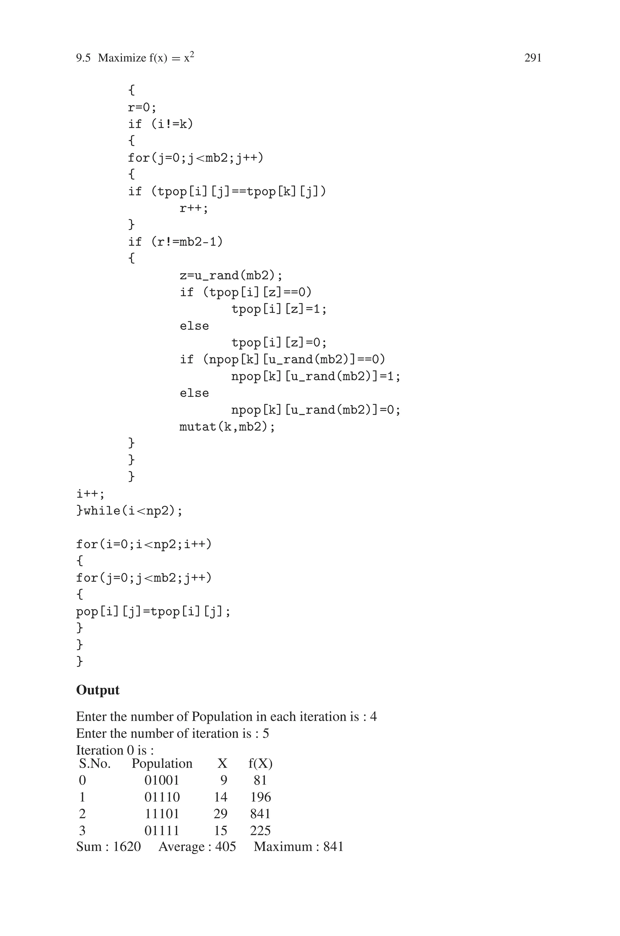 290 9 Genetic Algorithm Optimization in C/C++
co=0;
l=u_rand(mb1);
if (((k==0)  (l==0)) || ((k==1)  (l==mb1)))
co++;
}while(co!=0);
if ((k==0)  (l!=0))
{
for(j=0;jl;j++)
{
temp=npop[i][j];
npop[i][j]=npop[i+1][j];
npop[i+1][j]=temp;
}
}
else if ((k==1)  (l!=mb1))
{
for(j=l;jmb1;j++)
{
temp=npop[i][j];
npop[i][j]=npop[i+1][j];
npop[i+1][j]=temp;
}
}
i=i+2;
}while(inp1);
for(i=0;inp1;i++)
{
for(j=0;jmb1;j++)
{
tpop[i][j]=npop[i][j];
//pop[i][j]=tpop[i][j];
}
}
mutat(np1,mb1);
}
void mutat(int np2,int mb2)
{
int i,j,r,temp,k,z;
i=0;
do
{
for(k=0;knp2;k++)
 