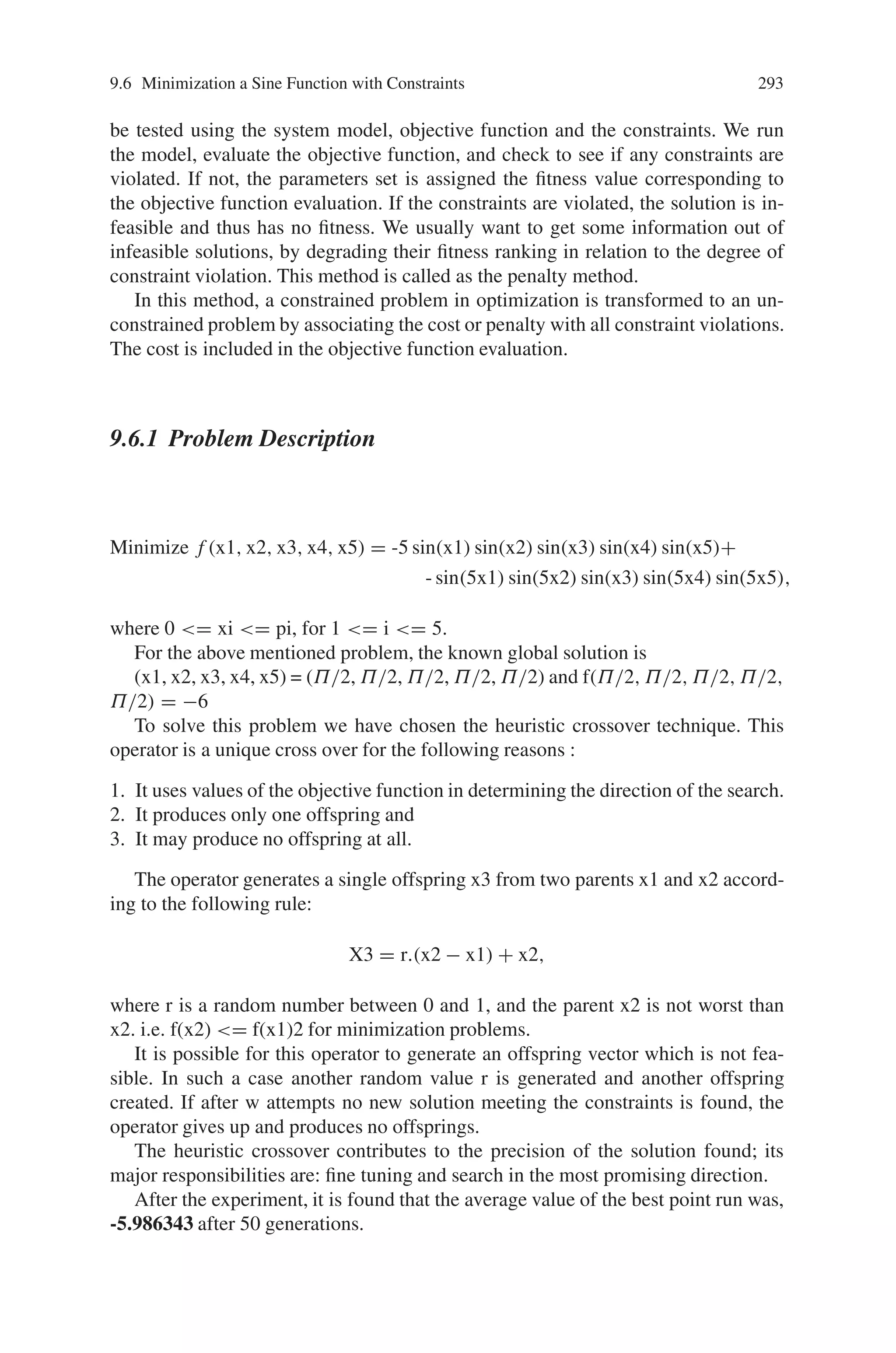 292 9 Genetic Algorithm Optimization in C/C++
Iteration 1 is :
S.No. Population X f(X)
4 00000 0 0
5 11001 25 625
6 00001 1 1
7 11011 27 729
Sum : 1358 Average : 339 Maximum : 729
Iteration 2 is :
S.No. Population X f(X)
8 10010 18 324
9 00010 2 4
10 11000 24 576
11 11001 25 625
Sum : 1531 Average : 382 Maximum : 625
Iteration 3 is :
S.No. Population X f(X)
12 11110 30 900
13 11010 26 676
14 11110 30 900
15 11101 29 841
Sum : 3320 Average : 830 Maximum : 900
Iteration 4 is :
S.No. Population X f(X)
16 11111 31 961
17 11101 29 841
18 01011 11 121
19 11000 24 576
Sum : 2501 Average : 625 Maximum : 961
Iteration 5 is :
S.No. Population X f(X)
20 11110 30 900
21 01010 10 100
22 11010 26 676
23 11011 27 729
Sum : 2408 Average : 602 Maximum : 900
After the 5 Iteration, the Maximum Value is : 30
9.6 Minimization a Sine Function with Constraints
Many practical problems contain one or more constraints that must be satisfied. Here
we consider incorporation of constraints into genetic algorithm search.
Constraints are usually classified as equality or inequality relations. Since equal-
ity constraints may be subsumed into a system model, we are only concerned with
inequality constraints. A genetic algorithm generates a sequence of parameters to
 