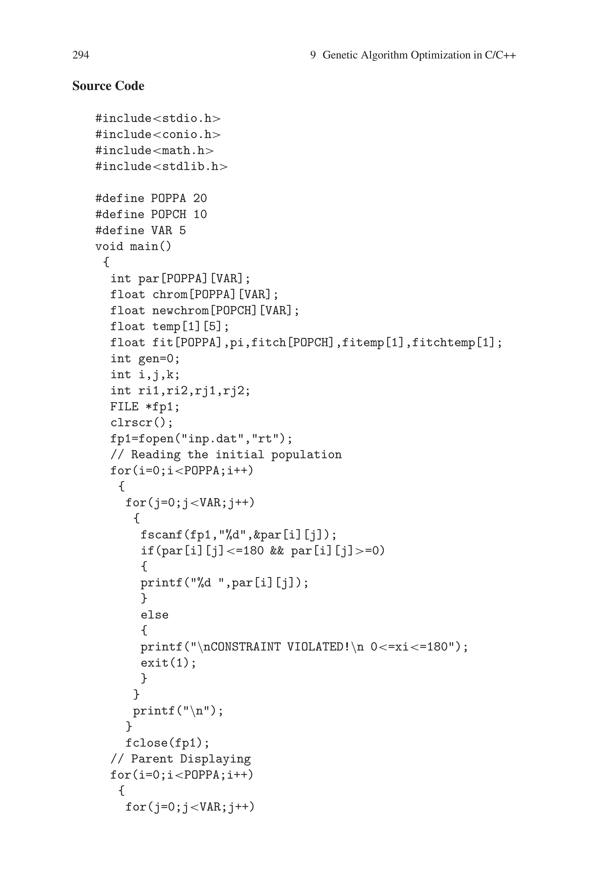 9.6 Minimization a Sine Function with Constraints 293
be tested using the system model, objective function and the constraints. We run
the model, evaluate the objective function, and check to see if any constraints are
violated. If not, the parameters set is assigned the fitness value corresponding to
the objective function evaluation. If the constraints are violated, the solution is in-
feasible and thus has no fitness. We usually want to get some information out of
infeasible solutions, by degrading their fitness ranking in relation to the degree of
constraint violation. This method is called as the penalty method.
In this method, a constrained problem in optimization is transformed to an un-
constrained problem by associating the cost or penalty with all constraint violations.
The cost is included in the objective function evaluation.
9.6.1 Problem Description
Minimize f (x1, x2, x3, x4, x5) = -5 sin(x1) sin(x2) sin(x3) sin(x4) sin(x5)+
- sin(5x1) sin(5x2) sin(x3) sin(5x4) sin(5x5),
where 0 = xi = pi, for 1 = i = 5.
For the above mentioned problem, the known global solution is
(x1, x2, x3, x4, x5) = (Π/2, Π/2, Π/2, Π/2, Π/2) and f(Π/2, Π/2, Π/2, Π/2,
Π/2) = −6
To solve this problem we have chosen the heuristic crossover technique. This
operator is a unique cross over for the following reasons :
1. It uses values of the objective function in determining the direction of the search.
2. It produces only one offspring and
3. It may produce no offspring at all.
The operator generates a single offspring x3 from two parents x1 and x2 accord-
ing to the following rule:
X3 = r.(x2 − x1) + x2,
where r is a random number between 0 and 1, and the parent x2 is not worst than
x2. i.e. f(x2) = f(x1)2 for minimization problems.
It is possible for this operator to generate an offspring vector which is not fea-
sible. In such a case another random value r is generated and another offspring
created. If after w attempts no new solution meeting the constraints is found, the
operator gives up and produces no offsprings.
The heuristic crossover contributes to the precision of the solution found; its
major responsibilities are: fine tuning and search in the most promising direction.
After the experiment, it is found that the average value of the best point run was,
-5.986343 after 50 generations.
 