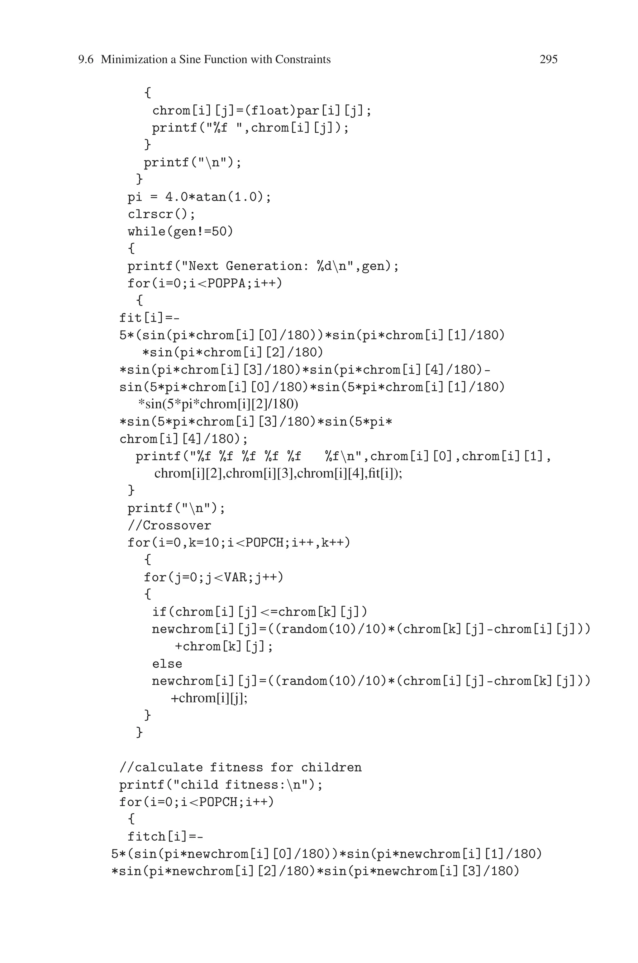 294 9 Genetic Algorithm Optimization in C/C++
Source Code
#includestdio.h
#includeconio.h
#includemath.h
#includestdlib.h
#define POPPA 20
#define POPCH 10
#define VAR 5
void main()
{
int par[POPPA][VAR];
float chrom[POPPA][VAR];
float newchrom[POPCH][VAR];
float temp[1][5];
float fit[POPPA],pi,fitch[POPCH],fitemp[1],fitchtemp[1];
int gen=0;
int i,j,k;
int ri1,ri2,rj1,rj2;
FILE *fp1;
clrscr();
fp1=fopen(inp.dat,rt);
// Reading the initial population
for(i=0;iPOPPA;i++)
{
for(j=0;jVAR;j++)
{
fscanf(fp1,%d,par[i][j]);
if(par[i][j]=180  par[i][j]=0)
{
printf(%d ,par[i][j]);
}
else
{
printf(nCONSTRAINT VIOLATED!n 0=xi=180);
exit(1);
}
}
printf(n);
}
fclose(fp1);
// Parent Displaying
for(i=0;iPOPPA;i++)
{
for(j=0;jVAR;j++)
 