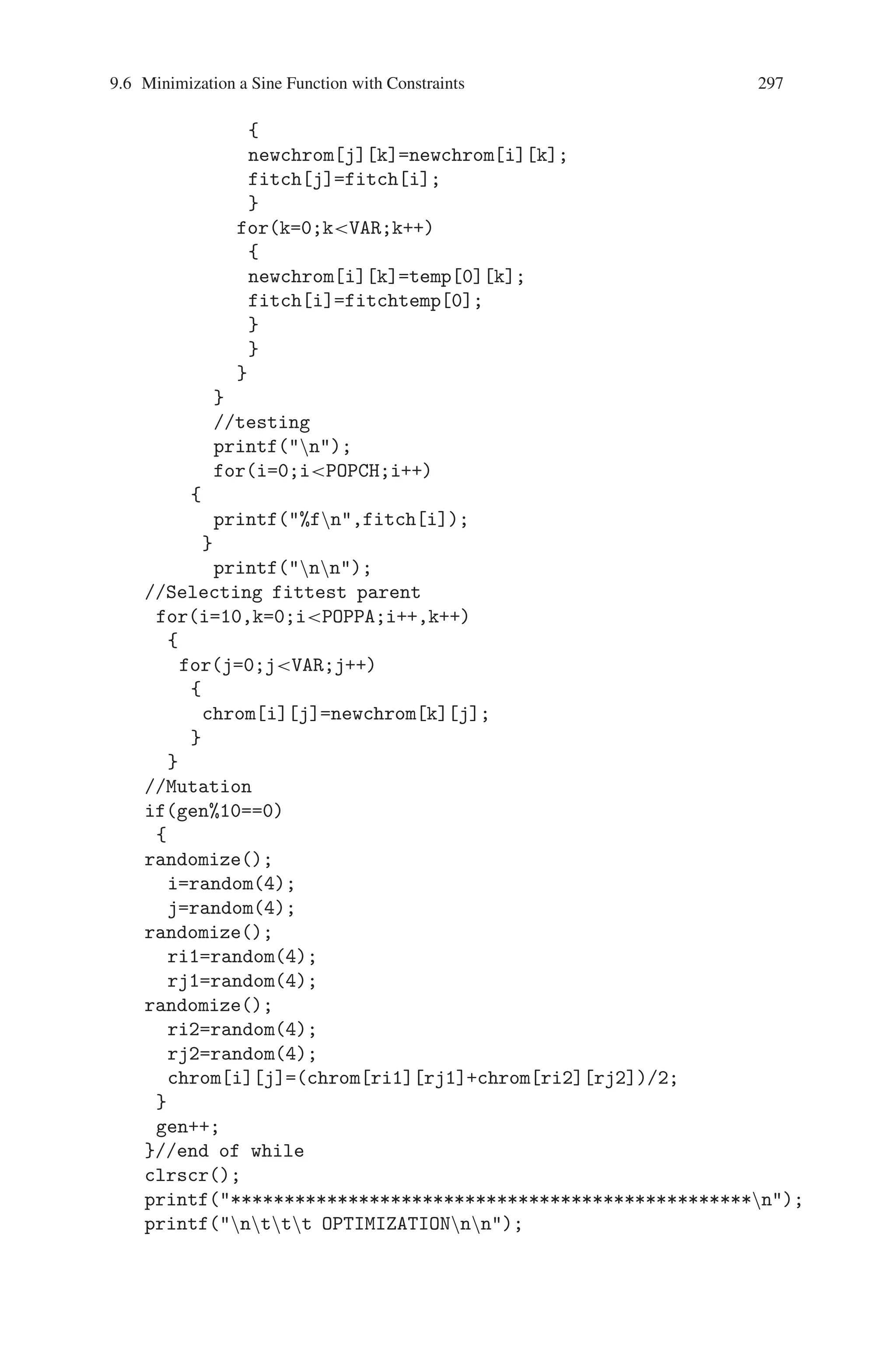 296 9 Genetic Algorithm Optimization in C/C++
*sin(pi*newchrom[i][4]/180)-
sin(5*pi*newchrom[i][0]/180)*sin(5*pi*newchrom[i][1]/180)
*sin(5*pi*newchrom[i][2]/180)*sin(5*pi*newchrom[i][3]/180)
*sin(5*pi*newchrom[i][4]/180);
printf(%fn,fitch[i]);
}
printf(nnn);
//sort based on fittness
//parent
for(i=0;iPOPPA;i++)
{
for(j=i+1;jPOPPA;j++)
{
if(fit[i]fit[j])
{
for(k=0;kVAR;k++)
{
temp[0][k]=chrom[j][k];
fitemp[0]=fit[j];
}
for(k=0;kVAR;k++)
{
chrom[j][k]=chrom[i][k];
fit[j]=fit[i];
}
for(k=0;kVAR;k++)
{
chrom[i][k]=temp[0][k];
fit[i]=fitemp[0];
}
}
}
}
//child
for(i=0;iPOPCH;i++)
{
for(j=i+1;jPOPCH;j++)
{
if(fitch[i]fitch[j])
{
for(k=0;kVAR;k++)
{
temp[0][k]=newchrom[j][k];
fitchtemp[0]=fitch[j];
}
for(k=0;kVAR;k++)
 