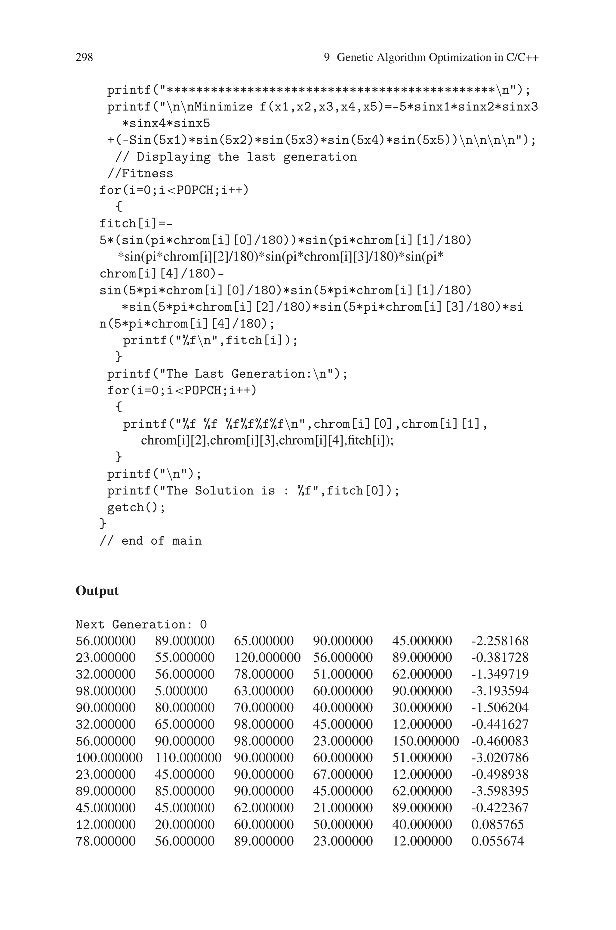 9.6 Minimization a Sine Function with Constraints 297
{
newchrom[j][k]=newchrom[i][k];
fitch[j]=fitch[i];
}
for(k=0;kVAR;k++)
{
newchrom[i][k]=temp[0][k];
fitch[i]=fitchtemp[0];
}
}
}
}
//testing
printf(n);
for(i=0;iPOPCH;i++)
{
printf(%fn,fitch[i]);
}
printf(nn);
//Selecting fittest parent
for(i=10,k=0;iPOPPA;i++,k++)
{
for(j=0;jVAR;j++)
{
chrom[i][j]=newchrom[k][j];
}
}
//Mutation
if(gen%10==0)
{
randomize();
i=random(4);
j=random(4);
randomize();
ri1=random(4);
rj1=random(4);
randomize();
ri2=random(4);
rj2=random(4);
chrom[i][j]=(chrom[ri1][rj1]+chrom[ri2][rj2])/2;
}
gen++;
}//end of while
clrscr();
printf(*************************************************n);
printf(nttt OPTIMIZATIONnn);
 