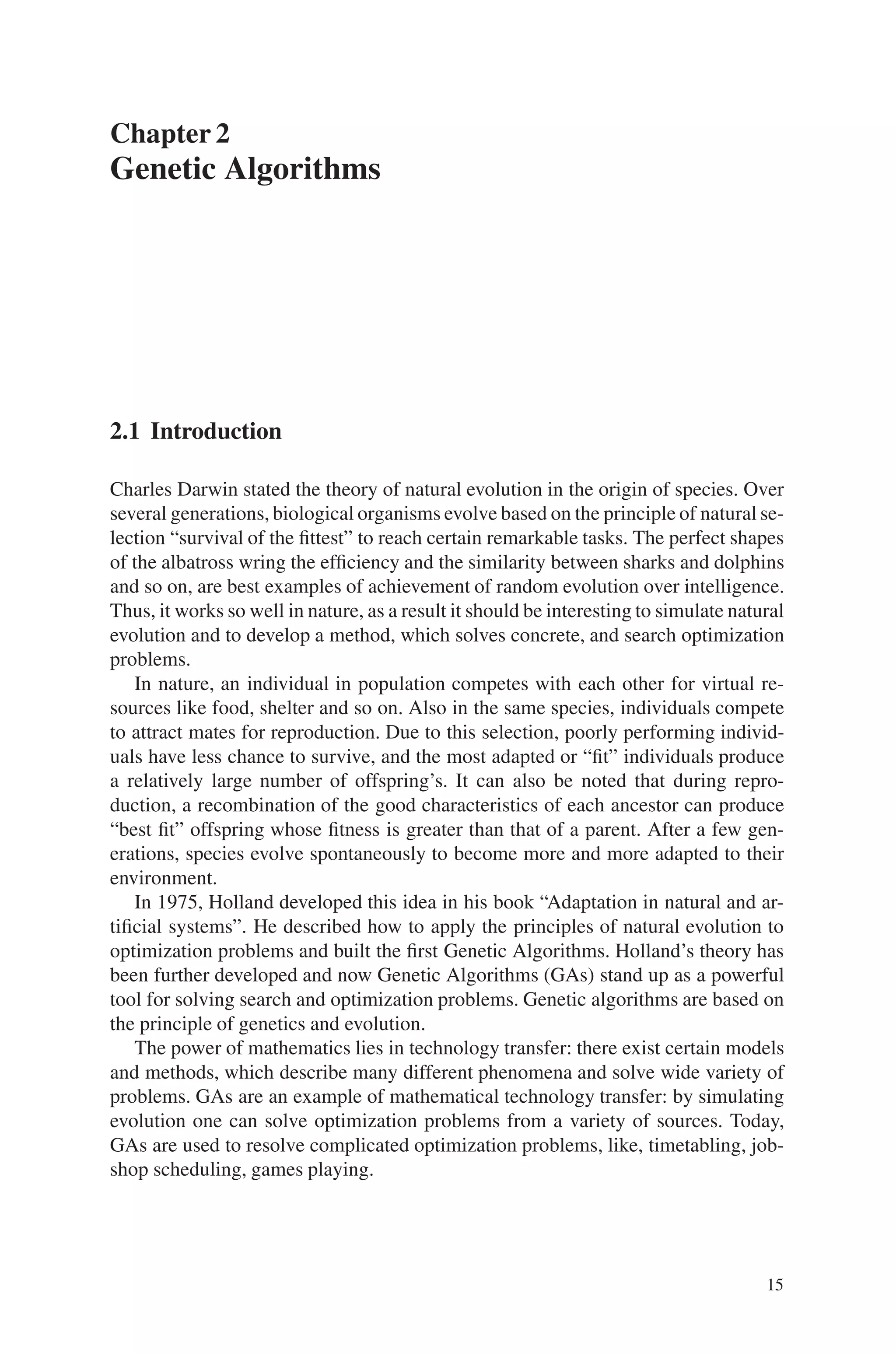 Chapter 2
Genetic Algorithms
2.1 Introduction
Charles Darwin stated the theory of natural evolution in the origin of species. Over
several generations, biological organisms evolve based on the principle of natural se-
lection “survival of the fittest” to reach certain remarkable tasks. The perfect shapes
of the albatross wring the efficiency and the similarity between sharks and dolphins
and so on, are best examples of achievement of random evolution over intelligence.
Thus, it works so well in nature, as a result it should be interesting to simulate natural
evolution and to develop a method, which solves concrete, and search optimization
problems.
In nature, an individual in population competes with each other for virtual re-
sources like food, shelter and so on. Also in the same species, individuals compete
to attract mates for reproduction. Due to this selection, poorly performing individ-
uals have less chance to survive, and the most adapted or “fit” individuals produce
a relatively large number of offspring’s. It can also be noted that during repro-
duction, a recombination of the good characteristics of each ancestor can produce
“best fit” offspring whose fitness is greater than that of a parent. After a few gen-
erations, species evolve spontaneously to become more and more adapted to their
environment.
In 1975, Holland developed this idea in his book “Adaptation in natural and ar-
tificial systems”. He described how to apply the principles of natural evolution to
optimization problems and built the first Genetic Algorithms. Holland’s theory has
been further developed and now Genetic Algorithms (GAs) stand up as a powerful
tool for solving search and optimization problems. Genetic algorithms are based on
the principle of genetics and evolution.
The power of mathematics lies in technology transfer: there exist certain models
and methods, which describe many different phenomena and solve wide variety of
problems. GAs are an example of mathematical technology transfer: by simulating
evolution one can solve optimization problems from a variety of sources. Today,
GAs are used to resolve complicated optimization problems, like, timetabling, job-
shop scheduling, games playing.
15
 
