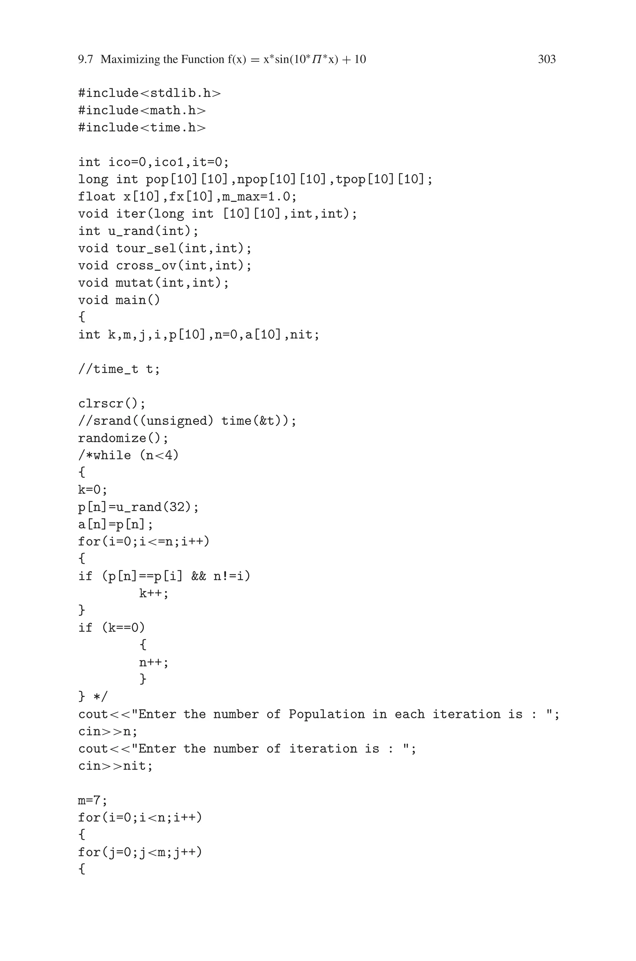 302 9 Genetic Algorithm Optimization in C/C++
-5.986343
-5.986343
The Last Generation:
89.000000 89.000000 90.000000 90.000000 89.000000 -5.986343
89.000000 89.000000 90.000000 90.000000 89.000000 -5.986343
89.000000 89.000000 90.000000 90.000000 89.000000 -5.986343
89.000000 89.000000 90.000000 90.000000 89.000000 -5.986343
89.000000 89.000000 90.000000 90.000000 89.000000 -5.986343
89.000000 89.000000 90.000000 90.000000 89.000000 -5.986343
89.000000 89.000000 90.000000 90.000000 89.000000 -5.986343
89.000000 89.000000 90.000000 90.000000 89.000000 -5.986343
89.000000 89.000000 90.000000 90.000000 89.000000 -5.986343
89.000000 89.000000 90.000000 90.000000 89.000000 -5.986343
The Solution is: -5.986343
9.7 Maximizing the Function f(x) = x∗sin(10∗Π∗x) + 10
To find the solution of the function Max F(x) = x∗ sin(10∗Π∗x) + 10 with the con-
straint −1  x  2 by using genetic algorithm.
Steps involved
Step1 : Generate the random number as n
Step2 : Initialize i, j to n and m respectively
Step3 : Max ← 1, x[i] ← 0, sum ← 0, m_max ← 1
Step4 : Compute x[i] ← x[i]+(pp[i][j]/pow(10,j-1)) and
fx[i]=x[i]*sin(10**x[i])+10
sum=sum+fx[i];
Step5 : if (max=fx[i])
Step6 : max ← fx[i];
Step7 : until m_maxmax
Step8 : Compute Maximum value
Source Code
#includestdio.h
#includeiostream.h
#includeconio.h
 