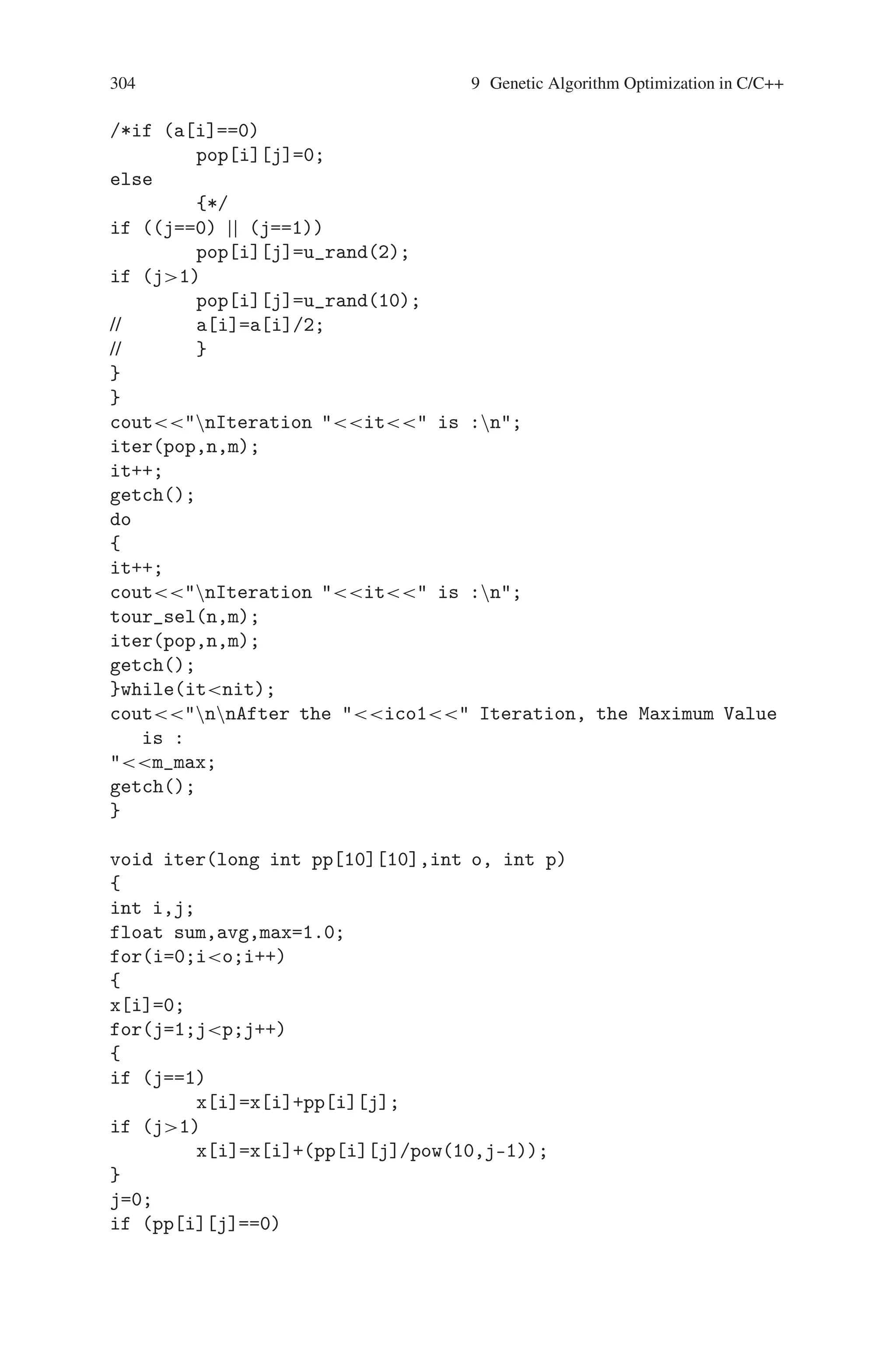 9.7 Maximizing the Function f(x) = x∗sin(10∗Π∗x) + 10 303
#includestdlib.h
#includemath.h
#includetime.h
int ico=0,ico1,it=0;
long int pop[10][10],npop[10][10],tpop[10][10];
float x[10],fx[10],m_max=1.0;
void iter(long int [10][10],int,int);
int u_rand(int);
void tour_sel(int,int);
void cross_ov(int,int);
void mutat(int,int);
void main()
{
int k,m,j,i,p[10],n=0,a[10],nit;
//time_t t;
clrscr();
//srand((unsigned) time(t));
randomize();
/*while (n4)
{
k=0;
p[n]=u_rand(32);
a[n]=p[n];
for(i=0;i=n;i++)
{
if (p[n]==p[i]  n!=i)
k++;
}
if (k==0)
{
n++;
}
} */
coutEnter the number of Population in each iteration is : ;
cinn;
coutEnter the number of iteration is : ;
cinnit;
m=7;
for(i=0;in;i++)
{
for(j=0;jm;j++)
{
 