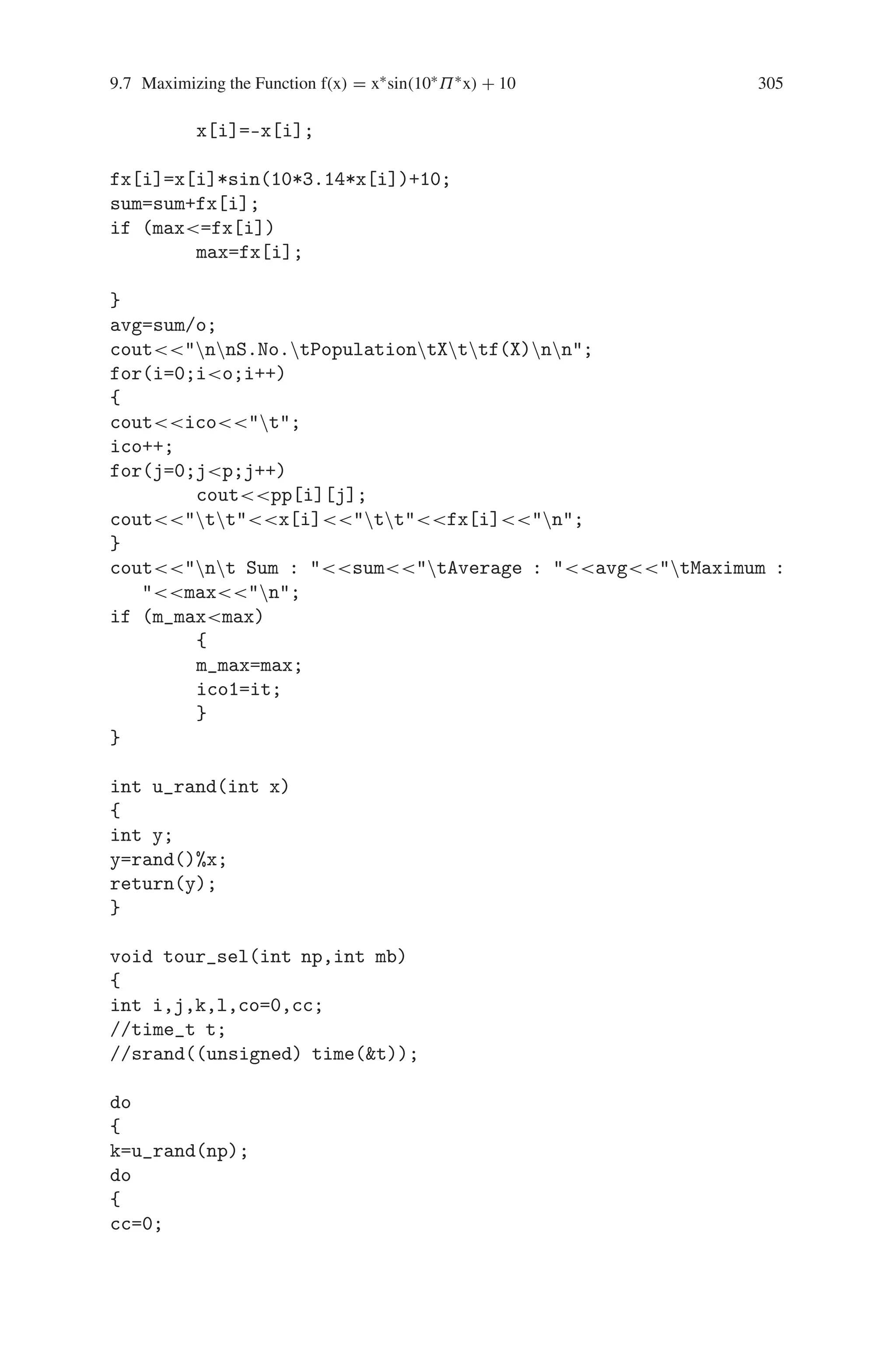 304 9 Genetic Algorithm Optimization in C/C++
/*if (a[i]==0)
pop[i][j]=0;
else
{*/
if ((j==0) || (j==1))
pop[i][j]=u_rand(2);
if (j1)
pop[i][j]=u_rand(10);
// a[i]=a[i]/2;
// }
}
}
coutnIteration it is :n;
iter(pop,n,m);
it++;
getch();
do
{
it++;
coutnIteration it is :n;
tour_sel(n,m);
iter(pop,n,m);
getch();
}while(itnit);
coutnnAfter the ico1 Iteration, the Maximum Value
is :
m_max;
getch();
}
void iter(long int pp[10][10],int o, int p)
{
int i,j;
float sum,avg,max=1.0;
for(i=0;io;i++)
{
x[i]=0;
for(j=1;jp;j++)
{
if (j==1)
x[i]=x[i]+pp[i][j];
if (j1)
x[i]=x[i]+(pp[i][j]/pow(10,j-1));
}
j=0;
if (pp[i][j]==0)
 