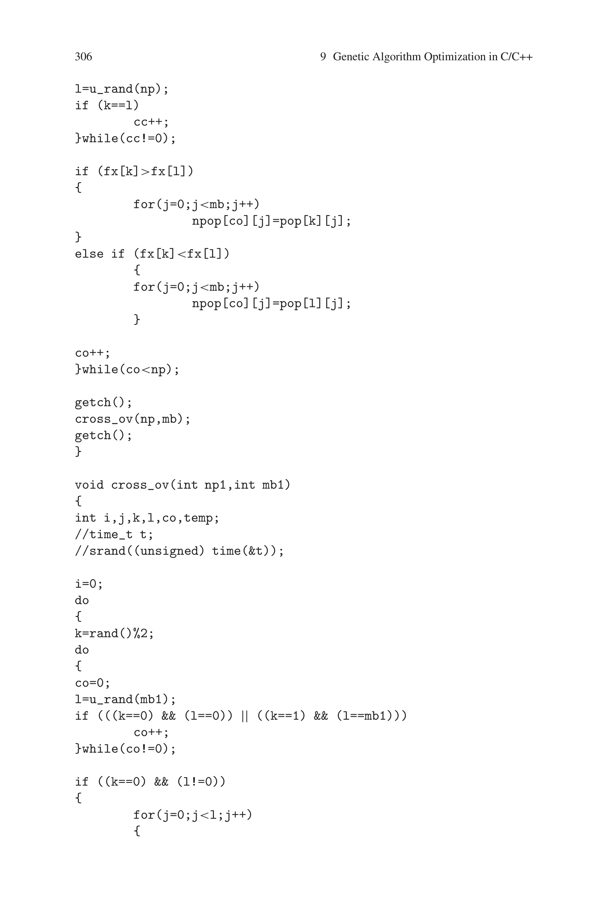 9.7 Maximizing the Function f(x) = x∗sin(10∗Π∗x) + 10 305
x[i]=-x[i];
fx[i]=x[i]*sin(10*3.14*x[i])+10;
sum=sum+fx[i];
if (max=fx[i])
max=fx[i];
}
avg=sum/o;
coutnnS.No.tPopulationtXttf(X)nn;
for(i=0;io;i++)
{
couticot;
ico++;
for(j=0;jp;j++)
coutpp[i][j];
coutttx[i]ttfx[i]n;
}
coutnt Sum : sumtAverage : avgtMaximum :
maxn;
if (m_maxmax)
{
m_max=max;
ico1=it;
}
}
int u_rand(int x)
{
int y;
y=rand()%x;
return(y);
}
void tour_sel(int np,int mb)
{
int i,j,k,l,co=0,cc;
//time_t t;
//srand((unsigned) time(t));
do
{
k=u_rand(np);
do
{
cc=0;
 