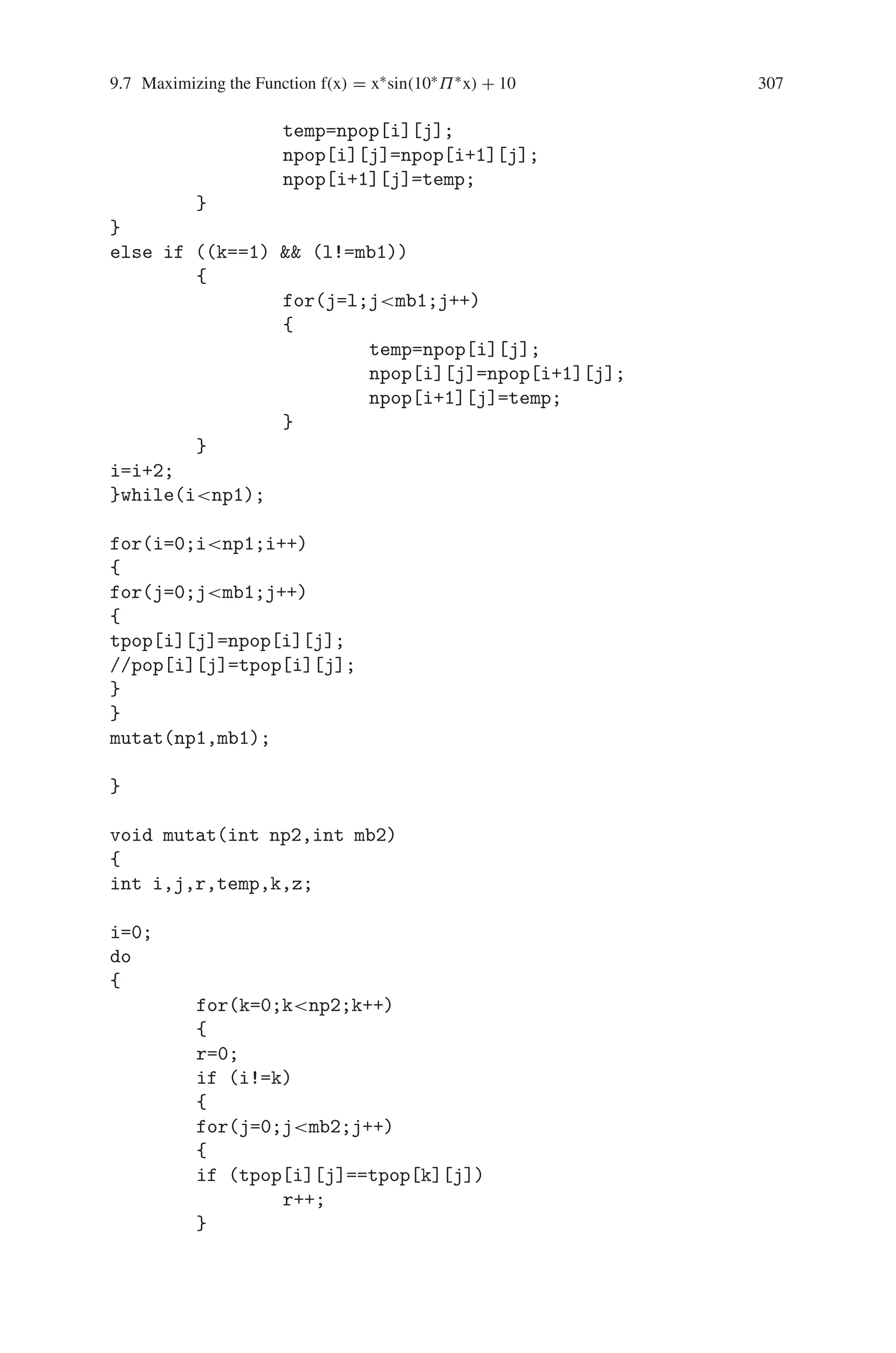 306 9 Genetic Algorithm Optimization in C/C++
l=u_rand(np);
if (k==l)
cc++;
}while(cc!=0);
if (fx[k]fx[l])
{
for(j=0;jmb;j++)
npop[co][j]=pop[k][j];
}
else if (fx[k]fx[l])
{
for(j=0;jmb;j++)
npop[co][j]=pop[l][j];
}
co++;
}while(conp);
getch();
cross_ov(np,mb);
getch();
}
void cross_ov(int np1,int mb1)
{
int i,j,k,l,co,temp;
//time_t t;
//srand((unsigned) time(t));
i=0;
do
{
k=rand()%2;
do
{
co=0;
l=u_rand(mb1);
if (((k==0)  (l==0)) || ((k==1)  (l==mb1)))
co++;
}while(co!=0);
if ((k==0)  (l!=0))
{
for(j=0;jl;j++)
{
 
