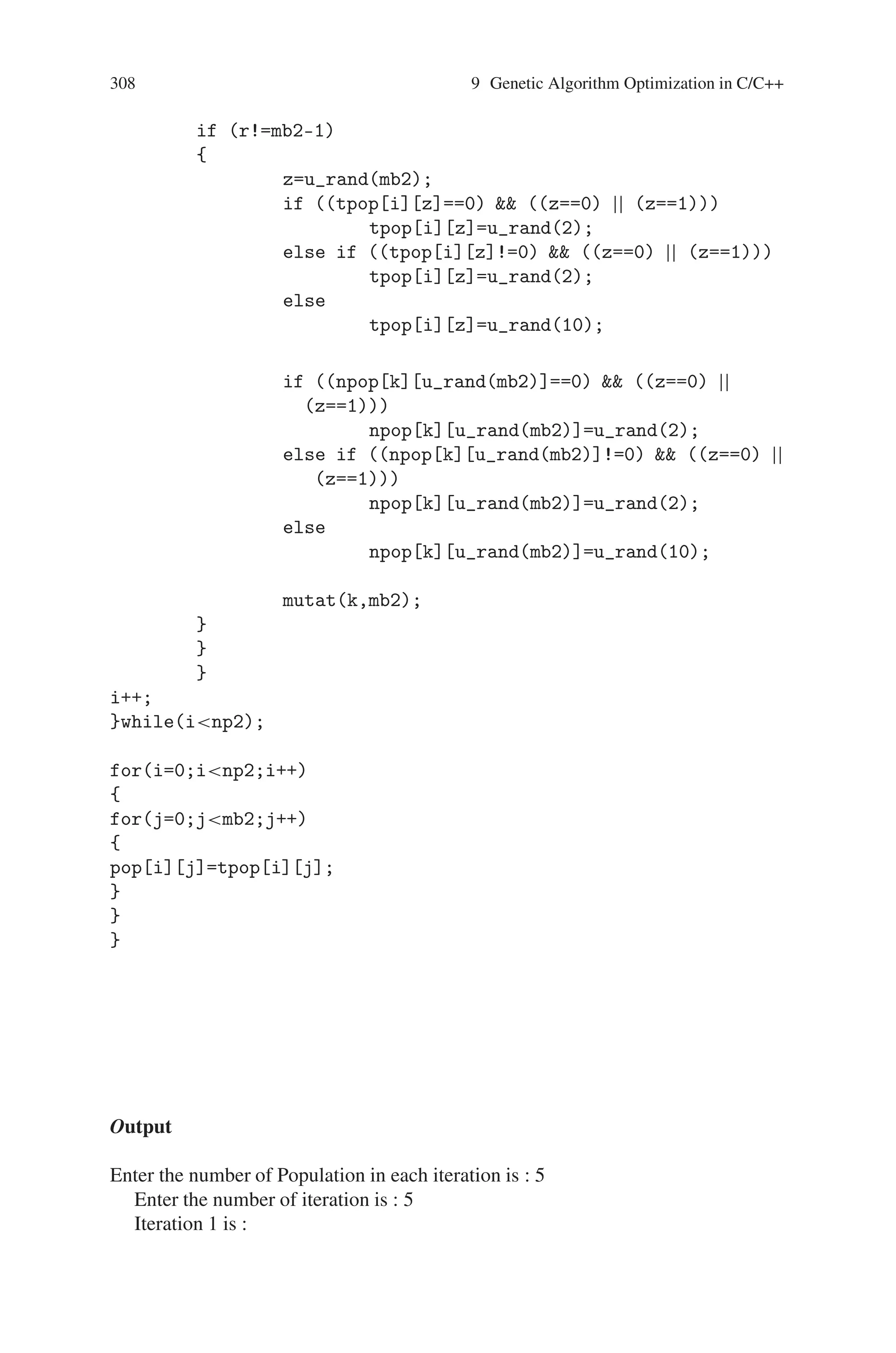 9.7 Maximizing the Function f(x) = x∗sin(10∗Π∗x) + 10 307
temp=npop[i][j];
npop[i][j]=npop[i+1][j];
npop[i+1][j]=temp;
}
}
else if ((k==1)  (l!=mb1))
{
for(j=l;jmb1;j++)
{
temp=npop[i][j];
npop[i][j]=npop[i+1][j];
npop[i+1][j]=temp;
}
}
i=i+2;
}while(inp1);
for(i=0;inp1;i++)
{
for(j=0;jmb1;j++)
{
tpop[i][j]=npop[i][j];
//pop[i][j]=tpop[i][j];
}
}
mutat(np1,mb1);
}
void mutat(int np2,int mb2)
{
int i,j,r,temp,k,z;
i=0;
do
{
for(k=0;knp2;k++)
{
r=0;
if (i!=k)
{
for(j=0;jmb2;j++)
{
if (tpop[i][j]==tpop[k][j])
r++;
}
 