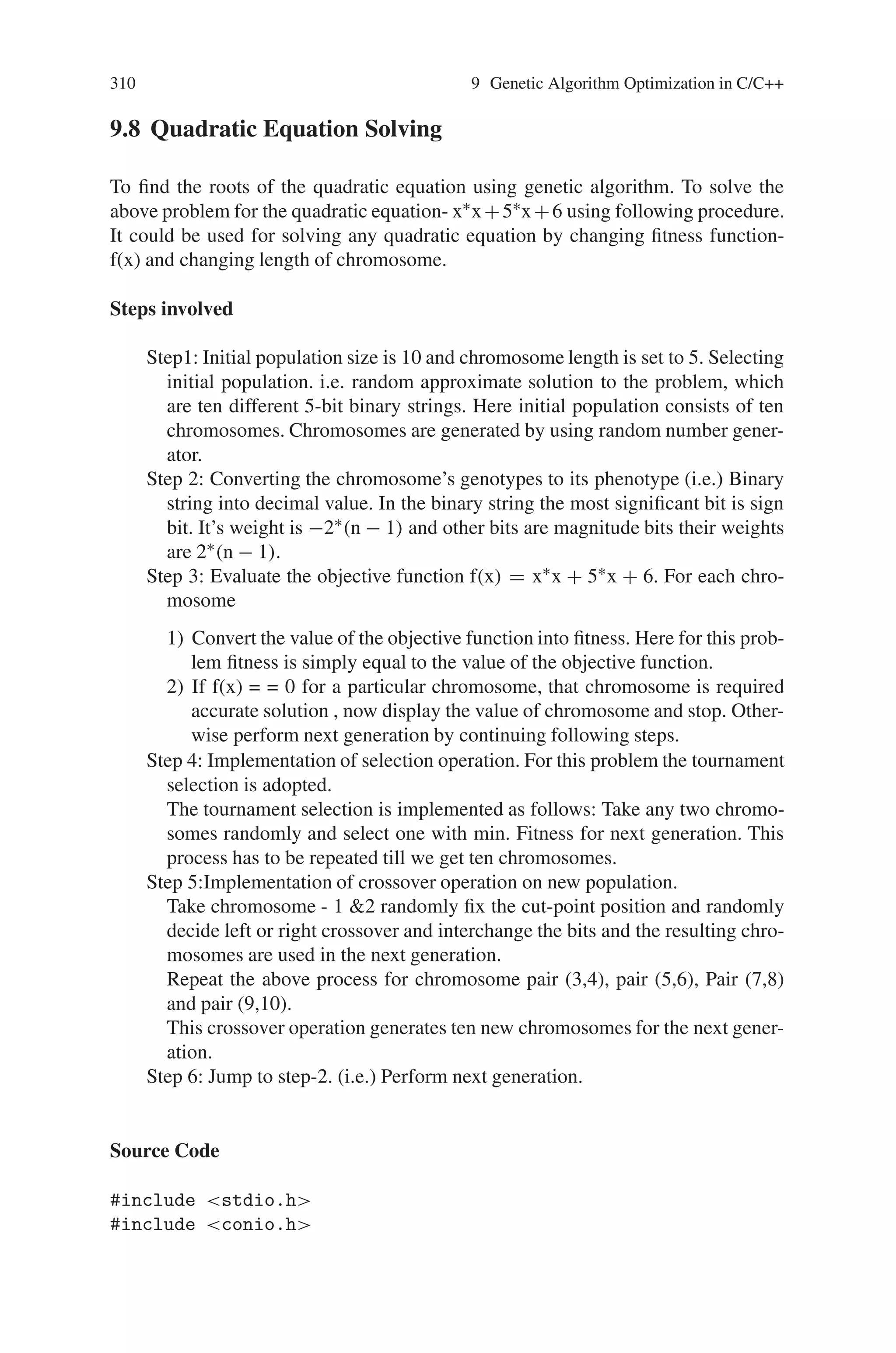 9.7 Maximizing the Function f(x) = x∗sin(10∗Π∗x) + 10 309
S.No. Population X f(X)
0 0040269 -0.40269 10.031417
1 1182511 1.82511 11.257072
2 1103802 1.03802 10.958928
3 1025375 0.25375 10.25211
4 1038920 0.3892 9.868195
Sum : 52.367722 Average : 10.473544 Maximum : 11.257072
Iteration 2 is :
S.No. Population X f(X)
5 1153524 1.53524 8.644072
6 0031433 -0.31433 9.864642
7 0137630 -1.3763 9.045399
8 0008313 -0.08313 10.042119
9 1074001 0.74001 9.298878
Sum : 46.895107 Average : 9.379022 Maximum : 10.042119
Iteration 3 is :
S.No. Population X f(X)
10 1186753 1.86753 11.619774
11 0080292 -0.80292 10.063322
12 0158525 -1.58525 9.255855
13 0091516 -0.91516 9.592331
14 0103803 -1.03803 10.959062
Sum : 51.490341 Average : 10.298068 Maximum : 11.619774
Iteration 4 is :
S.No. Population X f(X)
15 1173828 1.73828 8.396161
16 0064429 -0.64429 10.632739
17 1099734 0.99734 9.900976
18 0130327 -1.30327 9.893287
19 1088392 0.88392 10.438623
Sum : 49.261787 Average : 9.852358 Maximum : 10.632739
Iteration 5 is :
S.No. Population X f(X)
20 1149948 1.49948 10.060295
21 0010010 -0.1001 9.999846
22 0130283 -1.30283 9.911272
23 0088675 -0.88675 10.36997
24 0017727 -0.17727 9.883524
Sum : 50.224907 Average : 10.044981 Maximum : 10.36997
After the 5 Iterations, the Maximum Value is: 11.619774
 