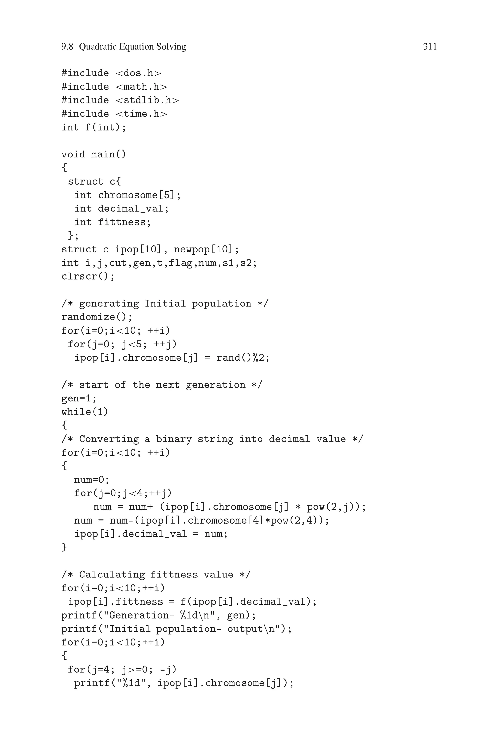 310 9 Genetic Algorithm Optimization in C/C++
9.8 Quadratic Equation Solving
To find the roots of the quadratic equation using genetic algorithm. To solve the
above problem for the quadratic equation- x∗x+5∗x+6 using following procedure.
It could be used for solving any quadratic equation by changing fitness function-
f(x) and changing length of chromosome.
Steps involved
Step1: Initial population size is 10 and chromosome length is set to 5. Selecting
initial population. i.e. random approximate solution to the problem, which
are ten different 5-bit binary strings. Here initial population consists of ten
chromosomes. Chromosomes are generated by using random number gener-
ator.
Step 2: Converting the chromosome’s genotypes to its phenotype (i.e.) Binary
string into decimal value. In the binary string the most significant bit is sign
bit. It’s weight is −2∗(n − 1) and other bits are magnitude bits their weights
are 2∗(n − 1).
Step 3: Evaluate the objective function f(x) = x∗x + 5∗x + 6. For each chro-
mosome
1) Convert the value of the objective function into fitness. Here for this prob-
lem fitness is simply equal to the value of the objective function.
2) If f(x) = = 0 for a particular chromosome, that chromosome is required
accurate solution , now display the value of chromosome and stop. Other-
wise perform next generation by continuing following steps.
Step 4: Implementation of selection operation. For this problem the tournament
selection is adopted.
The tournament selection is implemented as follows: Take any two chromo-
somes randomly and select one with min. Fitness for next generation. This
process has to be repeated till we get ten chromosomes.
Step 5:Implementation of crossover operation on new population.
Take chromosome - 1 2 randomly fix the cut-point position and randomly
decide left or right crossover and interchange the bits and the resulting chro-
mosomes are used in the next generation.
Repeat the above process for chromosome pair (3,4), pair (5,6), Pair (7,8)
and pair (9,10).
This crossover operation generates ten new chromosomes for the next gener-
ation.
Step 6: Jump to step-2. (i.e.) Perform next generation.
Source Code
#include stdio.h
#include conio.h
 