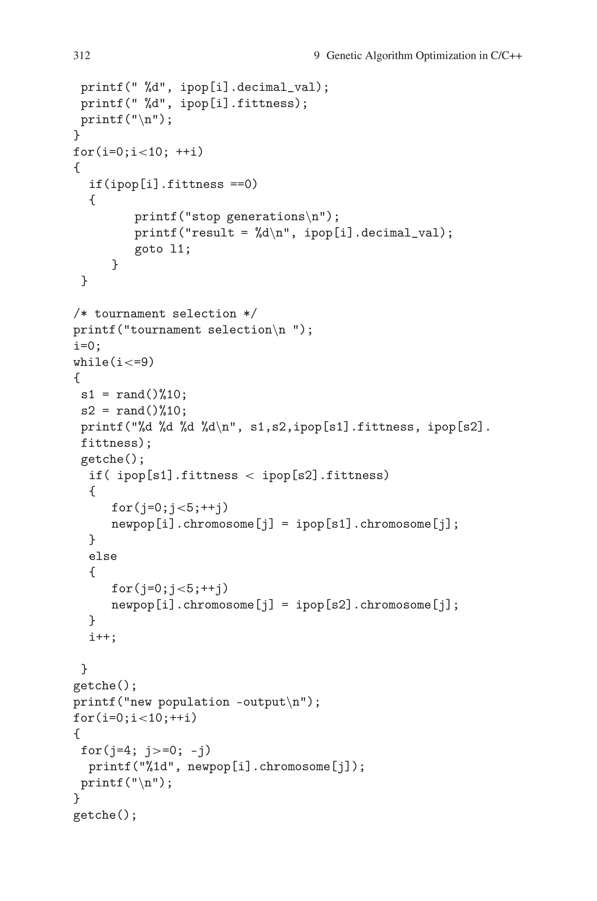 9.8 Quadratic Equation Solving 311
#include dos.h
#include math.h
#include stdlib.h
#include time.h
int f(int);
void main()
{
struct c{
int chromosome[5];
int decimal_val;
int fittness;
};
struct c ipop[10], newpop[10];
int i,j,cut,gen,t,flag,num,s1,s2;
clrscr();
/* generating Initial population */
randomize();
for(i=0;i10; ++i)
for(j=0; j5; ++j)
ipop[i].chromosome[j] = rand()%2;
/* start of the next generation */
gen=1;
while(1)
{
/* Converting a binary string into decimal value */
for(i=0;i10; ++i)
{
num=0;
for(j=0;j4;++j)
num = num+ (ipop[i].chromosome[j] * pow(2,j));
num = num-(ipop[i].chromosome[4]*pow(2,4));
ipop[i].decimal_val = num;
}
/* Calculating fittness value */
for(i=0;i10;++i)
ipop[i].fittness = f(ipop[i].decimal_val);
printf(Generation- %1dn, gen);
printf(Initial population- outputn);
for(i=0;i10;++i)
{
for(j=4; j=0; –j)
printf(%1d, ipop[i].chromosome[j]);
 