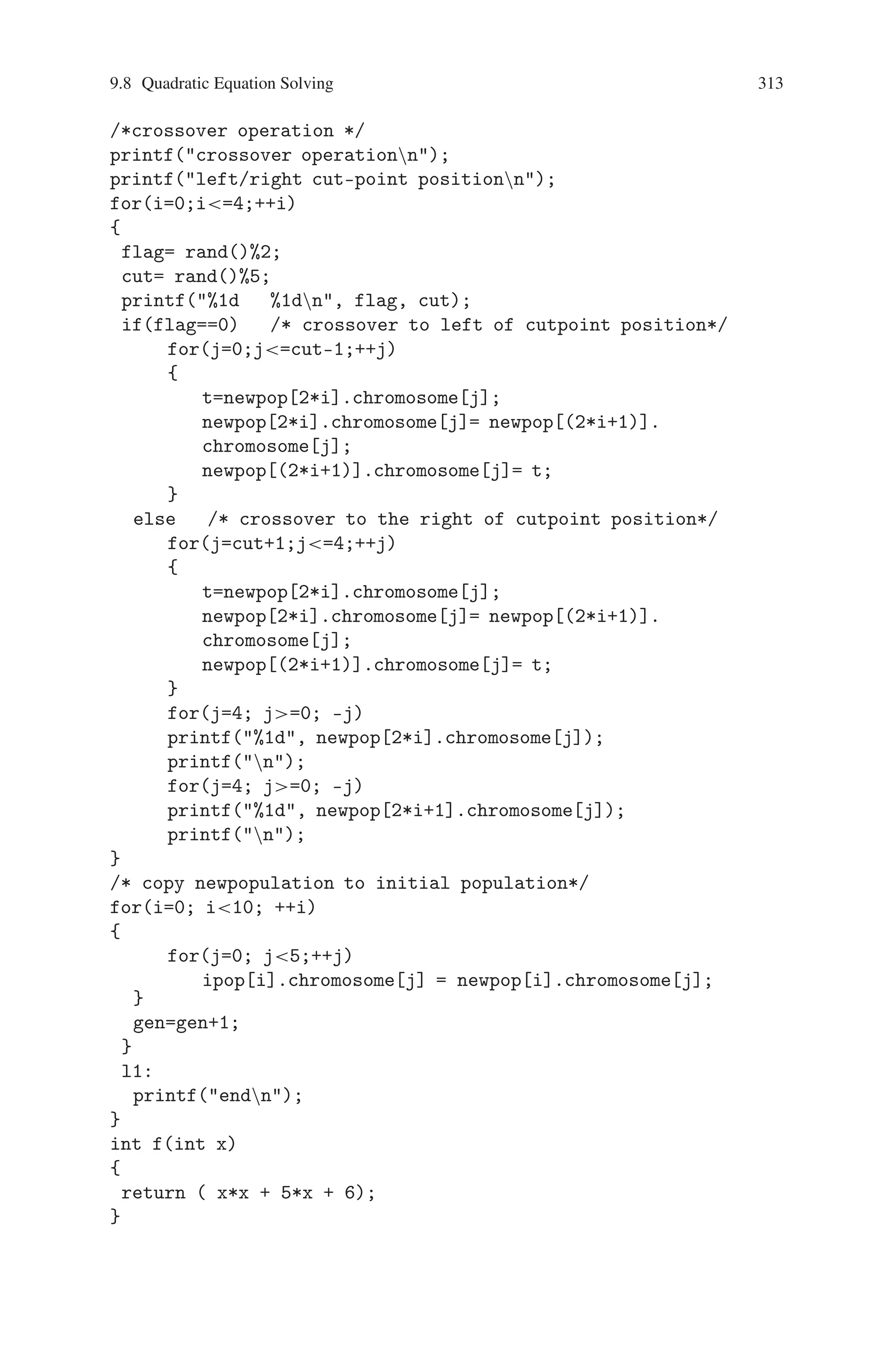 312 9 Genetic Algorithm Optimization in C/C++
printf( %d, ipop[i].decimal_val);
printf( %d, ipop[i].fittness);
printf(n);
}
for(i=0;i10; ++i)
{
if(ipop[i].fittness ==0)
{
printf(stop generationsn);
printf(result = %dn, ipop[i].decimal_val);
goto l1;
}
}
/* tournament selection */
printf(tournament selectionn );
i=0;
while(i=9)
{
s1 = rand()%10;
s2 = rand()%10;
printf(%d %d %d %dn, s1,s2,ipop[s1].fittness, ipop[s2].
fittness);
getche();
if( ipop[s1].fittness  ipop[s2].fittness)
{
for(j=0;j5;++j)
newpop[i].chromosome[j] = ipop[s1].chromosome[j];
}
else
{
for(j=0;j5;++j)
newpop[i].chromosome[j] = ipop[s2].chromosome[j];
}
i++;
}
getche();
printf(new population -outputn);
for(i=0;i10;++i)
{
for(j=4; j=0; –j)
printf(%1d, newpop[i].chromosome[j]);
printf(n);
}
getche();
 