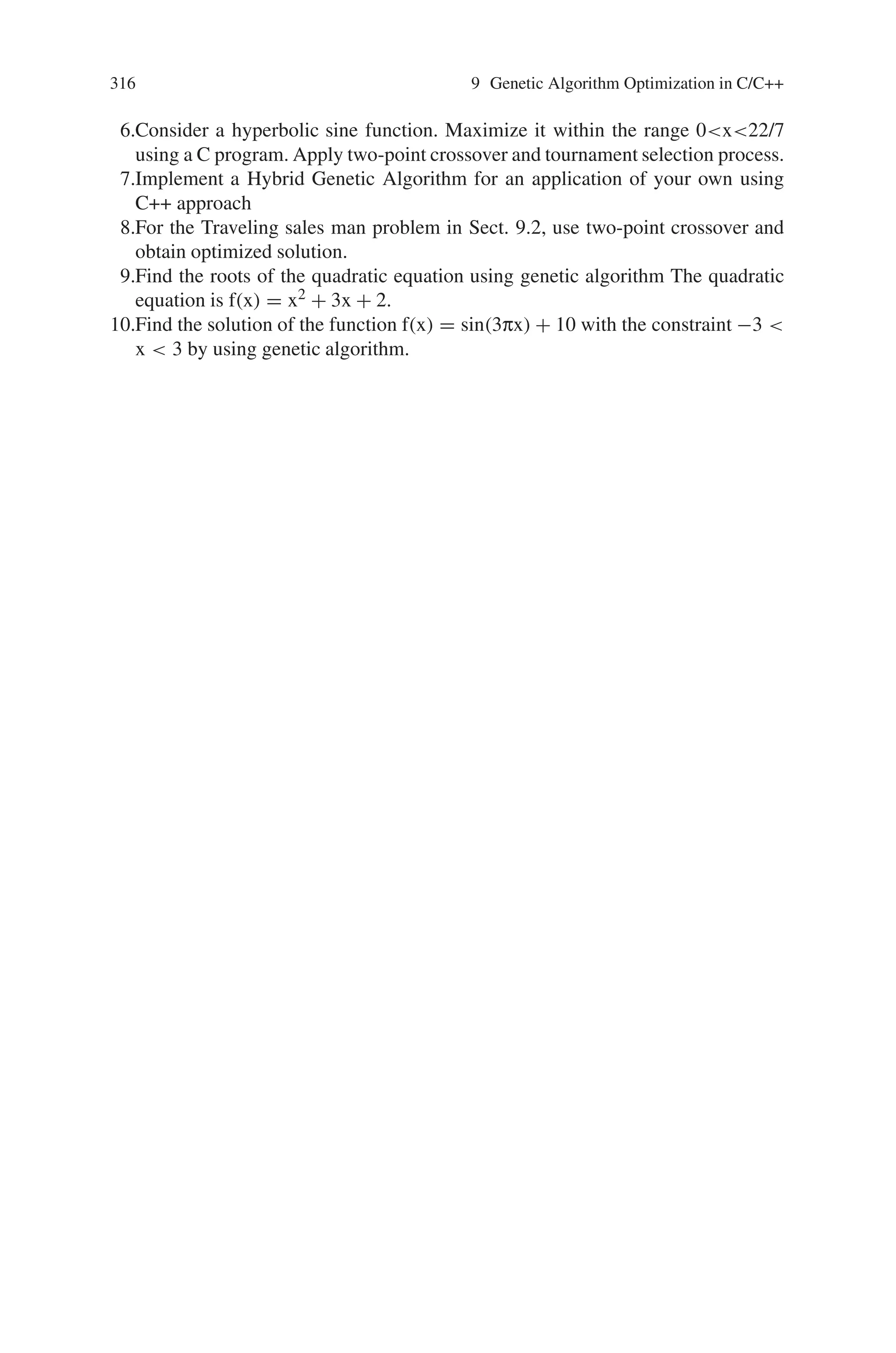 9.9 Summary 315
00000 0 6
11000 -8 30
00001 1 12
00100 4 42
00001 1 12
Generation- 5
Chromosome decimalvalue Fittnessvalue
00001 1 12
11100 -4 2
11100 -4 2
00000 0 6
00001 1 12
00001 1 12
10001 -15 156
01100 12 210
11101 -3 0
00000 0 6
stop generations
result = -3
9.9 Summary
Thus in this chapter the implementation of genetic algorithm concept using C/C++
has been dealt. The various problems of maximizing and minimizing the func-
tions, finding the roots of a quadratic equation, traveling salesman problem, word-
matching problem has been included. C being a universal language helps in evolving
the genetic process and since it is portable, GA programs written in C for one com-
puter can be run on another with little or no modification. With the availability of
large number of functions, the programming task becomes simple. C++, an evolu-
tion of C, has helped genetic algorithm to run in an object oriented programming
environment. As a result, this can further be extended to implement parallel genetic
algorithms using C/C++.
9.9.1 Projects
1.Implement the optimization of Ackley’s function using a C program
2.Maximize Rosenbrock’s function using a C++ program
3.Minimize Rastrigin’s function using structure oriented programming language
4.Choose a vectorized objective function of your own and try to find a solution to
the function using object oriented programming language
5.Given a polynomial equation of the form f(x) = x4 + x3 + x2 + x + 1. Find the
roots of this polynomial using GA approach
 