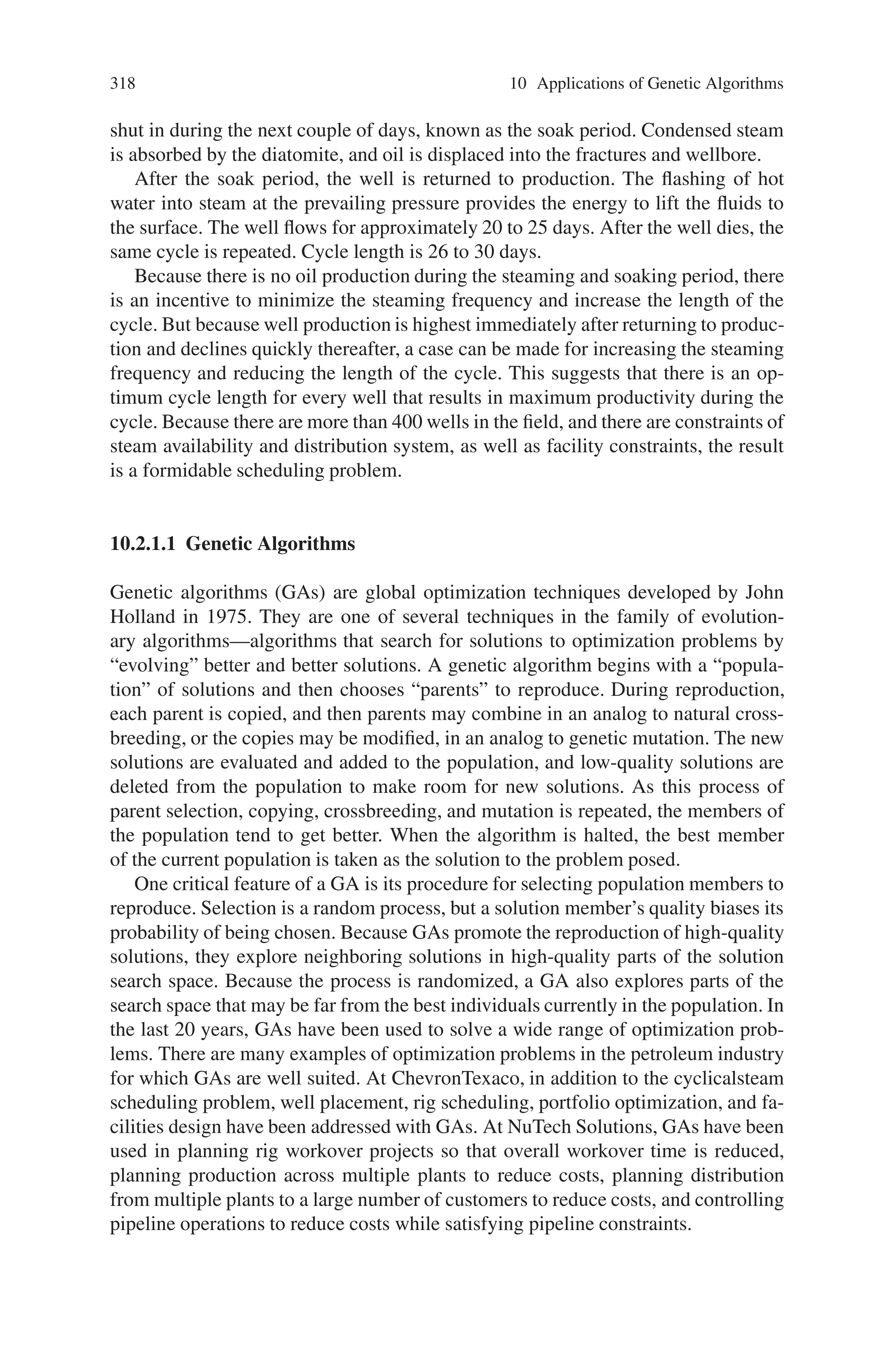 Chapter 10
Applications of Genetic Algorithms
10.1 Introduction
Genetic algorithms have been applied in science, engineering, business and social
sciences. Number of scientists has already solved many engineering problems using
genetic algorithms. GA concepts can be applied to the engineering problem such
as optimization of gas pipeline systems. Another important current area is structure
optimization. The main objective in this problem is to minimize the weight of the
structure subjected to maximum and minimum stress constrains on each member.
GA is also used in medical imaging system. The GA is used to perform image
registration as a part of larger digital subtraction angiographies. It can be found that
Genetic Algorithm can be used over a wide range of applications. In this chapter
a few topics of its application are being covered. This includes the application of
Genetic Algorithm in to main engineering applications, data mining and in various
other image processing applications. Hope the chapter would give the reader a brief
idea of how the genetic algorithm can be applied to any practical problems.
10.2 Mechanical Sector
10.2.1 Optimizing Cyclic-Steam Oil Production
with Genetic Algorithms
The Antelope reservoir in the Cymric field, in the San Joaquin Valley, is a siliceous
shale reservoir containing 12 to 13◦API heavy oil. The reservoir consists primarily
of diatomite, characterized by its high porosity, high oil saturation, and very low
permeability. Approximately 430 wells are producing from this reservoir, with an
average daily production of 23,000 bbl. The oil from the field is recovered using
a Chevron-patented cyclic-steam process. A fixed amount of saturated steam is
injected into the reservoir during a 3- to 4-day period. The high-pressure steam
fractures the rock, and the heat from the steam reduces oil viscosity. The well is
317
 
