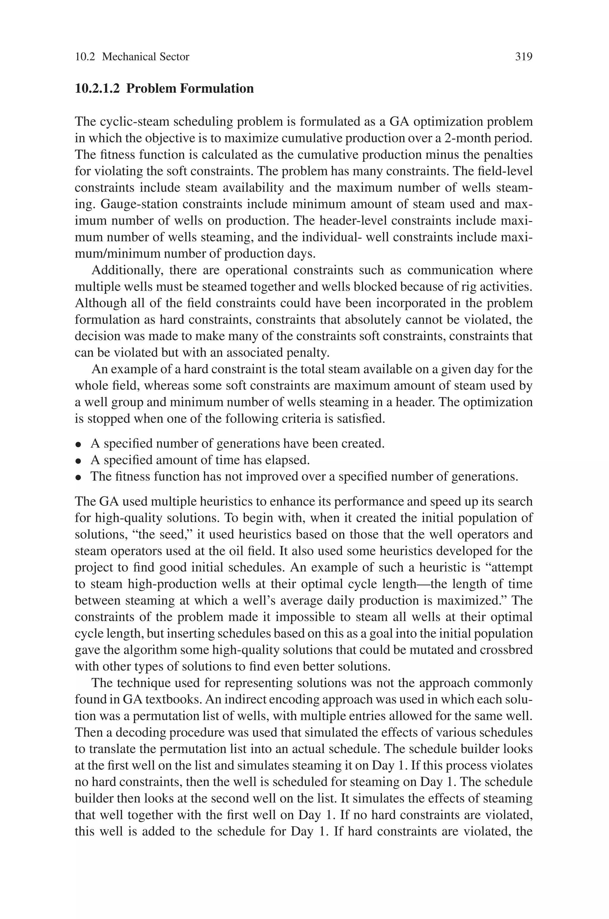 318 10 Applications of Genetic Algorithms
shut in during the next couple of days, known as the soak period. Condensed steam
is absorbed by the diatomite, and oil is displaced into the fractures and wellbore.
After the soak period, the well is returned to production. The flashing of hot
water into steam at the prevailing pressure provides the energy to lift the fluids to
the surface. The well flows for approximately 20 to 25 days. After the well dies, the
same cycle is repeated. Cycle length is 26 to 30 days.
Because there is no oil production during the steaming and soaking period, there
is an incentive to minimize the steaming frequency and increase the length of the
cycle. But because well production is highest immediately after returning to produc-
tion and declines quickly thereafter, a case can be made for increasing the steaming
frequency and reducing the length of the cycle. This suggests that there is an op-
timum cycle length for every well that results in maximum productivity during the
cycle. Because there are more than 400 wells in the field, and there are constraints of
steam availability and distribution system, as well as facility constraints, the result
is a formidable scheduling problem.
10.2.1.1 Genetic Algorithms
Genetic algorithms (GAs) are global optimization techniques developed by John
Holland in 1975. They are one of several techniques in the family of evolution-
ary algorithms—algorithms that search for solutions to optimization problems by
“evolving” better and better solutions. A genetic algorithm begins with a “popula-
tion” of solutions and then chooses “parents” to reproduce. During reproduction,
each parent is copied, and then parents may combine in an analog to natural cross-
breeding, or the copies may be modified, in an analog to genetic mutation. The new
solutions are evaluated and added to the population, and low-quality solutions are
deleted from the population to make room for new solutions. As this process of
parent selection, copying, crossbreeding, and mutation is repeated, the members of
the population tend to get better. When the algorithm is halted, the best member
of the current population is taken as the solution to the problem posed.
One critical feature of a GA is its procedure for selecting population members to
reproduce. Selection is a random process, but a solution member’s quality biases its
probability of being chosen. Because GAs promote the reproduction of high-quality
solutions, they explore neighboring solutions in high-quality parts of the solution
search space. Because the process is randomized, a GA also explores parts of the
search space that may be far from the best individuals currently in the population. In
the last 20 years, GAs have been used to solve a wide range of optimization prob-
lems. There are many examples of optimization problems in the petroleum industry
for which GAs are well suited. At ChevronTexaco, in addition to the cyclicalsteam
scheduling problem, well placement, rig scheduling, portfolio optimization, and fa-
cilities design have been addressed with GAs. At NuTech Solutions, GAs have been
used in planning rig workover projects so that overall workover time is reduced,
planning production across multiple plants to reduce costs, planning distribution
from multiple plants to a large number of customers to reduce costs, and controlling
pipeline operations to reduce costs while satisfying pipeline constraints.
 
