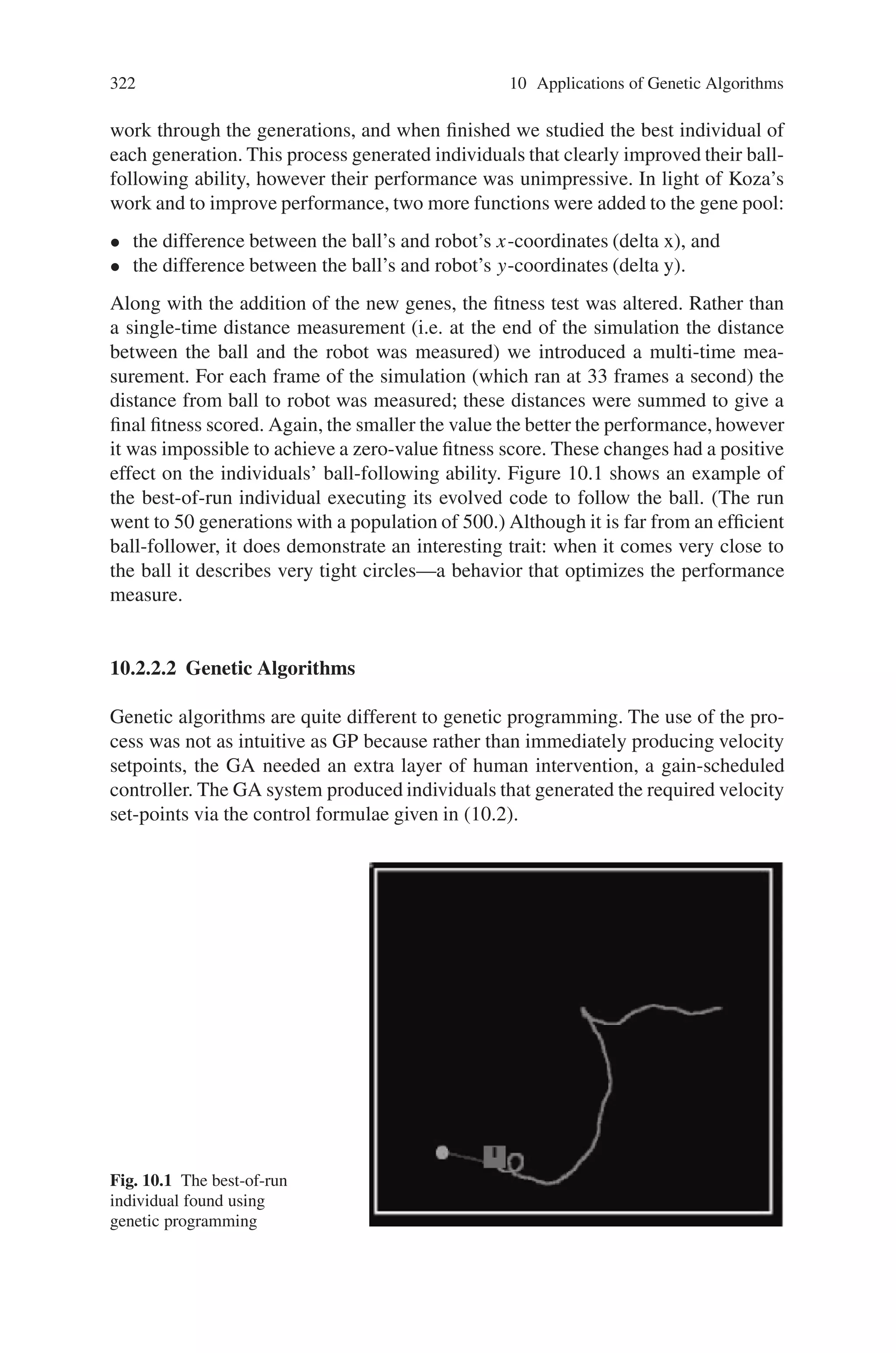 10.2 Mechanical Sector 321
Once a new path planning and motion control technique is developed it is applied
to a real robot system. However, tuning the system tends to be a tedious process.
Auto-tuning techniques are essential for quick development and deployment. GP
and GAs have been applied to various robotic control applications.
10.2.2.1 Genetic Programming
Two independently driven wheels control the robot design that was simulated. Thus:
if the two wheels are made to go at the same speed the robot will move straight
ahead; if the wheel speeds are slightly different, the robot will turn in an arc to
the side of the slower moving wheel, eventually coming around full circle; and if
the wheel speeds are the same but their direction different, the robot will pivot on
the spot. Equation 10.1 describes the robot behaviour formally.
⎡
⎣
1 0 0
0 1 0
0 0 d
2π
⎤
⎦
⎡
⎢
⎢
⎣
dx
dt
dy
dt
dθ
dt
⎤
⎥
⎥
⎦ =
⎡
⎢
⎣
1
2 cos θ 1
2 cos θ
1
2 sin θ 1
2 sin θ
−1
2
1
2
⎤
⎥
⎦

VL
VR

(10.1)
A natural design for a low-level control strategy is to produce velocity setpoints for
each wheel. Genetic programming allows for such a design. Canonical GP evolves
individuals that are a single program tree, but if each individual was made up of
two trees (where each tree produced a wheel setpoint) it would naturally produce
robot-controlling code.
The genetic operators can be easily extended. The crossover operation requires
two subtrees from two individuals. After normal selection of the individuals, one of
the two trees is randomly selected from each of the two individuals. Normal selec-
tion of subtrees occurs from the selected trees. The mutation operation requires just
one individual’s tree. Having selected the individual, the tree-to-mutate is randomly
chosen from the two available trees. Other operations can be extended similarly.
With the appropriate structure in place, the focus now moves to gene selection. It
was desired that the least amount of human assistance be given and in this vain, only
very basic genes were chosen:
• the coordinates of the robot (robot x and robot y),
• the coordinates of the ball (ball x and ball y),
• a number of random constants from  001 1 to 1,
• arithmetic operations (add, subtract, etc.),
• trigonometric operations (sine, cosine), and
• an error-protected logarithmic function (log).
The control-strategy problem, based on a robot soccer simulator, was to learn to
follow a ball. The success of an individual was initially measured by allowing the
simulator to run for a short amount of time and taking the distance from the final
ball position to the final robot position. The smaller the distance the greater the
performance on behalf of the robot. The genetic programming kernel was left to
 