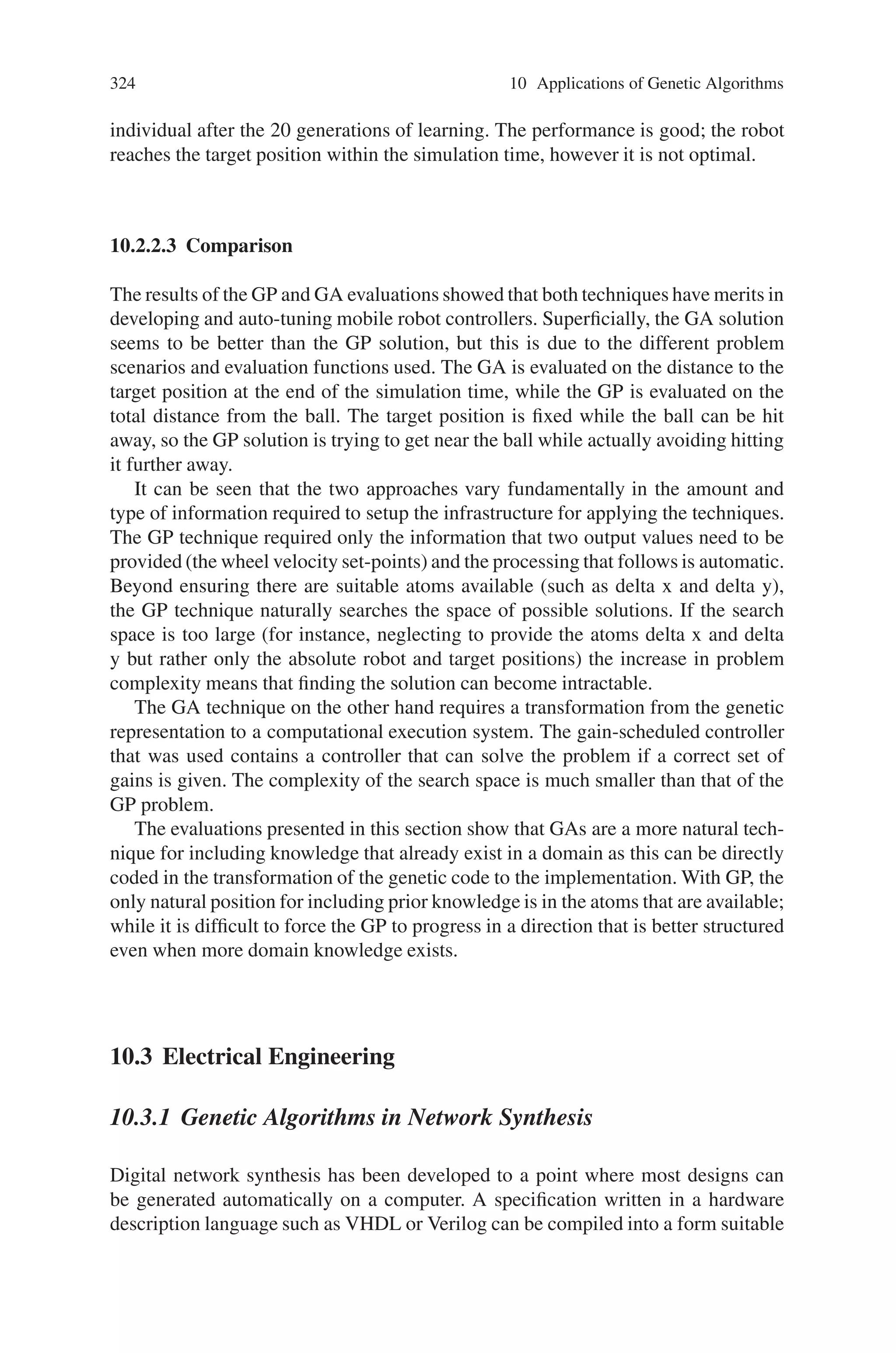10.2 Mechanical Sector 323
VL = Kd × distance +
KA
100
× angleError
VR = Kd × distance −
KA
100
× angleError (10.2)
Where distance is the distance of the robot to the target, while angleError is the
angular difference between the direction from the robot to the target and the heading
of the robot. These formulae represent considerable domain knowledge given to the
GA system in comparison to that given to GP. For the genetic algorithm system
the problem environment was made simpler. From an arbitrary position, the robot
was given a target (the origin) and a small amount of time with which to reach it.
The success of the robot was measured by the robot’s final distance from the target
position. Note that this is a significantly easier problem and that is effectively the
same as that posed for the GP system, except that the ball is “frozen”, unable to be
knocked away by the robot.
The population size used was 40 while the number of generations was 20. Each
individual consisted of 11 KA gains and 7 Kd gains, (18 in total). Each gain was
coded as a 20 bit precision gene. Each individual was evaluated from 20 random
positions around the goal position. The sum of the distances from the target position
was used as the fitness function. There was rapid convergence within 10 generations
to an almost perfect solution. Figure 10.2 shows the performance of the best of run
Fig. 10.2 A plot of performance of the best-of-run individual found using genetic algorithms
 