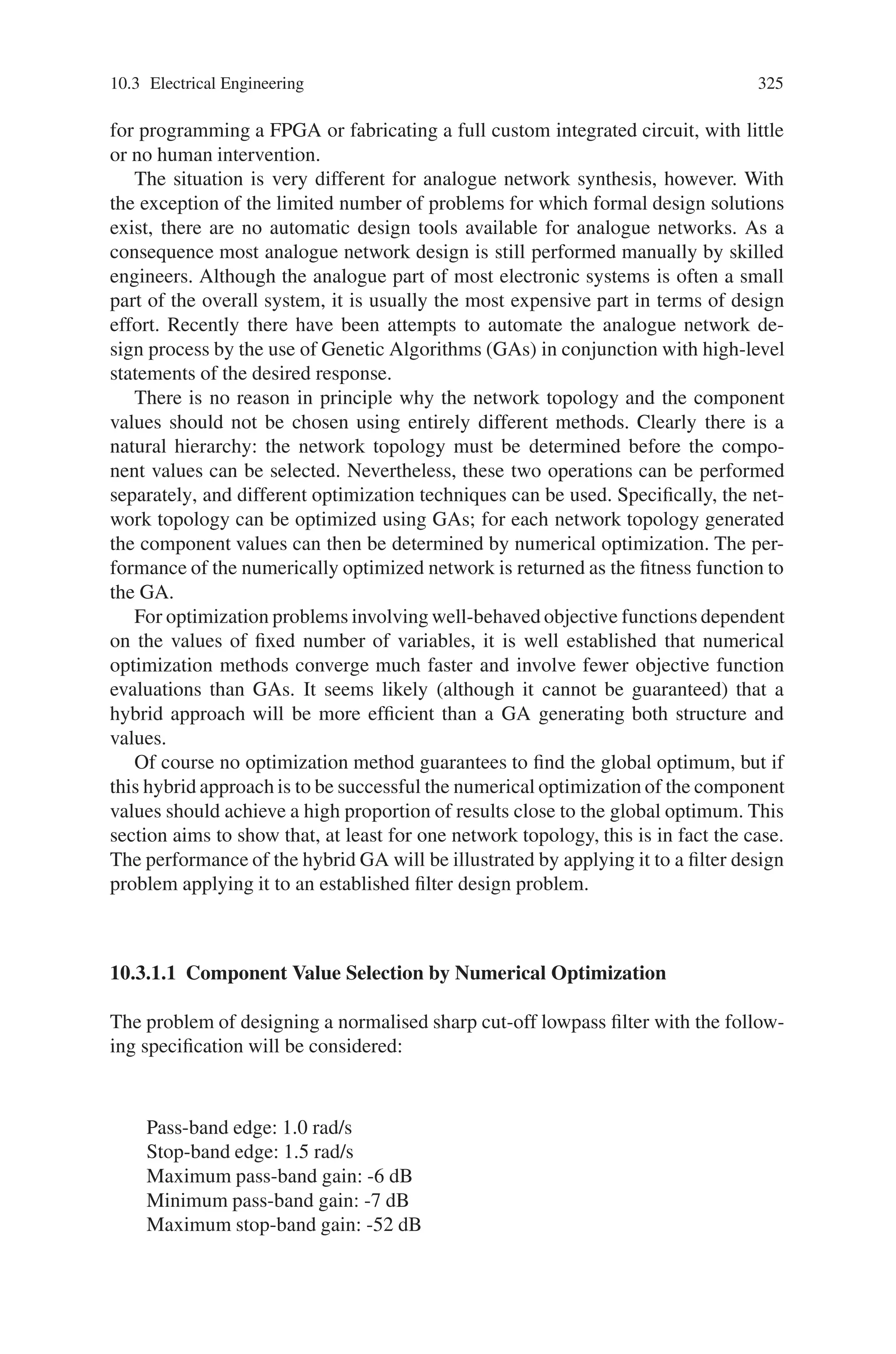 324 10 Applications of Genetic Algorithms
individual after the 20 generations of learning. The performance is good; the robot
reaches the target position within the simulation time, however it is not optimal.
10.2.2.3 Comparison
The results of the GP and GA evaluations showed that both techniques have merits in
developing and auto-tuning mobile robot controllers. Superficially, the GA solution
seems to be better than the GP solution, but this is due to the different problem
scenarios and evaluation functions used. The GA is evaluated on the distance to the
target position at the end of the simulation time, while the GP is evaluated on the
total distance from the ball. The target position is fixed while the ball can be hit
away, so the GP solution is trying to get near the ball while actually avoiding hitting
it further away.
It can be seen that the two approaches vary fundamentally in the amount and
type of information required to setup the infrastructure for applying the techniques.
The GP technique required only the information that two output values need to be
provided (the wheel velocity set-points) and the processing that follows is automatic.
Beyond ensuring there are suitable atoms available (such as delta x and delta y),
the GP technique naturally searches the space of possible solutions. If the search
space is too large (for instance, neglecting to provide the atoms delta x and delta
y but rather only the absolute robot and target positions) the increase in problem
complexity means that finding the solution can become intractable.
The GA technique on the other hand requires a transformation from the genetic
representation to a computational execution system. The gain-scheduled controller
that was used contains a controller that can solve the problem if a correct set of
gains is given. The complexity of the search space is much smaller than that of the
GP problem.
The evaluations presented in this section show that GAs are a more natural tech-
nique for including knowledge that already exist in a domain as this can be directly
coded in the transformation of the genetic code to the implementation. With GP, the
only natural position for including prior knowledge is in the atoms that are available;
while it is difficult to force the GP to progress in a direction that is better structured
even when more domain knowledge exists.
10.3 Electrical Engineering
10.3.1 Genetic Algorithms in Network Synthesis
Digital network synthesis has been developed to a point where most designs can
be generated automatically on a computer. A specification written in a hardware
description language such as VHDL or Verilog can be compiled into a form suitable
 