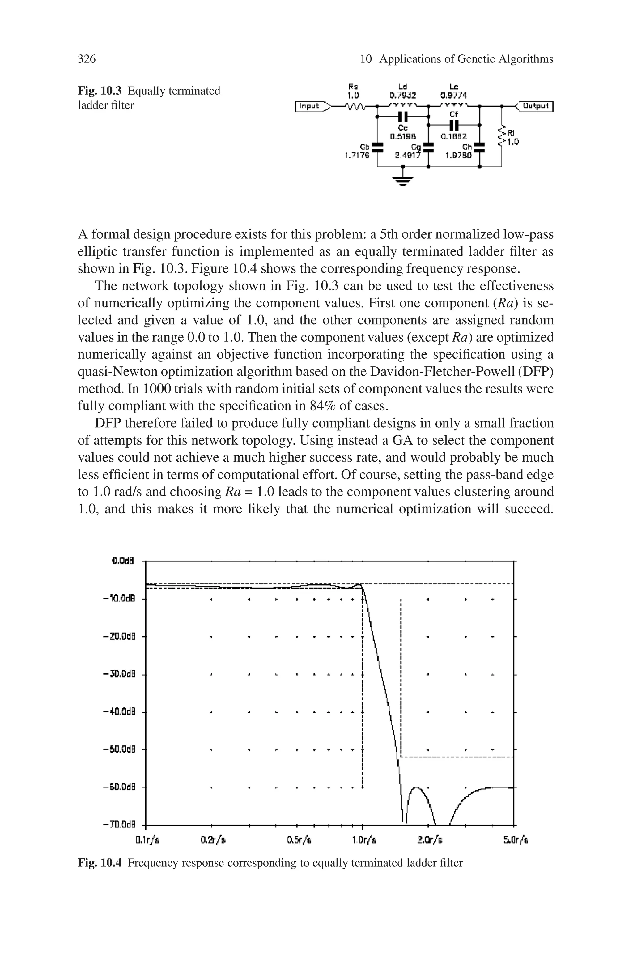 10.3 Electrical Engineering 325
for programming a FPGA or fabricating a full custom integrated circuit, with little
or no human intervention.
The situation is very different for analogue network synthesis, however. With
the exception of the limited number of problems for which formal design solutions
exist, there are no automatic design tools available for analogue networks. As a
consequence most analogue network design is still performed manually by skilled
engineers. Although the analogue part of most electronic systems is often a small
part of the overall system, it is usually the most expensive part in terms of design
effort. Recently there have been attempts to automate the analogue network de-
sign process by the use of Genetic Algorithms (GAs) in conjunction with high-level
statements of the desired response.
There is no reason in principle why the network topology and the component
values should not be chosen using entirely different methods. Clearly there is a
natural hierarchy: the network topology must be determined before the compo-
nent values can be selected. Nevertheless, these two operations can be performed
separately, and different optimization techniques can be used. Specifically, the net-
work topology can be optimized using GAs; for each network topology generated
the component values can then be determined by numerical optimization. The per-
formance of the numerically optimized network is returned as the fitness function to
the GA.
For optimization problems involving well-behaved objective functions dependent
on the values of fixed number of variables, it is well established that numerical
optimization methods converge much faster and involve fewer objective function
evaluations than GAs. It seems likely (although it cannot be guaranteed) that a
hybrid approach will be more efficient than a GA generating both structure and
values.
Of course no optimization method guarantees to find the global optimum, but if
this hybrid approach is to be successful the numerical optimization of the component
values should achieve a high proportion of results close to the global optimum. This
section aims to show that, at least for one network topology, this is in fact the case.
The performance of the hybrid GA will be illustrated by applying it to a filter design
problem applying it to an established filter design problem.
10.3.1.1 Component Value Selection by Numerical Optimization
The problem of designing a normalised sharp cut-off lowpass filter with the follow-
ing specification will be considered:
Pass-band edge: 1.0 rad/s
Stop-band edge: 1.5 rad/s
Maximum pass-band gain: -6 dB
Minimum pass-band gain: -7 dB
Maximum stop-band gain: -52 dB
 