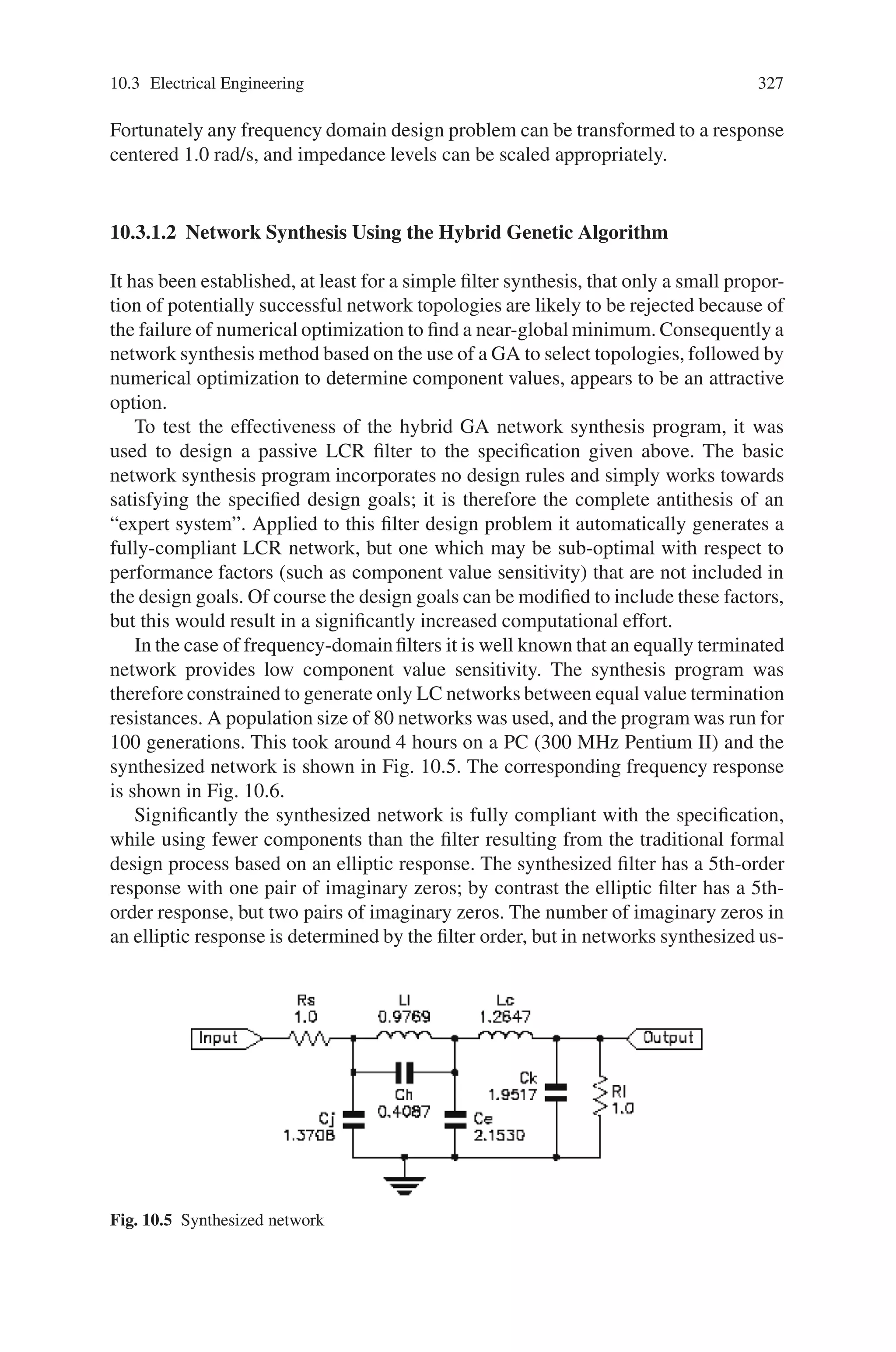 326 10 Applications of Genetic Algorithms
Fig. 10.3 Equally terminated
ladder filter
A formal design procedure exists for this problem: a 5th order normalized low-pass
elliptic transfer function is implemented as an equally terminated ladder filter as
shown in Fig. 10.3. Figure 10.4 shows the corresponding frequency response.
The network topology shown in Fig. 10.3 can be used to test the effectiveness
of numerically optimizing the component values. First one component (Ra) is se-
lected and given a value of 1.0, and the other components are assigned random
values in the range 0.0 to 1.0. Then the component values (except Ra) are optimized
numerically against an objective function incorporating the specification using a
quasi-Newton optimization algorithm based on the Davidon-Fletcher-Powell (DFP)
method. In 1000 trials with random initial sets of component values the results were
fully compliant with the specification in 84% of cases.
DFP therefore failed to produce fully compliant designs in only a small fraction
of attempts for this network topology. Using instead a GA to select the component
values could not achieve a much higher success rate, and would probably be much
less efficient in terms of computational effort. Of course, setting the pass-band edge
to 1.0 rad/s and choosing Ra = 1.0 leads to the component values clustering around
1.0, and this makes it more likely that the numerical optimization will succeed.
Fig. 10.4 Frequency response corresponding to equally terminated ladder filter
 